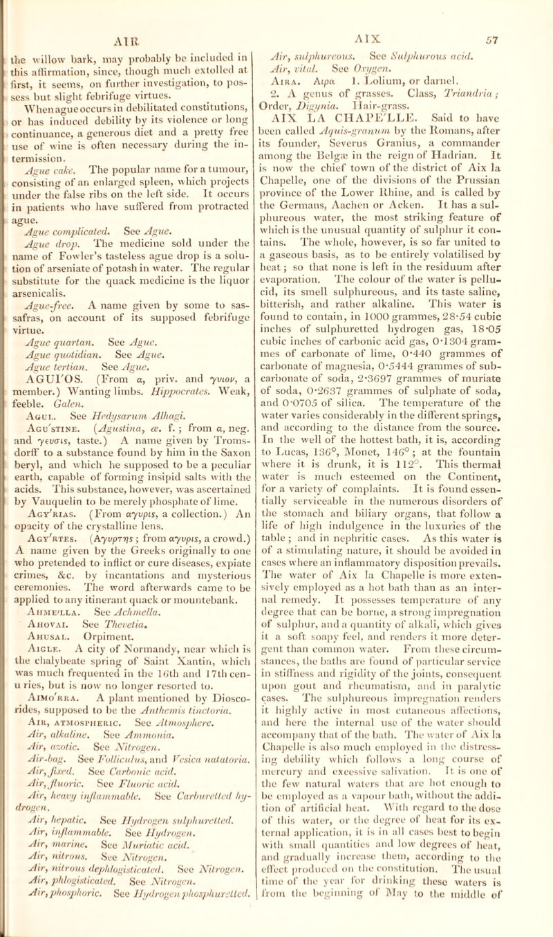 the willow bark, may probably be included in this affirmation, since, though much extolled at first, it seems, on further investigation, to pos¬ sess but slight febrifuge virtues. When ague occurs in debilitated constitutions, or has induced debility by its violence or long continuance, a generous diet and a pretty free use of wine is often necessary during the in¬ termission. Ague cake. The popular name for a tumour, consisting of an enlarged spleen, which projects under the false ribs on the left side. It occurs in patients who have suffered from protracted ague. Ague complicated. See Ague. Ague drop. The medicine sold under the name of Fowler’s tasteless ague drop is a solu¬ tion of arseniate of potash in water. The regular substitute for the quack medicine is the liquor arsenicalis. Ague-free. A name given by some to sas¬ safras, on account of its supposed febrifuge virtue. Ague quartan. See Ague. Ague quotidian. See Ague. Ague tertian. See Ague. AGUTOS. (From a, priv. and 711101/, a member.) Wanting limbs. Hippocrates. Weak, feeble. Galen. Agul. See Hedysarum Alhagi. Agu'stine. (Agustina, ce. f. ; from a, neg. and yevais, taste.) A name given by Troms- dorff to a substance found by him in the Saxon beryl, and which he supposed to be a peculiar earth, capable of forming insipid salts with the acids. This substance, however, was ascertained by Vauquelin to be merely phosphate of lime. Agy'rias. (From ayvpis, a collection.) An opacity of the crystalline lens. Agy'rtes. (Ayvprys ; from ayvpis, a crowd.) A name given by the Greeks originally to one who pretended to inflict or cure diseases, expiate crimes, &c. by incantations and mysterious ceremonies. The word afterwards came to be applied to any itinerant quack or mountebank. Aume'lla. See Achrnella. Ahovai. See Thevetia. Ahusal. Orpiment. Aigle. A city of Normandy, near which is the chalybeate spring of Saint Xantin, which was much frequented in the 16th and 17thcen- u ries, but is now no longer resorted to. Aimo'kra. A plant mentioned by Diosco- rides, supposed to be the Anthemis tincloria. Air, atmospheric. See Atmosphere. Air, alkaline. See Ammonia. Air, azotic. See Nitrogen. Air-bag. See Folliculus, and Vesica natatoria. Air, fixed. See Carbonic acid. Air, fluoric. See Fluoric acid. Air, heavy inflammable. See Carburclled hy¬ drogen. Air, hepatic. See Hydrogen sulphuretted. Air, inflammable. See Hydrogen. Air, marine. See Muriatic acid. Air, nitrous. See Nitrogen. Air, nitrous deplilogisticated. See Nitrogen. Air, phlogisticated. See Nitrogen. Air, phosphoric. See Hydrogen phosphursUcd. Air, sulphureous. Sec Sulphurous acid. Air, vital. See Oxygen. Aira. Aipa 1. Lolium, or darnel. 2. A genus of grasses. Class, Triandria Order, Digynia. Ilair-grass. AIX LA CHAPE'LLE. Said to have been called Aquis-granum by the Romans, after its founder, Severus Granius, a commander among the Belga3 in the reign of Hadrian. It is now the chief town of the district of Aix la Chapelle, one of the divisions of the Prussian province of the Lower Rhine, and is called by the Germans, Aachen or Acken. It has a sul¬ phureous water, the most striking feature of which is the unusual quantity of sulphur it con¬ tains. The whole, however, is so far united to a gaseous basis, as to be entirely volatilised by heat; so that none is left in the residuum after evaporation. The colour of the water is pellu¬ cid, its smell sulphureous, and its taste saline, bitterish, and rather alkaline. This water is found to contain, in 1000 grammes, 28-54 cubic inches of sulphuretted hydrogen gas, 18-05 cubic inches of carbonic acid gas, 0-1304 gram¬ mes of carbonate of lime, 0-440 grammes of carbonate of magnesia, 0-5444 grammes of sub¬ carbonate of soda, 2-3697 grammes of muriate of soda, 0-2637 grammes of sulphate of soda, and 0-0705 of silica. The temperature of the water varies considerably in the different springs, and according to the distance from the source. In the well of the hottest bath, it is, according to Lucas, 136°, Monet, 146°; at the fountain where it is drunk, it is 112°. This thermal water is much esteemed on the Continent, for a variety of complaints. It is found essen¬ tially serviceable in the numerous disorders of the stomach and biliary organs, that follow a life of high indulgence in the luxuries of the table ; and in nephritic cases. As this water is of a stimulating nature, it should be avoided in cases where an inflammatory disposition prevails. The water of Aix la Chapelle is more exten¬ sively employed as a hot bath than as an inter¬ nal remedy. It possesses temperature of any degree that can be borne, a strong impregnation of sulphur, and a quantity of alkali, which gives it a soft soapy feel, and renders it more deter¬ gent than common water. From these circum¬ stances, the baths are found of particular service in stiffness and rigidity of the joints, consequent upon gout and rheumatism, and in paralytic cases. The sulphureous impregnation renders it highly active in most cutaneous affections, and here the internal use of the water should accompany that of the bath. The water of Aix la Chapelle is also much employed in the distress¬ ing debility which follows a long course of mercury and excessive salivation. It is one of the few natural waters that are hot enough to be employed as a vapour bath, without the addi¬ tion of artificial heat. With regard to the dose of this water, or the degree of heat for its ex¬ ternal application, it is in all cases best to begin with small quantities and low degrees of heat, and gradually increase them, according to the effect produced on the constitution. The usual time of the year for drinking these waters is from the beginning of May to the middle of