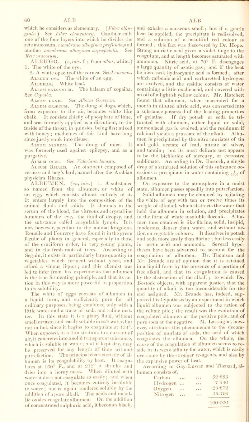 which lie considers as elementary. (Fibre alhu- ginee.) See Fibre elementary. Gauthier calls one of the four layers into which he divides the rete mucosum, membrana albuginea profunda,and another membrana albuginea superjicialis. See Itelc mucosum. ALBU'GO. (o,inis. f. ; from albus, white.) 1. The white of the eye. 2. A white opacityof the cornea. SeeLeucoma. Albugo ovi. The white of an egg. Albuhar. White lead. Album balsamum. The balsam of copaiba. See Copaiba. Album canis. See Album Grcecum. Album grjecum. The dung of dogs, which, from exposure to the air, becomes white like chalk. It consists chiefly of phosphate of lime, and was formerly applied as a discutient, to the inside of the throat, in quinsies, being first mixed with honey; medicines of this kind have long since justly sunk into disuse. Album nigrum. The dung of mice. It was formerly used against epilepsy, and as a purgative. Album olus. See Valeriana locusta. Album Rhasis. An ointment composed of cerusse and hog’s lard, named after the Arabian physician Rhazes. ALBU'MEN. (en, inis.) 1. A substance so named from the albumen, or white of an egg, which consists almost entirely of it. It enters largely into the composition of the animal fluids and solids. It abounds in the serum of the blood, the vitreous and crystalline humours of the eye, the fluid of dropsy, and the substance called coagulable lymph. It is not, however, peculiar to the animal kingdom. Rouelle and Fourcroy have found it in the green feculac of plants in general, especially in those of the cruciform order, in very young plants, and in the fresh roots of trees. According to Seguin, it exists in particularly large quantity in vegetables which ferment without yeast, and afford a vinous liquor ; and this chemist was led to infer from his experiments that albumen is the true fermenting principle, and that its ac¬ tion in this way is more powerful in proportion to its solubility. The white of eggs consists of albumen in a liquid form, and sufficiently pure for all ordinary purposes, being combined only with a little water and a trace of soda and saline mat¬ ter. In this state it is a glairy fluid, without smell ortaste,and easily soluble in cold water, but not in hot, since it begins to coagulate at 1:31°. When exposed, in a thin stratum, to a current of air,it concretesinto a solid transparent substance, which is soluble in water; and if kept dry, may be preserved for any length of time without putrefaction. The principal characteristic of al¬ bumen is its coagulability by heat. It coagu¬ lates at 160° F., and at 212° it shrinks and dries into a horny mass. When diluted with water it does not coagulate so easily; and when once coagulated, it becomes entirely insoluble in water; but is again rendered soluble by the addition of a pure alkali. The acids and metal¬ lic oxides coagulate albumen. On the addition of concentrated sulphuric acid, it becomes black, and exhales a nauseous smell; but if a gentle heat be applied, the precipitate is redissolved, and a solution of a beautiful red colour is formed : this fact was discovered by Dr. Hope. Strong muriatic acid gives a violet tinge to the coagulum, and at length becomes saturated with ammonia. Nitric acid, at 70° F. disengages a large quantity of azotic gas ; and if the heat be increased, hydrocyanic acid is formed : after which carbonic acid and carburetted hydrogen are evolved, and the residue consists of water containing a little oxalic acid, and covered with an oil of a lightish yellow colour. Mr. Hatchett found that albumen, when macerated for a month in diluted nitric acid, was converted into a substance possessed of the leading properties of gelatine. If dry potash or soda be tri¬ turated with albumen, either liquid or solid, ammoniacal gas is evolved, and the residuum if calcined yields a prussiate of the alkali. Albu¬ men is precipitated by the nitro-muriates of tin and gold, acetate of lead, nitrate of silver, and tannin ; but its most delicate test appears to be the bichloride of mercury, or corrosive sublimate. According to Dr. Bostock, a single drop of a saturated solution of this substance oc¬ casions a precipitate in water containing jjLj of albumen. On exposure to the atmosphere in a moist state, albumen passes speedily into putrefaction. Solid albumen may be obtained by agitating the white of egg with ten or twelve times its weight of alkohol, which abstracts the water that held the albumen in solution, and precipitates in the form of white insoluble floeculi. Albu¬ men thus obtained is like fibrine, solid, insipid, inodorous, denser than water, and without ac¬ tion on vegetable colours. It dissolves in potash and soda more easily than fibrine ; but less easily in acetic acid and ammonia. Several hypo¬ theses have been advanced to account for the coagulation of albumen. Dr. Thomson and Mr. Braude are of opinion that it is retained in a liquid form by the presence of a portion of free alkali, and that its coagulation is caused by the abstraction of the alkali ; to which Dr. Bostock objects, with apparent justice, that the quantity of alkali is too inconsiderable for the end assigned. Mr. Braude has, indeed, sup¬ ported his hypothesis by an experiment in which liquid albumen was subjected to the action of the voltaic pile ; the result was the evolution of coagulated albumen at the positive pole, and of pure soda at the negative. M. Lassaigne, how¬ ever, attributes this phenomenon to the decom¬ position of muriate of soda, the acid ot which coagulates the albumen. On the whole, the cause of the coagulation of albumen seems to re¬ side in its weak affinity for water, which is easily overcome by the stronger re-agents, and also by the expansive power of heat. According to Gay-Lussac bumcn consists of, Carbon Hydrogen ... Oxygen Nitrogen and Thenard, al- 52-883 7-540 23-872 15.705 100-000