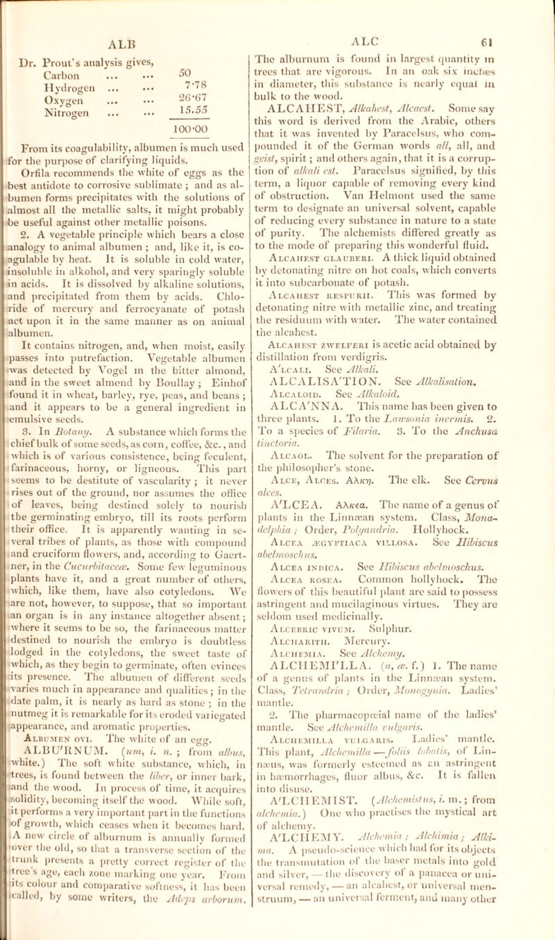 Dr. Prout’s analysis gives, Carbon ... ••• Hydrogen ... ••• Oxygen . 26'(i7 Nitrogen ... ••• 15.55 100-00 Prom its coagulability, albumen is much used for the purpose of clarifying liquids. Orfila recommends the white of eggs as the best antidote to corrosive sublimate; and as al¬ bumen forms precipitates with the solutions of almost all the metallic salts, it might probably be useful against other metallic poisons. 2. A vegetable principle which bears a close analogy to animal albumen ; and, like it, is co- agulable by heat. It is soluble in cold water, insoluble in alkohol, and very sparingly soluble in acids. It is dissolved by alkaline solutions, and precipitated from them by acids. Chlo¬ ride of mercury and ferrocyanate of potash act upon it in the same manner as on animal albumen. It contains nitrogen, and, when moist, easily passes into putrefaction. Vegetable albumen avas detected by Vogel in the bitter almond, and in the sweet almond by Boullay ; Einhof found it in wheat, barley, rye, peas, and beans ; and it appears to be a general ingredient in -emulsive seeds. 8. In Botany. A substance which forms the chief bulk of some seeds, as corn, coffee, &c., and which is of various consistence, being feculent, farinaceous, horny, or ligneous. This part -seems to be destitute of vascularity; it never rises out of the ground, nor assumes the office of leaves, being destined solely- to nourish the germinating embryo, till its roots perform their office. It is apparently wanting in se¬ veral tribes of plants, as those with compound ;and cruciform flowers, and, according to Gaert- ner, in the Cucurbitaceee. Some few leguminous plants have it, and a great number of others, which, like them, have also cotyledons. We are not, however, to suppose, that so important an organ is in any instance altogether absent; where it seems to be so, the farinaceous matter destined to nourish the embryo is doubtless lodged in the cotyledons, the sweet taste of which, as they begin to germinate, often evinces nts presence. The albumen of different seeds varies much in appearance and qualities; in the date palm, it is nearly as hard as stone ; in the nutmeg it is remarkable for its eroded variegated 'appearance, and aromatic properties. Albumen ovi. The white of an egg. ALBU'RNUM. (um, i. n. ; from alb us, 'white.) The soft white substance, which, in -trees, is found between the liber, or inner bark, rand the wood. In process of time, it acquires solidity, becoming itself the wood. While soft, it performs a very important part in the functions of growth, which ceases when it becomes hard. A new circle of alburnum is annually formed over the old, so that a transverse section of the trunk presents a pretty correct register of the rtree s age, each zone marking one year. 1'rotn tits colour and comparative softness, it has been nailed, by some writers, the Adeps arborum. ALC 61 The alburnum is found in largest quantity in trees that are vigorous. In an oak six inches in diameter, this substance is nearly equal in bulk to the wood. ALCAHEST, Alkahest, Alcaest. Some say this word is derived from the Arabic, others that it was invented by Paracelsus, who com¬ pounded it of the German words all, all, and geist, spirit; and others again, that it is a corrup¬ tion of alkali est. Paracelsus signified, by this term, a liquor capable of removing every kind of obstruction. Van Helmont used the same term to designate an universal solvent, callable of reducing every substance in nature to a state of purity. The alchemists differed greatly as to the mode of preparing this wonderful fluid. Alcahest clauberi, A thick liquid obtained by detonating nitre on hot coals, which converts it into subcarbonate of potash. Alcahest resfurii. This was formed by detonating nitre with metallic zinc, and treating the residuum with water. The water contained the alcahest. Alcahest zwelferi is acetic acid obtained by distillation from verdigris. A'lcali. See Alkali. ALCALISA'TION. See Alkalisation. Alcaloid. See Alkaloid. ALCA'NNA. This name has been given to three plants. 1. To the Lawsonia inermis. 2. To a species of Filaria. 3. To the Anchusa linctoria. Alcaol. The solvent for the preparation of the philosopher’s stone. Alce, Alces. AAE77. The elk. See Cervus alces. A'LCEA. AA/tea. The name of a genus of plants in the Linnasan system. Class, Mona~ delphia ; Order, Polyandria. Hollyhock. Alcea jegyftiaca villosa. See Hibiscus abelmoschus. Alcea in pica. See Hibiscus abelmoschus. Alcea rosea. Common hollyhock. The flowers of this beautiful plant are said to possess astringent and mucilaginous virtues. They are seldom used medicinally. Alcebric vivum. Sulphur. Alcharith. Mercury. Alchemia. See Alchemy, ALCHEMI'LLA. (a, re. f.) 1. The name of a genus of plants in the Linntcan system. Class, Tetrandria ; Order, Monogynia. Ladies’ mantle. 2. The pharmacopoeia] name of the ladies’ mantle. See Alchemilla vulgaris. Alchemilla vulgaris. Ladies’ mantle. This plant, Alchemilla—Joins lobatis, of Lin¬ naeus, was formerly esteemed as an astringent in haemorrhages, fluor albus, &c. It is fallen into disuse. A'LCIIEMIST. (Alchemistus, i. m.; from alchemia.) One who practises the mystical art of alchemy. A'LCHEMY. Alchemia; Alchimia; Alki- rna. A pseudo-science which had for its objects the transmutation of the baser metals into gold and silver, — the discovery ot a panacea or uni¬ versal remedy, — an alcahest, or universal men¬ struum, — an universal ferment, and many other