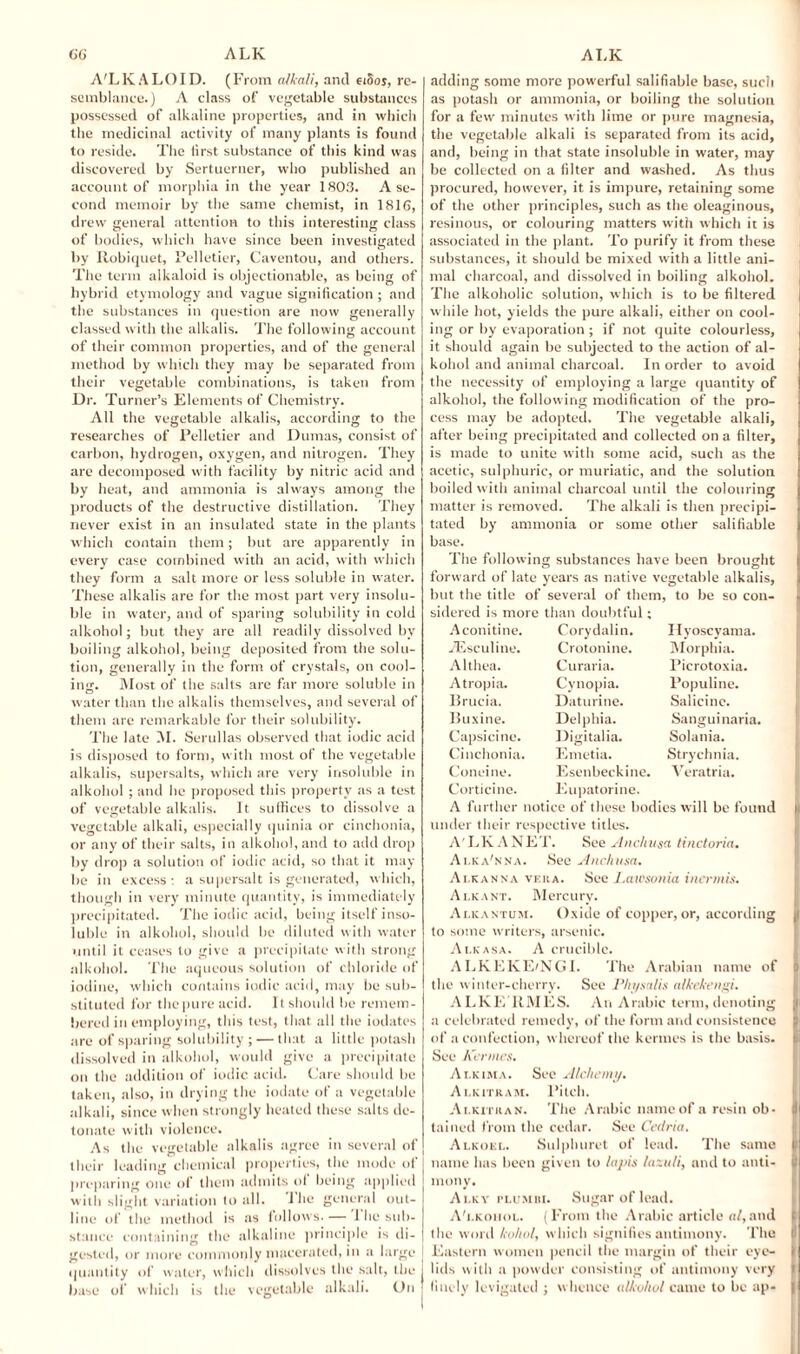 A'LKALOID. (From alkali, and eiSos, re¬ semblance.) A class of vegetable substances possessed of alkaline properties, and in which the medicinal activity of many plants is found to reside. The lirst substance of this kind was discovered by Sertuerner, who published an account of morphia in the year 1803. A se¬ cond memoir by the same chemist, in 1816, drew general attention to this interesting class of bodies, which have since been investigated by Ilobiquet, Pelletier, Caventou, and others. The term alkaloid is objectionable, as being of hybrid etymology and vague signification ; and the substances in question are now generally classed with the alkalis. The following account of their common properties, and of the general method by which they may be separated from their vegetable combinations, is taken from Dr. Turner’s Elements of Chemistry. All the vegetable alkalis, according to the researches of Pelletier and Dumas, consist of carbon, hydrogen, oxygen, and nitrogen. They are decomposed with facility by nitric acid and by heat, and ammonia is always among the products of the destructive distillation. They never exist in an insulated state in the plants which contain them; but are apparently in every case combined with an acid, with which they form a salt more or less soluble in water. These alkalis are for the most part very insolu¬ ble in water, and of sparing solubility in cold alkohol; but they are all readily dissolved by boiling alkohol, being deposited from the solu¬ tion, generally in the form of crystals, on cool¬ ing. Most of the salts are far more soluble in water than the alkalis themselves, and several of them are remarkable for their solubility. The late M. Serullas observed that iodic acid is disposed to form, with most of the vegetable- alkalis, supersalts, which are very insoluble in alkohol ; and he proposed this property as a test of vegetable alkalis. It suffices to dissolve a vegetable alkali, especially quinia or cinehonia, or any of their salts, in alkohol, and to add drop by drop a solution of iodic acid, so that it may be in excess: a supersalt is generated, which, though in very minute quantity, is immediately precipitated. The iodic acid, being itself inso¬ luble in alkohol, should be diluted with water until it ceases to give a precipitate with strong alkohol. The aqueous solution of chloride of iodine, which contains iodic acid, may be sub¬ stituted for thepure acid. It should be remem¬ bered iu employing, this test, that all the iodates are of sparing solubility; — that a little potash dissolved in alkohol, would give a precipitate on the addition of iodic acid. Care should be taken, also, in drying the iodate of a vegetable alkali, since when strongly heated these salts de¬ tonate with violence. As the vegetable alkalis agree in several of their leading chemical properties, the mode of preparing one of them admits of being applied with slight variation to all. I he general out¬ line of the method is as follows. — 1 he sub¬ stance containing the alkaline principle is di¬ gested, or more commonly macerated, in a large j quantity of water, which dissolves the salt, the J base of which is the vegetable alkali. On j adding some more powerful salifiable base, such as potash or ammonia, or boiling the solution for a few minutes with lime or pure magnesia, the vegetable alkali is separated from its acid, and, being in that state insoluble in water, may be collected on a filter and washed. As thus procured, however, it is impure, retaining some of the other principles, such as the oleaginous, resinous, or colouring matters with which it is associated in the plant. To purify it from these substances, it should be mixed with a little ani¬ mal charcoal, and dissolved in boiling alkohol. The alkoholic solution, which is to be filtered while hot, yields the pure alkali, either on cool¬ ing or by evaporation ; if not quite colourless, it should again be subjected to the action of al¬ kohol and animal charcoal. In order to avoid the necessity of employing a large quantity of alkohol, the following modification of the pro¬ cess may be adopted. The vegetable alkali, after being precipitated and collected on a filter, is made to unite with some acid, such as the acetic, sulphuric, or muriatic, and the solution boiled with animal charcoal until the colouring matter is removed. The alkali is then precipi¬ tated by ammonia or some other salifiable base. The following substances have been brought forward of late years as native vegetable alkalis, but the title of several of them, to be so con¬ sidered is more than doubtful ; Aconitine. Corydalin. Ilyoscyama. iEsculine. Crotonine. Morphia. Althea. Curaria. Picrotoxia. Atropia. Cynopia. Populine. Brueia. Daturine. Salicinc. Buxine. Delphia. Sanguinaria. Capsicine. Digitalia. Solania. Cinehonia. Emetia. Strychnia. Coneine. Esenbeckine. Veratria. Corticine. Eupatorine. A further notice of these bodies will be found under their respective titles. A'LK A NET. See Anchusa tinctoria. Ai.ka'nna. See Anchusa. Alkanna veua. See Lawsonia inermis. Alkant. Mercury. Alkantum. Oxide of copper, or, according to some writers, arsenic. Alkasa. A crucible. ALKEKE/NGI. The Arabian name of the winter-cherry. See Physalis alkekengi. ALKE ItMES. An Arabic term, denoting a celebrated remedy, of the form and consistence of a confection, whereof the kermes is the basis. See Kermes. Ai.kima. See Alchemy. Alkitram. Pitch. A I. kit ran. The Arabic name of a resin ob¬ tained from the cedar. See Cedria. Alkoel. Sulphuret of lead. The same name has been given to lapis lazuli, and to anti¬ mony. Alky plumbi. Sugar of lead. A'i.kohol. (From the Arabic article of,and the word kuhol, which signifies antimony. The Eastern women pencil the margin of their eye¬ lids with a powder consisting of antimony very finely levigated ; w hence alkvliol came to be ap-