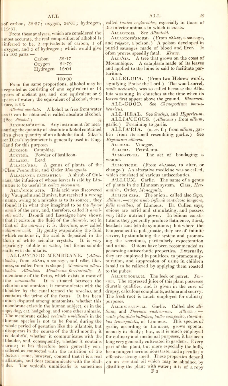 tof carbon, 52-37; oxygen, 34-61; hydrogen, L3-3L From these analyses, which are considered the imost accurate, the real composition of alkohol is iinferred to be, 2 equivalents of carbon, 1 of oxygen, and 3 of hydrogen; which would give in 100 parts — Carbon 52-17 Oxygen 34-79 Hydrogen 13-04 100-00 From the same proportions, alkohol may be regarded as consisting of one equivalent or 14 parts of olefiant gas, and one equivalent or 9 parts of water; the equivalent of alkohol, there¬ fore, is 23. Alkohol absolute. Alkohol as free from water as it can be obtained is called absolute alkohol. (See Alkohol.) .vs Alkoholo'meter. Any instrument for mea¬ suring the quantity of absolute alkohol contained in a given quantity of an alkoholic fluid. Sikes’s or Dieas’s hydrometer is generally used in Eng¬ land for this purpose. Alkosor. Camphire. Alkymia. Powder of basilicon. Allabor. Lead. Allama'nda. A genus of plants, of the Class Pentandria, and Order Monogynia. Auamanda cathartica. A shrub of Gui¬ ana, the infusion of whose leaves is said by Lin- naius to be useful in colica pictonum. Alla'ntoic ACin. This acid was discovered by Vauquelinand Buniva, but received a wrong name, owing to a mistake as to its source; they found it in what they imagined to be the liquor amnii of the cow, and, therefore, called it atnni- otic acid : Dzondi and Lassaigne have shown that it exists in the fluid of the allantois, not in that of the amnios; it is, therefore, now called allantoic acid. By gently evaporating the fluid which contains it, the acid is deposited in the Ufonn of white acicular crystals. It is very sparingly soluble in water, but forms soluble salts with the alkalis. ALLA'NTOID MEMBRANE. (Allan- toides; from a\\as, a sausage, and eiSos, like¬ ness, so called from its shape.) Membrana allan¬ toides. Allantois. Membrana farciminalis. A membrane of the foetus, which exists in most of the mammalia. It is situated between the chorion and amnion ; it communicates with the bladder by the canal termed the urachus, and contains the urine of the foetus. It has been much disputed among anatomists, whether this membrane exists in the human subject, or in the ape, dog, cat, hedgehog, and some other animals. The membrane called vesicula nmbilicalis in the human species is not to be found during the whole period of gestation like the allantois, but disappears in the course of the third month ; it is doubtful whether it communicates with the bladder, and, consequently, whether it contains urine; it has therefore been generally con¬ sidered as connected with the nutrition of the fuetus: some, however, contend that it is a real allantois, and does communicate with the blad¬ der. The vesicula umbilicalis is sometimes called tunica crythroides, especially in those of the inferior animals in which it exists. Alla/ntois. See Allantoid. Ali.antoto'xicum. (From aWas, a sausage, and to^ikov, a poison.) A poison developed in putrid sausages made of blood and liver. It often proves speedily fatal. Kraus. Ali.a'sia. A tree that grows on the coast of Mosambique. A cataplasm made of its leaves and applied to the loins is said to facilitate par¬ turition. ALLELUFA. (From two Hebrew words, signifying Praise the Lord.) The wood-sorrel, oralis acetosella, was so called because the Alle¬ luia was sung in churches at the time when its leaves first appear above the ground. Blancard. ALL-GOOD. See Chenopodium bonus- henricus. ALL-HEAL. See Stachys, and Hypericum. ALLIA'CEOUS. (Alliaceus; from allium, garlic.) Pertaining to garlic. ALLIA'RIA. (a, ce. f. ; from allium, gar¬ lic -. from its smell resembling garlic.) See Erysimum alliaria. Alucar. Vinegar. Allicoa. Petroleum. Alugatij/ra. The act of bandaging a wound. Alt.io'ticum. (From aWoiooi, to alter, or change.) An alterative medicine was so called, which consisted of various antiscorbutics. A'LLIUM. Garlic. The name of a genus of plants in the Linmean system. Class, Hex- andria; Order, Monogynia. Allium cepa. The onion : called also Cepa. Allium :—scapo undo inferne ventricoso longiore, foliis teretibus, of Linnaeus. Dr. Cullen says, onions are acrid and stimulating, and possess very little nutrient power. In bilious consti¬ tutions they generally produce flatulence, thirst, headach and febrile symptoms ; but where the temperament is phlegmatic, they are of infinite service, by stimulating the system and promot¬ ing the secretions, particularly expectoration and urine. Onions have been recommended as possessing antiscorbutic properties. Externally, they are employed in poultices, to promote sup¬ puration, and suppression of urine iu children is said to be relieved by applying them roasted to the pubes. Allium pokrum. The leek or porret. Por- rum. The expressed juice of this plant possesses diuretic qualities, and is given in the cure of dropsy, calculous complaints, asthma and scurvy. The fresh root is much employed for culinary purposes. Allium sativum. Garlic. Called also Al¬ lium, and Theriaca rusticorum. Allium : — caule planifolio bulbifero, bulbo composito, stamini- bus tricuspidatis, of Linnaeus. This species of garlic, according to Linnams, grows sponta¬ neously in Sicily ; but, as it is much employed for culinary and medicinal purposes, it has been long very generally cultivated in gardens. Every part of the plant, but more especially the bulb, lias a pungent acrimonious taste, and a peculiarly offensive strong smell. These properties depend on an essential oil which may be obtained by distilling the plant with water; it is of a ropy