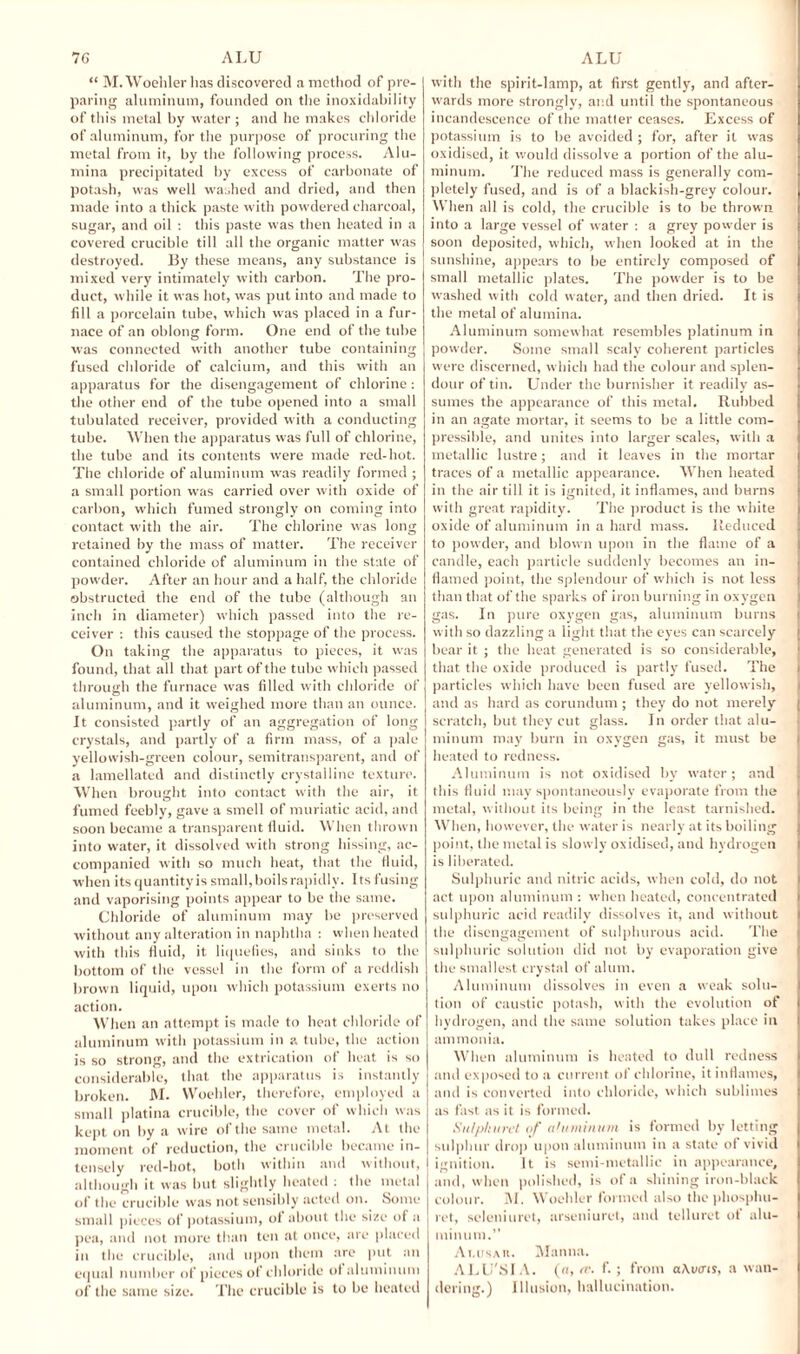 “ M. Woollier lias discovered a method of pre¬ paring aluminum, founded on the inoxidability of this metal by water ; and he makes chloride of aluminum, for the purpose of procuring the metal from it, by the following process. Alu¬ mina precipitated by excess of carbonate of potash, was well washed and dried, and then made into a thick paste with powdered charcoal, sugar, and oil : this paste was then heated in a covered crucible till all the organic matter was destroyed. By these means, any substance is mixed very intimately with carbon. The pro¬ duct, while it was hot, was put into and made to fill a porcelain tube, which was placed in a fur¬ nace of an oblong form. One end of the tube was connected with another tube containing fused chloride of calcium, and this with an apparatus for the disengagement of chlorine : the other end of the tube opened into a small tubulated receiver, provided with a conducting tube. When the apparatus was full of chlorine, the tube and its contents were made red-hot. The chloride of aluminum was readily formed ; a small portion was carried over with oxide of carbon, which fumed strongly on coming into contact with the air. The chlorine was long retained by the mass of matter. The receiver contained chloride of aluminum in the state of powder. After an hour and a half, the chloride obstructed the end of the tube (although an inch in diameter) which passed into the re¬ ceiver : this caused the stoppage of the process. On taking the apparatus to pieces, it was found, that all that part of the tube which passed through the furnace was filled with chloride of aluminum, and it weighed more than an ounce. It consisted partly of an aggregation of long crystals, and partly of a firm mass, of a pale yellowish-green colour, semitransparent, and of a lamellated and distinctly crystalline texture. When brought into contact with the air, it fumed feebly, gave a smell of muriatic acid, and soon became a transparent fluid. When thrown into water, it dissolved with strong hissing, ac¬ companied with so much heat, that the fluid, when its quantity is small, boils rapidly. Its fusing and vaporising points appear to be the same. Chloride of aluminum may be preserved without any alteration in naphtha : when heated with this fluid, it liquefies, and sinks to the bottom of the vessel in the form of a reddish brown liquid, upon which potassium exerts no action. When an attempt is made to heat chloride of aluminum with potassium in a tube, the action is so strong, and the extrication of heat is so considerable, that the apparatus is instantly broken. M. Woehler, therefore, employed a small platina crucible, the cover of which was kept on by a wire of the same metal. At the moment of reduction, the crucible became in¬ tensely red-hot, both within and without, although it was but slightly heated : the metal of the crucible was not sensibly acted on. Some small pieces of potassium, of about the size of a pea, and not more than ten at once, are placed in the crucible, and upon them are put an equal number of pieces of chloride of aluminum of the same size. The crucible is to be heated with the spirit-lamp, at first gently, and after¬ wards more strongly, and until the spontaneous incandescence of the matter ceases. Excess of potassium is to be avoided ; for, after it was oxidised, it would dissolve a portion of the alu¬ minum. The reduced mass is generally com¬ pletely fused, and is of a blackish-grey colour. When all is cold, the crucible is to be thrown into a large vessel of water : a grey powder is soon deposited, which, when looked at in the sunshine, appears to be entirely composed of small metallic plates. The powder is to be washed with cold water, and then dried. It is the metal of alumina. Aluminum somewhat resembles platinum in powder. Some small scaly coherent particles were discerned, which had the colour and splen¬ dour of tin. Under the burnisher it readily as¬ sumes the appearance of this metal. Ilubbed in an agate mortar, it seems to be a little com¬ pressible, and unites into larger scales, with a metallic lustre; and it leaves in the mortar traces of a metallic appearance. When heated in the air till it is ignited, it inflames, and burns with great rapidity. The product is the white oxide of aluminum in a hard mass. Reduced to powder, and blown upon in the flame of a candle, each particle suddenly becomes an in¬ flamed point, the splendour of which is not less than that of the sparks of iron burning in oxygen gas. In pure oxygen gas, aluminum burns with so dazzling a light that the eyes can scarcely bear it ; the heat generated is so considerable, that the oxide produced is partly fused. The » particles which have been fused are yellowish, and as hard as corundum; they do not merely scratch, but they cut glass. In order that alu¬ minum may burn in oxygen gas, it must be heated to redness. Aluminum is not oxidised by water ; and this fluid may spontaneously evaporate from the [ metal, without its being in the least tarnished. When, however, the water is nearly at its boiling j point, the metal is slowly oxidised, and hydrogen is liberated. Sulphuric and nitric acids, when cold, do not act upon aluminum : when heated, concentrated > sulphuric acid readily dissolves it, and without the disengagement of sulphurous acid. The sulphuric solution did not by evaporation give the smallest crystal of alum. Aluminum dissolves in even a weak solu¬ tion of caustic potash, with the evolution of hydrogen, and the same solution takes place in i ammonia. When aluminum is heated to dull redness and exposed to a current of chlorine, it inflames, and is converted into chloride, which sublimes as fast as it is formed. Sulplmret of (ihnninxin is formed by letting sulphur drop upon aluminum in a state ot vivid i ignition. It is semi-metallic in appearance, and, when polished, is of a shining iron-black colour. M. Woehler formed also thephosphu- ret, selcniuret, arseniuret, and telluret of alu¬ minum.’’ Ai.usar. Manna. ALU'Sl A. (a, a'- f- ; from aAvtns, a wan¬ dering.) Illusion, hallucination.