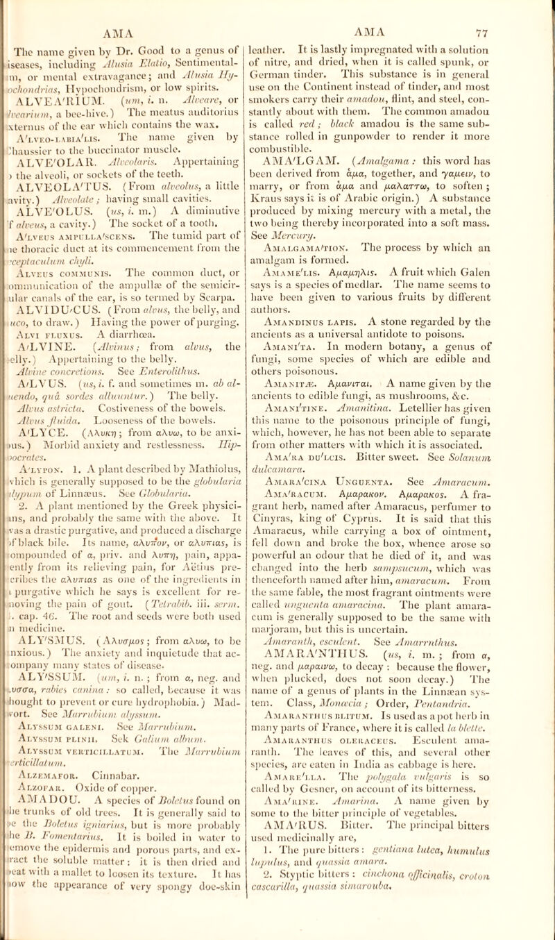 The name given by Dr. Good to a genus of iseases, including Alusia Elatio, Sentimental¬ ly), or mental extravagance; and Alusia Hy¬ pochondrias, Hypochondrism, or low spirits. ALVEA'llIUM. (mot, i. n. Aloe are, or iIvearium, a bee-hive.) The meatus auditorius xternus of the ear which contains the wax. A'lvf.o- labia'lis. The name given by Chaussier to the buccinator muscle. ALVE'OLAR. Alveolaris. Appertaining ) the alveoli, or sockets of the teeth. ALVEOLA'TUS. (From alveolus, a little avity.) Alveolate; having small cavities. ALVE'OLUS. (ms, i, m.) A diminutive falveus, a cavity.) The socket of a tooth. A'lveus ampulla'scens. The tumid part of le thoracic duct at its commencement from the •ceptaculum chyli. Alveus communis. The common duct, or ommunication of the ampulla; of the semicir- ular canals of the ear, is so termed by Scarpa. ALYI DU'CUS. (From alvus, the belly, and uco, to draw.) Having the power of purging. Alvi flux us. A diarrhoea. AtLVINE. (Alvinus; from alvus, the elly.) Appertaining to the belly. Alvine concretions. See Enterolithus. A/LVU S. (us, i. f. and sometimes m. ab al- nendo, qua sorties alluuntur.') The belly. Alvus astricta. Costiveness of the bowels. Alvus fluida. Looseness of the bowels. A'LYCE. (A\u/cjj ; from a\va>, to be anxi- ,)US.) Morbid anxiety and restlessness. Hip¬ pocrates, A'lvfon. 1. A plant described by Mathiolus, vhich is generally supposed to be the globularia ulypum of Linnaeus. See Globularia. 2. A plant mentioned by the Greek physici¬ ans, and probably the same with the above. It vas a drastic purgative, and produced a discharge d’black bile. Its name, aAvifov, or aAvtnas, is ompounded of a, priv. and Amry, pain, appa- ently from its relieving pain, for A’etius pre- eribes the oAvirias as one of the ingredients in ) purgative which he says is excellent for re- noving the pain of gout. ( Tetrabib. iii. serin. . cap. 46. The root and seeds were both used n medicine. ALY'SMUS. (AAvayos; from aAvai, to he nxious.) Tlie anxiety and inquietude that ac- ompany many states of disease. ALY'SSUM. (tun, i. n. ; from a, neg. and .vtrera, rabies canina: so called, because it was bought to prevent or cure hydrophobia.) Mad- ivort. See Marrubium alyssum. Altssum galeni. See Marrubium. Alyssum plinii. Sek Galium album. Alyssum vekticillatum. The Marrubium erticillatum. Alxemafor. Cinnabar. Alzofar. Oxide of copper. AMA DOU. A species of Boletus found on I he trunks of old trees. It is generally said to >e the lioletus igniarius, but is more probably he 11. Fomentarius. It is boiled in water to emove the epidermis and porous parts, and ex- ract the soluble matter : it is then dried and eat with a mallet to loosen its texture. It has iow the appearance of very spongy doe-skin leather. It is lastly impregnated with a solution of nitre, and dried, when it is called spunk, or German tinder. This substance is in general use on the Continent instead of tinder, and most smokers carry their amadou, Hint, and steel, con¬ stantly about with them. The common amadou is called red; black amadou is the same sub¬ stance rolled in gunpowder to render it more combustible. AMALGAM. (Amalgama ; this word has been derived from aya, together, and yayetv, to marry, or from ago. and yaAarTco, to soften ; Kraus says it is of Arabic origin.) A substance produced by mixing mercury with a metal, the two being thereby incorporated into a soft mass. See Mercury. Amalgamation. The process by which an amalgam is formed. Amame'lis. AyayrjAts. A fruit which Galen says is a species of medlar. The name seems to have been given to various fruits by different authors. Amandinus lapis. A stone regarded by the ancients as a universal antidote to poisons. Asia ni'ta. In modern botany, a genus of fungi, some species of which are edible and others poisonous. Amaniivl. Ayavtrai. A name given by the ancients to edible fungi, as mushrooms, &c. Amani'tine. Amanitina. Letellier has given this name to the poisonous principle of fungi, which, however, he has not been able to separate from other matters with which it is associated. Ama'ra nub.cis. Bitter sweet. See Solarium dulcamara. Amaiia'cina Unguenta. See Amaracum. Ama'racum. Ayapauov. Ayapauos. A fra¬ grant herb, named after Amaracus, perfumer to Cinyras, king of Cyprus. It is said that this Amaracus, while carrying a box of ointment, fell down and broke the box, whence arose so powerful an odour that he died of it, and was changed into the herb sampsucum, which was thenceforth named after him, amaracum. From the same fable, the most fragrant ointments were called unguenta amaracina. The plant amara¬ cum is generally supposed to be the same with marjoram, but this is uncertain. Amaranth, esculent. See Amarrnthns. AMARA'NTFIUS. (ms, i. in.; from a, neg. and yapaivtv, to decay : because the flower, when plucked, does not soon decay.) The name of a genus of plants in the Lin mean sys¬ tem. Class, Moncccia; Order, Pentandria. Amaranthus rlitum. Is used as apot herb in many parts of France, where it is called la blette. Amaranthus oleraceus. Esculent ama¬ ranth. The leaves of this, and several other species, are eaten in India as cabbage is here. Amare'i.la. The polygala vulgaris is so called by Gesner, on account of its bitterness. Ama'iune. Amarina. A name given by some to the bitter principle of vegetables. AMA'IIUS. Bitter. The principal bitters used medicinally are, 1. The pure bitters : gentiana lulca, humuhts lupulus, and quassia arnara. 2. Styptic bitters : cinchona officinalis, croton cascarilla, quassia simarouba.