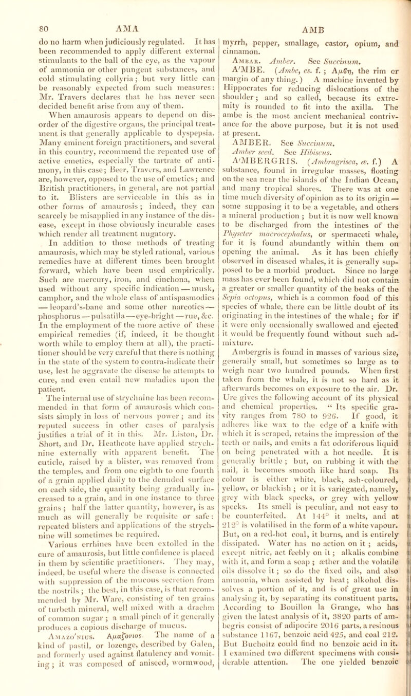 do no harm when judiciously regulated. It has been recommended to apply different external stimulants to the ball of the eye, as the vapour of ammonia or other pungent substances, and cold stimulating collyria; but very little can be reasonably expected from such measures: Mr. Travers declares that he has never seen decided benefit arise from any of them. When amaurosis appears to depend on dis¬ order of the digestive organs, the principal treat¬ ment is that generally applicable to dyspepsia. Many eminent foreign practitioners, and several in this country, recommend the repeated use of active emetics, especially the tartrate of anti¬ mony, in this case; Beer, Travers, and Lawrence are, however, opposed to the use of emetics; and British practitioners, in general, are not partial to it. Blisters are serviceable in this as in other forms of amaurosis ; indeed, they can scarcely be misapplied in any instance of the dis¬ ease, except in those obviously incurable cases which render all treatment nugatory. In addition to those methods of treating amaurosis, which may be styled rational, various remedies have at different times been brought forward, which have been used empirically. Such are mercury, iron, and cinchona, when used without any specific indication — musk, camphor, and the whole class of antispasmodics — leopard’s-bane and some other narcotics — phosphorus — pulsatilla—eye-bright —rue, &c. In the employment of the more active of these empirical remedies (if, indeed, it be thought worth while to employ them at all), the practi¬ tioner should be very careful that there is nothing in the state of the system to contra-indicate their use, lest he aggravate the disease he attempts to cure, and even entail new maladies upon the patient. The internal use of strychnine has been recom¬ mended in that form of amaurosis which con¬ sists simply in loss of nervous power ; and its reputed success in other cases of paralysis justifies atrial of it in this. Mr. Liston, Dr. Short, and Dr. Heathcote have applied strych¬ nine externally with apparent benefit. The cuticle, raised by a blister, was removed from the temples, and from one eighth to one fourth of a grain applied daily to the denuded surface on each side, the quantity being gradually in¬ creased to a grain, and in one instance to three grains ; half the latter quantity, however, is as much as will generally be requisite or safe: repeated blisters and applications of the strych¬ nine will sometimes be required. Various errhines have been extolled in the cure of amaurosis, but little confidence is placed in them by scientific practitioners. They may, indeed, be useful where the disease is connected with suppression of the mucous secretion from the nostrils ; the best, in this case, is that recom¬ mended by Mr. Ware, consisting of ten grains of turbeth mineral, well mixed with a drachm of common sugar ; a small pinch of it generally produces a copious discharge ol mucus. A maz(/nius. A/uafovios. I he name ol a kind of pastil, or lozenge, described by Galen, and formerly used against flatulency and vomit¬ ing ; it was composed of aniseed, wormwood, myrrh, pepper, smallage, castor, opium, and cinnamon. Ambar. Amber. See Succinum. A'MIIE. (Ambe, es. f. ; AySy, the rim or margin of any thing.) A machine invented by Hippocrates for reducing dislocations of the shoulder; and so called, because its extre¬ mity is rounded to fit into the axilla. The ambe is the most ancient mechanical contriv¬ ance for the above purpose, but it is not used at present. AMBER. See Succinum. Amber seed. See Hibiscus. A'MBERGRIS. (Ambragrisea, ce. f.) A substance, found in irregular masses, floating on the sea near the islands of the Indian Ocean, and many tropical shores. There was at one time much diversity of opinion as to its origin — some supposing it to be a vegetable, and others a mineral production ; but it is now well known to be discharged from the intestines of the Vhyscter macrocephalus, or spermaceti whale, for it is found abundantly within them on opening the animal. As it has been chiefly observed in diseased whales, it is generally sup¬ posed to be a morbid product. Since no large mass has ever been found, which did not contain a greater or smaller quantity of the beaks of the Sepia octopus, which is a common food of this species of whale, there can be little doubt of its originating in the intestines of the whale; for if it were only occasionally swallowed and ejected it would be frequently found without such ad¬ mixture. Ambergris is found in masses of various size, generally small, but sometimes so large as to weigh near two hundred pounds. When first taken from the whale, it is not so hard as it i afterwards becomes on exposure to the air. Dr. Ure gives the following account of its physical t and chemical properties. “ Its specific gra- li vity ranges from 780 to 926. If good, it adheres like wax to the edge of a knife with which it is scraped, retains the impression of the k teeth or nails, and emits a fat odoriferous liquid i on being penetrated with a hot needle. It is I generally brittle ; but, on rubbing it with the nail, it becomes smooth like hard soap. Tts ft colour is either white, black, ash-coloured, ): yellow, or blackish ; or it is variegated, namely, grey w ith black specks, or grey with yellow ft specks. Its smell is peculiar, and not easy to i be counterfeited. At M-l° it melts, and at I 212 is volatilised in the form of a white vapour, li But, on a red-hot coal, it burns, and is entirely I dissipated. Water has no action on it ; acids, I except nitric, act feebly on it; alkalis combine i with it, and form a soap ; a'ther and the volatile | oils dissolve it; so do the fixed oils, and also I ammonia, when assisted by heat; alkohol dis¬ solves a portion of it, and is of great use in ii analysing it, by separating its constituent parts. I According to Bouillon la Grange, who has It given the latest analysis of it, 3820 parts of am- I begris consist of adipocire 2016 parts, a resinous ft substance 1167, benzoic acid 125, and coal 212. I But Buchoitz could find no benzoic acid in it. 1 1 examined two different specimens with consi- ft durable attention. The one yielded benzoic I
