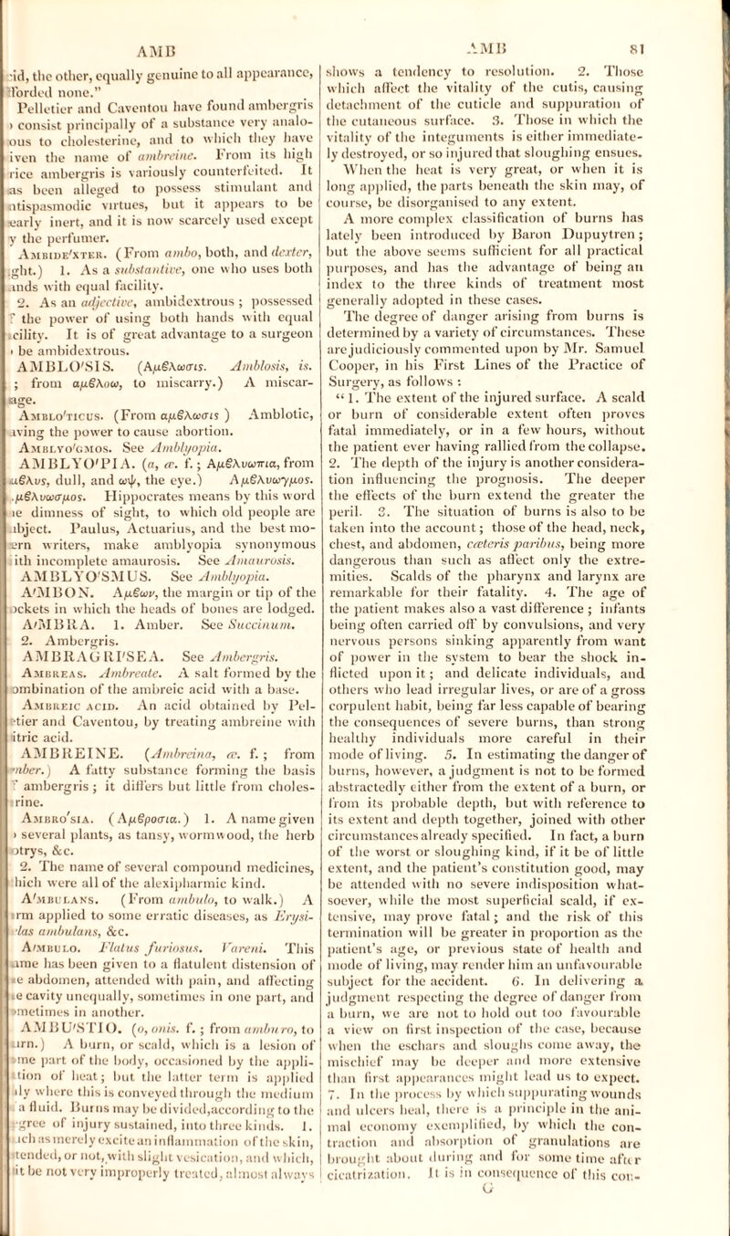 AMD •id, the other, equally genuine to all appearance, Horded none. Pelletier and Caventou have found ambergris > consist principally of a substance very analo- :ous to cholesterine, and to which they have iven the name of ambreine. From its high rice ambergris is variously counterfeited. It as been alleged to possess stimulant and ntispasmodic virtues, but it appears to be early inert, and it is now scarcely used except y the perfumer. Ambide'xter. (From ambo, both, and dexter, :ght.) 1. Asa substantive, one who uses both ands with equal facility. 2. As an adjective, ambidextrous ; possessed f the power of using both hands with equal icility. It is of great advantage to a surgeon i be ambidextrous. AMBLO'SIS. (AjugAcocris. Amblosis, is. ; from apgAow, to miscarry.) A miscar- age. Amblo'ticus. (From apSAauns ) Amblolic, aving the power to cause abortion. Amhi.yo'gmos. See Amblyopia. AMBLYO'PIA. (a, a. f.; ApgAvunua, from uSKvs, dull, and aip, the eye.) ApSAvuypos. .pgAvaHTfios. Hippocrates means by this word le dimness of sight, to which old people are abject. Paulus, Actuarius, and the best mo- •ern writers, make amblyopia synonymous ith incomplete amaurosis. See Amaurosis. AMBLYO'SMUS. See Amblyopia. A'MBON. Apgaiv, the margin or tip of the ockets in which the heads of bones are lodged. A/MBRA. 1. Amber. See Succinum. 2. Ambergris. AMBRAGRI'SEA. See Ambergris. Ambreas. Ambreate. A salt formed by the ombination of the ambreic acid with a base. Ambreic acid. An acid obtained by Pel- fctier and Caventou, by treating ambreine with titric acid. AMBREINE. (Ambreina, cc. f.; from nber.) A fatty substance forming the basis T ambergris ; it differs but little from choles- rine. Ambro'sia. (ApSpotria.) 1. A name given > several plants, as tansy, wormwood, the herb »trys, &c. 2. The name of several compound medicines, hich were all of the alexipharmic kind. AkiiBULANs. (From ambulo, to walk.) A rm applied to some erratic diseases, as Erysi- ■las ambulans, &c. A/mbulo. Flatus furiosus. Vareni. This ame has been given to a flatulent distension of «e abdomen, attended with pain, and affecting -e cavity unequally, sometimes in one part, and •metimes in another. AMBU'STIO. (o, mis. f. ; from ambit ro, to urn.) A burn, or scald, which is a lesion of une part of the body, occasioned by the appli- tion of heat; but the latter term is applied dy where this is conveyed through the medium a fluid. Burns may be divided,according to the •gree of injury sustained, into three kinds. 1. i ich as merely excite an inflammation of the skin, tended, or not, with slight vesication, and which, | it be not very improperly treated, almost always AMI5 8 J shows a tendency to resolution. 2. Those which affect the vitality of the cutis, causing detachment of the cuticle and suppuration of the cutaneous surface. 3. Those in which the vitality of the integuments is either immediate¬ ly destroyed, or so injured that sloughing ensues. When the heat is very great, or when it is long applied, the parts beneath the skin may, of course, be disorganised to any extent. A more complex classification of burns has lately been introduced by Baron Dupuytren; but the above seems sufficient for all practical purposes, and has the advantage of being an index to the three kinds of treatment most generally adopted in these cases. The degree of danger arising from burns is determined by a variety of circumstances. These are judiciously commented upon by Mr. Samuel Cooper, in his First Lines of the Practice of Surgery, as follows : “ 1. The extent of the injured surface. A scald or burn of considerable extent often proves fatal immediately, or in a few hours, without the patient ever having rallied from the collapse. 2. The depth of the injury is another considera¬ tion influencing the prognosis. The deeper the effects of the bum extend the greater the peril. 3. The situation of burns is also to be taken into the account; those of the head, neck, chest, and abdomen, creteris paribus, being more dangerous than such as affect only the extre¬ mities. Scalds of the pharynx and larynx are remarkable for their fatality. 4. The age of the patient makes also a vast difference ; infants being often carried off by convulsions, and very nervous persons sinking apparently from want of power in the system to bear the shock in¬ flicted upon it; and delicate individuals, and others who lead irregular lives, or are of a gross corpulent habit, being far less capable of bearing the consequences of severe burns, than strong healthy individuals more careful in their mode of living. 5. In estimating the danger of burns, however, a judgment is not to be formed abstractedly either from the extent of a burn, or from its probable depth, but with reference to its extent and depth together, joined with other circumstances already specified. In fact, a burn of the worst or sloughing kind, if it be of little extent, and the patient’s constitution good, may be attended with no severe indisposition what¬ soever, while the most superficial scald, if ex¬ tensive, may prove fatal; and the risk of this termination will be greater in proportion as the patient’s age, or previous state of health and mode of living, may render him an unfavourable subject for the accident. 6. In delivering a judgment respecting the degree of danger from a burn, we are not to hold out too favourable a view on first inspection of the case, because when the eschars and sloughs come away, the mischief may be deeper and more extensive than first appearances might lead us to expect. 7. In the process by which suppurating wounds and ulcers heal, there is a principle in the ani¬ mal economy exemplified, by which the con¬ traction and absorption o( granulations are brought about during and for sometime after cicatrization. It is in consequence of this con- G