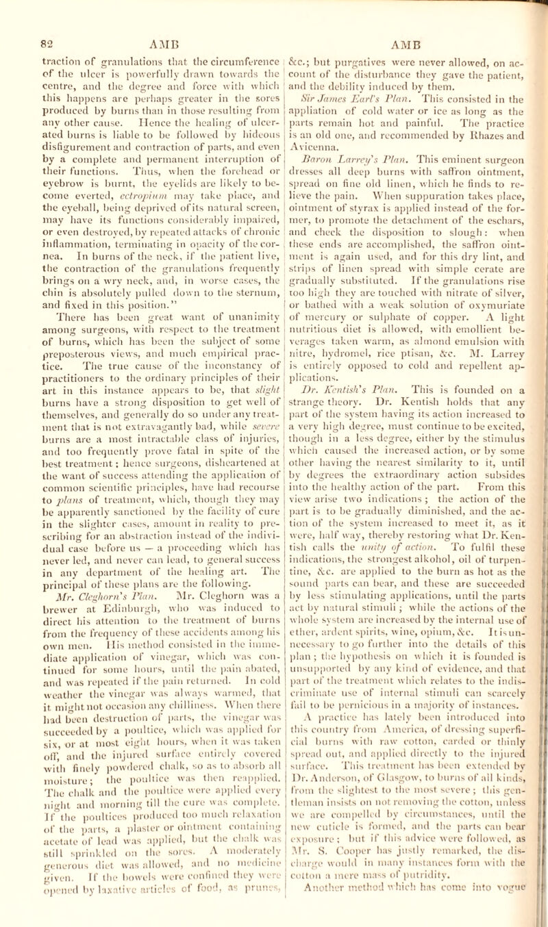 traction of granulations that the circumference i of the ulcer is powerfully drawn towards the \ centre, and the degree and force with which this happens are perhaps greater in the sores produced by burns than in those resulting from any other cause. Hence the healing of ulcer¬ ated burns is liable to be followed by hideous disfigurement and contraction of parts, and even by a complete and permanent interruption of their functions. Thus, when the forehead or eyebrow is burnt, the eyelids are likely to be¬ come everted, ectropium may take place, and the eyeball, being deprived ofits natural screen, may have its functions considerably impaired, or even destroyed, by repeated attacks of chronic inflammation, terminating in opacity of the cor¬ nea. In burns of the neck, if the patient live, the contraction of the granulations frequently ' brings on a wry neck, and, in worse cases, the j chin is absolutely pulled down to the sternum, ! and fixed in this position.” There has been great want of unanimity among surgeons, with respect to the treatment i of burns, which has been the subject of some preposterous views, and much empirical prac¬ tice. The true cause of the inconstancy of t practitioners to the ordinary principles of their ■ art in this instance appears to be, that slight j burns have a strong disposition to get well of, themselves, and generally do so under any treat- j ment that is not extravagantly bad, while severe burns are a most intractable class of injuries, I and too frequently prove fatal in spite of the j best treatment; hence surgeons, disheartened at the want of success attending the application of j common scientific principles, have had recourse i to plans of treatment, which, though they may j be apparently sanctioned by the facility of cure j in the slighter cases, amount in reality to pre¬ scribing for an abstraction instead of the indivi¬ dual case before us — a proceeding which has never led, and never can lead, to general success in any department of the healing art. The principal of these plans are the following. Mr. Cleghorn's Plan. Mr. Cleghorn was a brewer at Edinburgh, who was induced to direct his attention to the treatment of burns from the frequency of these accidents among his own men. 11 is method consisted in the imme¬ diate application of vinegar, which was con¬ tinued for some hours, until the pain abated, and was repeated if the pain returned. In cold weather the vinegar was always warmed, that it might not occasion any chilliness. When there bad been destruction of parts, the vinegar was succeeded by a poultice, which was applied for six, or at most eight hours, when it was taken off, and the injured surface entirely covered with finely powdered chalk, so as to absorb all moisture; the poultice was then reapplied. The chalk and the poultice were applied every night and morning till the cure was complete. If the poultices produced too much relaxation of the parts, a plaster or ointment containing acetate of lead was applied, but the chalk was still sprinkled on the sores. A moderately generous diet was allowed, and no medicine given. If the bowels were confined they were j opened by laxative articles of food, as prunes, I &c.; but purgatives were never allowed, on ac¬ count of the disturbance they gave the patient, and the debility induced by them. Sir James Earl's Plan. This consisted in the appliation of cold water or ice as long as the parts remain hot and painful. The practice is an old one, and recommended by Khazes and Avicenna. Iiaron I .array's Plan. This eminent surgeon dresses all deep burns with saffron ointment, spread on fine old linen, which he finds to re¬ lieve the pain. When suppuration takes place, ointment of styrax is applied instead of the for¬ mer, to promote the detachment of the eschars, and check the disposition to slough: when these ends are accomplished, the saffron oint¬ ment is again used, and for this dry lint, and strips of linen spread with simple cerate are gradually substituted. If the granulations rise too high they are touched with nitrate of silver, or bathed with a weak solution of oxymuriate of mercury or sulphate of copper. A light nutritious diet is allowed, with emollient be¬ verages taken warm, as almond emulsion with nitre, hydromel, rice ptisan, &c. M. Larrey is entirely opposed to cold and repellent ap¬ plications. Dr. Kentish's Plan. This is founded on a strange theory. Ur. Kentish holds that any part of the system having its action increased to a very high degree, must continue to be excited, though in a less degree, either by the stimulus which caused the increased action, or by some other having the nearest similarity to it, until by degrees the extraordinary action subsides into the healthy action of the part. From this view arise two indications ; the action of the part is to be gradually diminished, and the ac¬ tion of the system increased to meet it, as it were, half way, thereby restoring what Dr. Ken¬ tish calls the unity of action. To fulfil these indications, the strongest alkohol, oil of turpen¬ tine, iS:c. are applied to the burn as hot as the sound parts can bear, and these are succeeded by less stimulating applications, until the parts act by natural stimuli ; while the actions of the whole system are increased by the internal use of ether, ardent spirits, wine, opium, &c. 11 is un¬ necessary to go further into the details of this plan; the hypothesis on which it is founded is unsupported by any kind of evidence, and that part of the treatment which relates to the indis¬ criminate use of internal stimuli can scarcely fail to be pernicious in a majority of instances. A practice has lately been introduced into this country from America, of dressing superfi¬ cial burns with raw cotton, carded or thinly spread out, and applied directly to the injured surface. This treatment has been extended by l)r. Anderson, of Glasgow, to burns of all kinds, from the slightest to the most severe ; this gen¬ tleman insists on not removing the cotton, unless wc are compelled by circumstances, until the new cuticle is formed, and the parts can bear exposure; but if this advice were followed, as Mr. S. Cooper has justly remarked, the dis¬ charge would in many instances form with the cotton a mere mass of putridity. Another method which has come into vogue