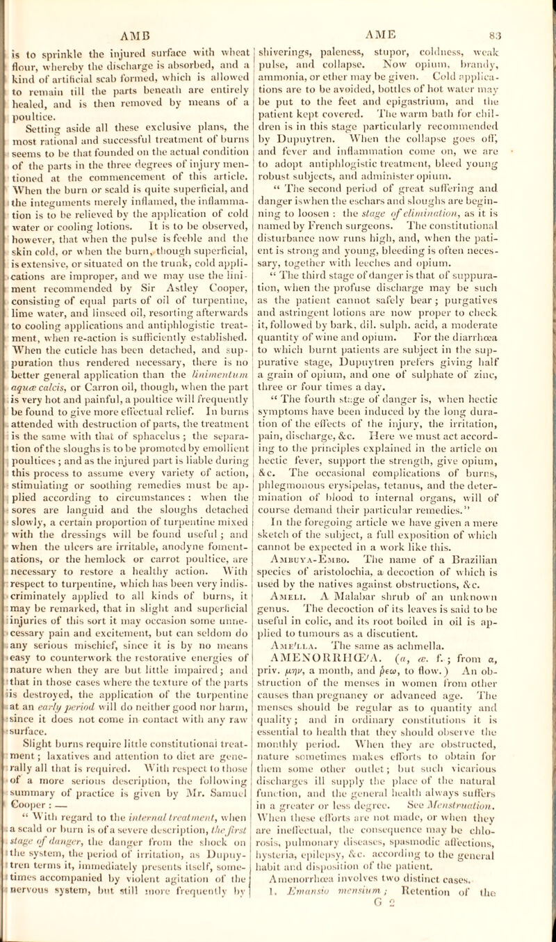 is to sprinkle the injured surface with wheat flour, whereby the discharge is absorbed, and a kind of artificial scab formed, which is allowed to remain till the parts beneath are entirely healed, and is then removed by means of a poultice. Setting aside all these exclusive plans, the most rational and successful treatment of burns seems to be that founded on the actual condition of the parts in the three degrees of injury men¬ tioned at the commencement of this article. When the burn or scald is quite superficial, and the integuments merely inflamed, the inflamma¬ tion is to be relieved by the application of cold water or cooling lotions. It is to be observed, however, that when the pulse is feeble and the skin cold, or when the burn,.though superficial, is extensive, or situated on the trunk, cold appli¬ cations are improper, and we may use the lini¬ ment recommended by Sir Astley Cooper, consisting of equal parts of oil of turpentine, lime water, and linseed oil, resorting afterwards to cooling applications and antiphlogistic treat¬ ment, when re-action is sufficiently established. When the cuticle has been detached, and sup¬ puration thus rendered necessary, there is no better general application than the Unimentum aquce calcis, or Carron oil, though, when the part is very hot and painful, a poultice will frequently be found to give more effectual relief. In burns attended with destruction of parts, the treatment is the same with that of sphacelus ; the separa¬ tion of the sloughs is to be promoted by emollient poultices ; and as the injured part is liable during this process to assume every variety of action, stimulating or soothing remedies must be ap¬ plied according to circumstances : when the sores are languid and the sloughs detached slowly, a certain proportion of turpentine mixed with the dressings will be found useful ; and when the ulcers are irritable, anodyne foment¬ ations, or the hemlock or carrot poultice, are necessary to restore a healthy action. With respect to turpentine, which has been very indis¬ criminately applied to all kinds of burns, it. may be remarked, that in slight and superficial injuries of this sort it may occasion some unne¬ cessary pain and excitement, but can seldom do any serious mischief, since it is by no means easy to counterwork the restorative energies of nature when they are but little impaired; and that in those cases where the texture of the parts ■ is destroyed, the application of the turpentine at an early period will do neither good nor harm, since it does not come in contact with any raw surface. Slight burns require little constitutional treat¬ ment ; laxatives and attention to diet are gene¬ rally all that is required. With respect to those of a more serious description, the following summary of practice is given by Mr. Samuel Cooper : — “ With regard to the internal treatment, when a scald or burn is of a severe description, thejirst stage of danger, the danger from the shock on : the system, the period of irritation, as Dupuy- tren terms it, immediately presents itself', some¬ times accompanied by violent agitation of the nervous system, but still more frequently by shiverings, paleness, stupor, coldness, weak pulse, and collapse. Now opium, brandy, ammonia, or ether may be given. Cold applica¬ tions are to be avoided, bottles of hot water may be put to the feet and epigastrium, and the patient kept covered. The warm bath for chil¬ dren is in this stage particularly recommended by Dupuytren. When the collapse goes off', and fever and inflammation come on, we are to adopt antiphlogistic treatment, bleed young robust subjects, and administer opium. “ The second period of great suffering and danger iswhen the eschars and sloughs are begin¬ ning to loosen : the stage of elimination, as it is named by French surgeons. The constitutional disturbance now runs high, and, when the pati¬ ent is strong and young, bleeding is often neces¬ sary, together with leeches and opium. “ The third stage of danger is that of suppura¬ tion, when the profuse discharge may be such as the patient cannot safely bear ; purgatives and astringent lotions are now proper to check it, followed by bark, dil. sulph. acid, a moderate quantity of wine and opium. For the diarrhoea to which burnt patients are subject in the sup¬ purative stage, Dupuytren prefers giving half a grain of opium, and one of sulphate of zinc, three or four times a day. “ The fourth stage of danger is, when hectic symptoms have been induced by the long dura¬ tion of the effects of the injury, the irritation, pain, discharge, &c. Here we must act accord¬ ing to the principles explained in the article on hectic fever, support the strength, give opium, &C. The occasional complications of burns, phlegmonous erysipelas, tetanus, and the deter¬ mination of blood to internal organs, will of course demand their particular remedies.” In the foregoing article we have given a mere sketch of the subject, a full exposition of which cannot be expected in a work like this. Ambuya-Embo. The name of a Brazilian species of aristolochia, a decoction of which is used by the natives against obstructions, &c. Ameli. A Malabar shrub of an unknown genus. The decoction of its leaves is said to be useful in colic, and its root boiled in oil is ap¬ plied to tumours as a discutient. Ame'ela. The same as achmella. AMENORRHCE'A. (a, <c. f. ; from a, priv. pyv, a month, and pear, to flow.) An ob¬ struction of the menses in women from other causes than pregnancy or advanced age. The menses should be regular as to quantity and quality; and in ordinary constitutions it is essential to health that they should observe the monthly period. When they are obstructed, nature sometimes makes efforts to obtain for them some other outlet; hut such vicarious discharges ill supply the place of the natural function, and the general health always suffers in a greater or less degree. Hoc Menstruation. When these efforts are not made, or when they are ineffectual, the consequence may he chlo¬ rosis, pulmonary diseases, spasmodic affections, hysteria, epilepsy, dec. according to the general habit and disposition of the patient. Amenorrhcea involves two distinct cases. 1. Emansio mensium.; Retention of the G 2