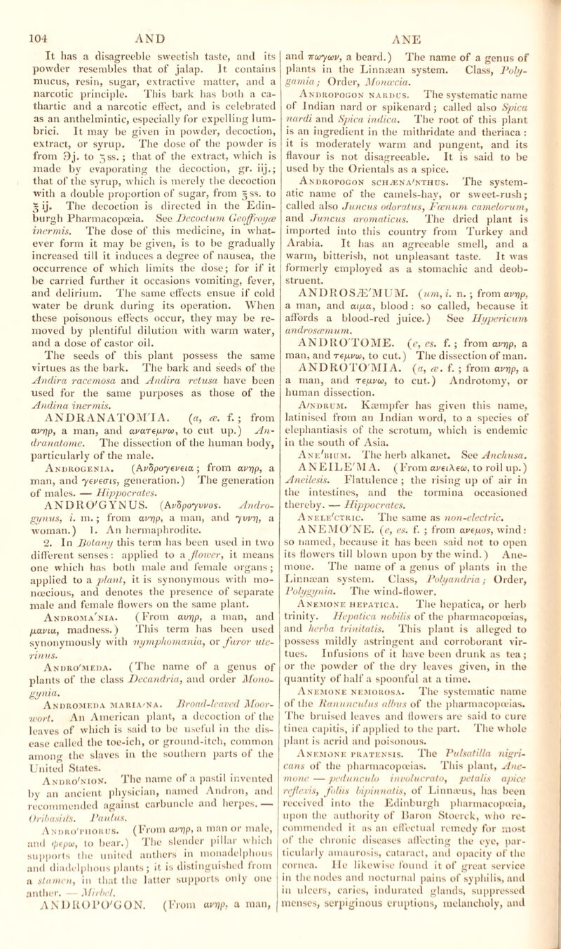 It has a disagreeble sweetish taste, and its powder resembles that of jalap. It contains mucus, resin, sugar, extractive matter, and a narcotic principle. This bark has both a ca¬ thartic and a narcotic effect, and is celebrated as an anthelmintic, especially for expelling lum- brici. It may be given in powder, decoction, extract, or syrup. The dose of the powder is from 9j. to Jss.; that of the extract, which is made by evaporating the decoction, gr. iij.; that of the syrup, which is merely the decoction with a double proportion of sugar, from ~ss. to * ij. The decoction is directed in the Edin¬ burgh Pharmacopoeia. See Decoclum Geoffroyee inermis. The dose of this medicine, in what¬ ever form it may be given, is to be gradually increased till it induces a degree of nausea, the occurrence of which limits the uose; for if it be carried further it occasions vomiting, fever, and delirium. The same effects ensue if cold water be drunk during its operation. When these poisonous effects occur, they may be re¬ moved by plentiful dilution with warm water, and a dose of castor oil. The seeds of this plant possess the same virtues as the bark. The bark and seeds of the Andira racemosa and Andira retusa have been used for the same purposes as those of the Andina inermis. ANDKANATOM'IA. (a, a. f.; from avyp, a man, and avareyveo, to cut up.) An- dranatome. The dissection of the human body, particularly of the male. Androgenia. (Avdpoyeveia ; from avr/p, a man, and ycveais, generation.) The generation of males. — Hippocrates. ANDRO'GYNUS. (AvSpoyvvos. Andro- gynus, i. m.; from avijp, a man, and yvirq, a woman.) 1. An hermaphrodite. 2. In Botany this term has been used in two different senses: applied to a flower, it means one which has both male and female organs; applied to a plant, it is synonymous with mo¬ noecious, and denotes the presence of separate male and female flowers on the same plant. Andrcma'nia. (From avpp, a man, and pavia, madness.) This term has been used synonymously with nymphomania, or furor ute- rinus. Andro'meda. (The name of a genus of plants of the class Dccandria, and order Mono- gynia. Andromeda maria'Na. Broad-leaved Moor- wort. An American plant, a decoction of the leaves of which is said to be useful in the dis¬ ease called the toe-ich, or ground-itch, common among the slaves in the southern parts of the United States. Andro'nion. The name of a pastil invented by an ancient physician, named Andron, and recommended against carbuncle and herpes. — Uribasiits. Bantus. Andro'fhorus. (From aviip, a man or male, and tpepu, to bear.) The slender pillar which supports the united anthers in monadelphous and diadelphous plants; it is distinguished from j a stamen, in that the latter supports only one anther. — Mirhel. ANDItOl’O'GON. (From ctrrjp, a man, and noiyuv, a beard.) The name of a genus of plants in the Linmean system. Class, Poly- gamia; Order, Moncecia. Andropogon nardus. The systematic name of Indian nard or spikenard; called also Spica nardi and Spica indica. The root of this plant is an ingredient in the mithridate and theriaca : it is moderately warm and pungent, and its flavour is not disagreeable. It is said to be used by the Orientals as a spice. ANDRorocoN scHnsNA'NTHUs. The system¬ atic name of the camels-hay, or sweet-rush; called also Juncus odoratus, Fcenum camelorum, and Juncus aromaticus. The dried plant is imported into this country from Turkey and Arabia. It has an agreeable smell, and a warm, bitterish, not unpleasant taste. It was formerly employed as a stomachic and deob¬ struent. A N D It O S /E'M UIVI. (vm,i. n. ; from avrip, a man, and aipa, blood : so called, because it affords a blood-red juice.) See Hypericum androstemum. AND RO TOAIE. (e, es. f.; from avyp, a man, and Tcyvui, to cut.) The dissection of man. ANDIiOTO'MIA. (a, re. f. ; from avrip, a a man, and reyvai, to cut.) Androtomy, or human dissection. A/ndrum. Krempfer has given this name, latinised from an Indian word, to a species of elephantiasis of the scrotum, which is endemic in the south of Asia. Ane'bujm. The herb alkanet. See Anchusa. ANEILE'iU A. (From aveiAew, to roil up.) Aneilesis. Flatulence ; the rising up of air in the intestines, and the tormina occasioned thereby. — Hippocrates. Anele'ctric. The same as non-electric. ANEMO'NE. (e, es. f. ; from aveyos, wind: so named, because it has been said not to open its flowers till blown upon by the wind.) Ane¬ mone. The name of a genus of plants in the Limuean system. Class, Polyandria; Order, Polygynia. The wind-flower. Anemone hefatica. The hepatica, or herb trinity. Hepatica nobilis of the pharmacopoeias, and herba trinitatis. This plant is alleged to possess mildly astringent and corroborant vir¬ tues. Infusions of it have been drunk as tea; or the powder of the dry leaves given, in the quantity of half a spoonful at a time. Anemone nemorosa. The systematic name of the Ranunculus albas of the pharmacopoeias. The bruised leaves and flowers are said to cure tinea capitis, if applied to the part. The whole plant is acrid and poisonous. Anemone pkatensis. The Pulsatilla nigri¬ cans of the pharmacopoeias. This plant, Ane¬ mone — pedunculo involucrato, petalis apicc reflevis, foliis bipinnatis, of Lintneus, has been received into the Edinburgh pharmacopoeia, upon the authority of Baron Stoerck, who re¬ commended it as an effectual remedy for most of the chronic diseases affecting the eye, par¬ ticularly amaurosis, cataract, and opacity of the cornea. lie likewise found it of great service in the nodes and nocturnal pains of syphilis, and in ulcers, caries, indurated glands, suppressed menses, serpiginous eruptions, melancholy, and