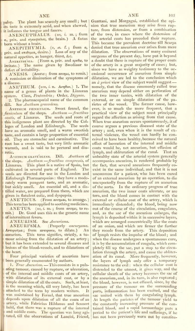 palsy. The plant has scarcely any smell; but its taste is extremely acrid, and when chewed, it inflames the tongue and fauces. ANENCE'PHALUS. (us, i. m. ; from a, priv. and eyKetyahos, the brain.) A foetus born without a brain. ANEPITHY'MIA. (a, re. f. ; from a, priv. and eiriBvfjuct, desire.) Loss of any of the natural appetites, as hunger, thirst, &c. Anerethi'sia. (From a, priv. and epeBw, to irritate.) The name given by Swediaur to j defect of irritability. A'NESIS. (Avecris; from aviypi, to remit.) A remission or diminution of the symptoms of a disease. ANE'THUM. (urn, i. n. AvyBov.) 1. The name of a genus of plants in the Linnaean system. Class, Pentandria; Order, Digynia. 2. The pharmacopoeial name of the common dill. See Anethum graveolens. Anethum fceniculum. Sweet fennel, the fceniculum of the shops. Anethum —fructibus ovatis, of Linnaeus. The seeds and roots of this indigenous plant are directed by the Col¬ leges of London and Edinburgh. The seeds have an aromatic smell, and a warm sweetish taste, and contain a large proportion of essential oil. They are stomachic and carminative. The root has a sweet taste, but very little aromatic warmth, and is said to be pectoral and diu¬ retic. Anethum grave'olens. Dill. Anethum of the shops. Anethum —fructibus compressis, of Linnaeus. This plant is a native of Spain, but cultivated in several parts of England. The seeds are directed for use in the London and Edinburgh Pharmacopoeias: they have a mode¬ rately warm pungent taste, and an aromatic, but sickly smell. An essential oil, and a dis¬ tilled water, are prepared from them, which are given in flatulent colic, and dyspepsia. ANE'TICUS. (From auiypai, to assuage.) This term has been applied to soothing medicines. ANE'TUS. (us, i. m. ; from aviypu, to re¬ mit.) Dr. Good uses this as the generic name of intermittent fevers. A'NEURISM. See Aneurisma. ANEURl'SMA. (Properly aneurysma. Aveupuaya; from avevpvuw, to dilate.) An aneurism. This term signifies, strictly, a tu¬ mour arising from the dilatation of an artery ; but it has been extended to several diseases and lesions of the blood-vessels, and to dilatations of t the heart. Four principal varieties of aneurism have been generally enumerated by authors. 1. 2'rue Aneurism. — This consists in a puls¬ ating tumour, caused by rupture, or ulceration, of the internal and middle coats of an artery, with dilatation of its external coat, or by a simple dilatation of all the coats. Such, at least, is the meaning which, till very lately, lias been attached to the term by modern writers. It was maintained by Fernel, that true aneurism depends upon dilatation of all the coats of an artery, while Fabricius Plildanus and Sennert held, that there was a rupture of the internal and middle coats. The question was long agi¬ tated, till the observations of Lancisi, F'riend, Guattani, and Morgagni, established the opi¬ nion that true aneurism may arise from rup¬ ture, from distension, or from a combination of the two, in cases where the distension of the arterial coats has preceded their rupture. This became the prevalent doctrine till Scarpa denied that true aneurism ever arises from mere dilatation. The observations of many eminent surgeons of the present day, have put it beyond a doubt that there is rupture of the proper coats of the artery in a great majority of cases ; but, since we have as weighty testimony to the oc¬ casional occurrence of aneurism from simple dilatation, we are led to the conclusion which an a priori view of the subject would suggest — namely, that the disease commonly called true aneurism may depend either on perforation of the two inner tunics, with dilatation of the external, or on simple dilatation of the pa- rietes of the vessel. The former cause, how¬ ever, is so much the more frequent, that a practical view of the subject must principally regard the affection as arising from that cause. When true aneurism occurs spontaneously, it of course argues a previous diseased state of the artery ; and, even when it is the result of ex¬ ternal violence, the vessel can hardly be con¬ ceived to have been healthy, because the natural effect of laceration of the internal and middle coats would be, not aneurism, but effusion of lymph, and obliteration of the canal. That an unhealthy state of the arterial system generally accompanies aneurism, is rendered probable by the fact, that several aneurisms frequently co¬ exist in the same individual, and that it is not uncommon for a patient, who has been cured of an external aneurism by an operation, to die unexpectedly from the rupture of an aneurism of the aorta. In the ordinary progress of true aneurism, the two inner coats ulcerate, or arc torn, and the blood comes in contact with the external or cellular coat of the artery, which is immediately distended; the blood, being now out of the course of the circulation, coagulates, and, as the sac of the aneurism enlarges, the lymph is deposited within it in successive layers, which are arranged concentrically like the coats of an onion, and which are firmer the further they recede from the artery. This deposition of lymph resists the impulse of the blood; and when the disease undergoes a spontaneous cure, it is by the accumulation of coagula, which com¬ pletely fill up the sac, put a stop to the circu¬ lation through the artery, and cause the obliter¬ ation of its canal. More frequently, however, the layers of lymph only offer a temporary resistance to the evil : when the cellular coat is distended to the utmost, it gives way, and the cellular sheath of the artery becomes the sac of the aneurism,and, in its turn, is also ruptured ; the blood, however, is not effused, since, by the pressure of the tumour on the surrounding parts, inflammation has been excited, and the sac united with them by coagulating lymph. At length the parietes of the tumour yield to the constantly increasing pressure of the con¬ tained blood, and a rapid haemorrhage puts a period to the patient’s life and sufferings, if lie has not been previously worn out by constitu-