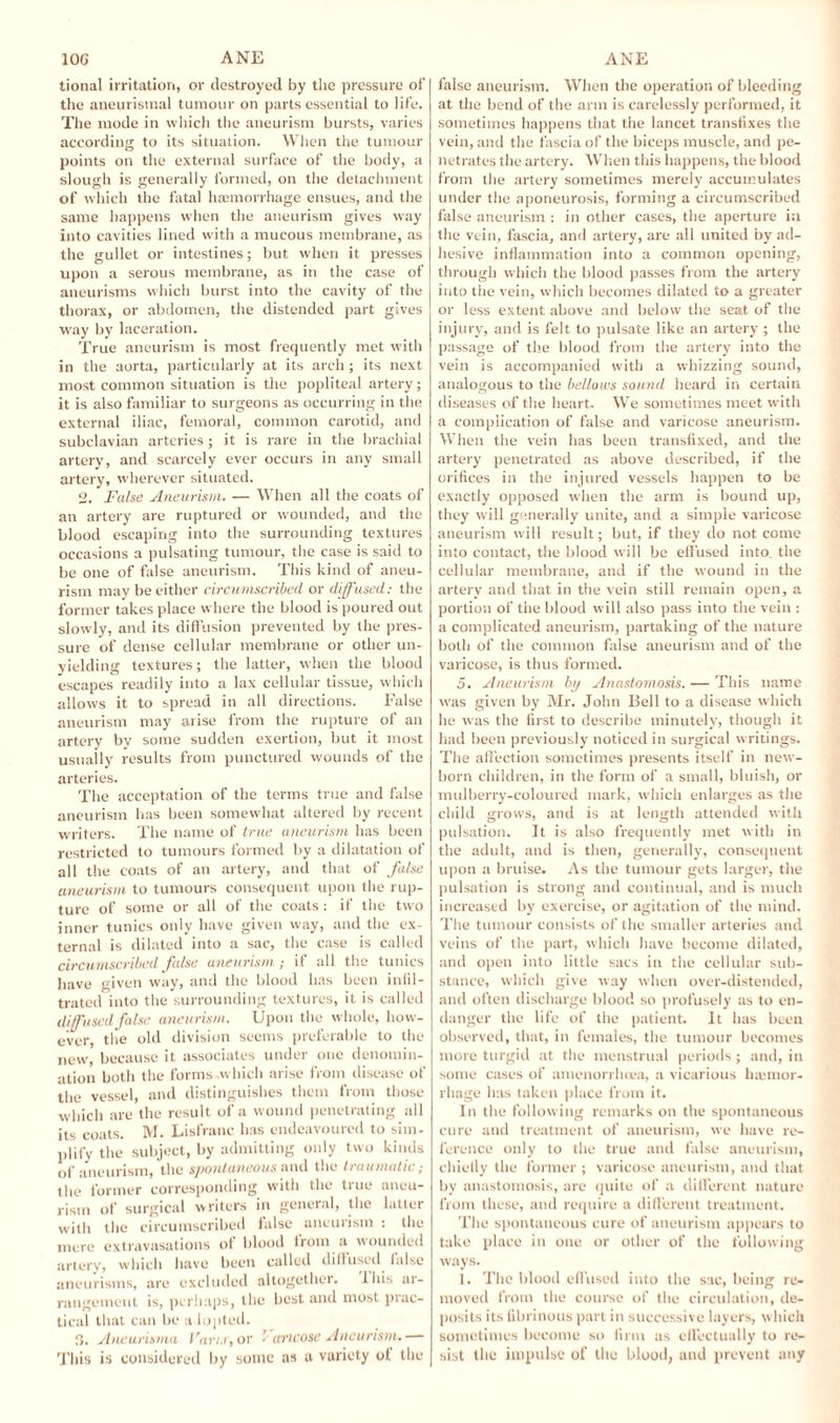 tional irritation, or destroyed by the pressure of the aneurisinal tumour on parts essential to life. The mode in which the aneurism bursts, varies according to its situation. When the tumour points on the external surface of the body, a slough is generally formed, on the detachment of which the fatal haemorrhage ensues, and the same happens when the aneurism gives way into cavities lined with a mucous membrane, as the gullet or intestines; but when it presses upon a serous membrane, as in the case of aneurisms which burst into the cavity of the thorax, or abdomen, the distended part gives way by laceration. True aneurism is most frequently met with in the aorta, particularly at its arch ; its next most common situation is the popliteal artery; it is also familiar to surgeons as occurring in the external iliac, femoral, common carotid, and subclavian arteries ; it is rare in the brachial artery, and scarcely ever occurs in any small artery, wherever situated. 2. False Aneurism. — When all the coats of an artery are ruptured or wounded, and the blood escaping into the surrounding textures occasions a pulsating tumour, the case is said to be one of false aneurism. This kind of aneu¬ rism may be either circumscribed or diffused: the former takes place where the blood is poured out slowly, and its diffusion prevented by the pres¬ sure of dense cellular membrane or other un¬ yielding textures; the latter, when the blood escapes readily into a lax cellular tissue, which allows it to spread in all directions. False aneurism may arise from the rupture of an artery by some sudden exertion, but it most usually results from punctured wounds of the arteries. The acceptation of the terms true and false aneurism has been somewhat altered by recent writers. The name of true aneurism has been restricted to tumours formed by a dilatation of all the coats of an artery, and that of false aneurism to tumours consequent upon the rup¬ ture of some or all of the coats : if the two inner tunics only have given way, and the ex¬ ternal is dilated into a sac, the case is called circumscribed false aneurism ; if all the tunics have given way, and the blood has been infil¬ trated into the surrounding textures, it is called diffused false aneurism. Upon the whole, how¬ ever, tlie old division seems preferable to the new, because it associates under one denomin¬ ation both the forms .which arise from disease of the vessel, and distinguishes them from those w’hich are the result of a wound penetrating all its coats. M. Lisfranc has endeavoured to sim¬ plify the subject, by admitting only two kinds of aneurism, the spontaneous and the traumatic; the former corresponding with the true aneu¬ rism of surgical writers in general, the latter with the circumscribed false aneurism : the mere extravasations of blood from a wounded artery, which have been called diffused false aneurisms, arc excluded altogether. Ibis at- rangement is, perhaps, the best and most prac¬ tical that can be a lopted. 3. Aneurisma Varu, or / ca'icose Aneurism. — This is considered by some as a variety of the false aneurism. When the operation of bleeding at the bend of the arm is carelessly performed, it sometimes happens that the lancet transfixes the vein, and the fascia of the biceps muscle, and pe¬ netrates the artery. When this happens, the blood from the artery sometimes merely accumulates under the aponeurosis, forming a circumscribed false aneurism : in other cases, the aperture in the vein, fascia, and artery, are all united by ad¬ hesive inflammation into a common opening, through which the blood passes from the artery into the vein, which becomes dilated to a greater or less extent above and below the seat of the injury, and is felt to pulsate like an artery ; the passage of the blood from the artery into the vein is accompanied with a whizzing sound, analogous to the bellows sound heard in certain diseases of the heart. We sometimes meet with a complication of false and varicose aneurism. When the vein lias been transfixed, and the artery penetrated as above described, if the orifices in the injured vessels happen to he exactly opposed when the arm is bound up, they will generally unite, and a simple varicose aneurism will result; hut, if they do not come into contact, the blood will be effused into the cellular membrane, and if the wrnund in the artery and that in the vein still remain open, a portion of the blood will also pass into the vein : a complicated aneurism, partaking of the nature both of the common false aneurism and of the varicose, is thus formed. 5. Aneurism bij Anastomosis. — This name wras given by Mr. John Bell to a disease which he was the first to describe minutely, though it had been previously noticed in surgical writings. The affection sometimes presents itself in new¬ born children, in the form of a small, bluish, or mulberry-coloured mark, which enlarges as the child grows, and is at length attended with pulsation. It is also frequently met with in the adult, and is then, generally, consequent upon a bruise. As the tumour gets larger, the pulsation is strong and continual, and is much increased by exercise, or agitation of the mind. The tumour consists of the smaller arteries and veins of the part, which have become dilated, and open into little sacs in the cellular sub¬ stance, which give way when over-distended, and often discharge blood so profusely as to en¬ danger the life of the patient. It has been observed, that, in females, the tumour becomes more turgid at the menstrual periods; and, in some cases of amenorrhoea, a vicarious lnemor- l hage has taken place from it. In the following remarks on the spontaneous cure and treatment of aneurism, we have re¬ ference only to the true and false aneurism, chiefly the former ; varicose aneurism, and that by anastomosis, are quite of a different nature from these, and require a different treatment. The spontaneous cure of aneurism appears to take place in one or other of the following ways. ]. The blood effused into the sac, being re¬ moved from the course of the circulation, de¬ posits its fibrinous part in successive layers, which sometimes become so firm as effectually to re¬ sist the impulse of the blood, and prevent any
