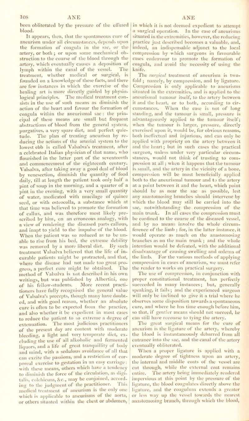 been obliterated by the pressure of the effused blood. It appears, then, that the spontaneous cure of aneurism under all circumstances, depends upon the formation of coagula in the sac, or the artery, or both ; or upon some mechanical ob¬ struction to the course of the blood through the artery, which eventually causes a deposition of lymph within the canal of the vessel. The treatment, whether medical or surgical, is founded on a knowledge of these facts, and there are few instances in which the exercise of the healing art is more directly guided by physio¬ logical principles. The medical treatment con¬ sists in the use of such means as diminish the action of the heart and favour the formation of coagula within the aneurismal sac : the prin¬ cipal of these means arc small but frequent abstractions of blood from the general system, purgatives, a very spare diet, and perfect quie¬ tude. The plan of treating aneurism by re¬ ducing the actions of the arterial system to the lowest ebb is called Valsalva’s treatment, after a celebrated Italian physician of that name, who flourished in the latter part of the seventeenth and commencement of the eighteenth century. Valsalva, after taking away a good deal of blood by venesection, diminish the quantity of food daily, till at length the patient took only half a pint of soup in the morning, and a quarter of a pint in the evening, with a very small quantity of water, medicated with mucilage of quince seed, or with osteocolla, a substance which at that time was believed to promote the formation of callus, and was therefore most likely pre¬ scribed by him, on an erroneous analogy, with a view of rendering the diseased parts callous, and inapt to yield to the impulse of the blood. When the patient was so reduced as to be un¬ able to rise from his bed, the extreme debility was removed by a more liberal diet. By such treatment Valsalva believed that the life of in¬ curable patients might be protracted, and that, where the disease had not made too great pro¬ gress, a perfect cure might he obtained. The method of Valsalva is riot described in his own writings, but was published by Albertini, one of his fellow-students. More recent practi¬ tioners have fully recognised the general value of Valsalva’s precepts, though many have doubt¬ ed, and with good reason, whether an absolute cure is often to be expected from the practice, and also whether it be expedient in most cases to reduce the patient to so extreme a degree of extenuation. The most judicious practitioners of the present day are content with moderate bleeding, a light and very temperate diet, ex¬ cluding the use of all alkoholie and fermented liquors, and a life of great tranquillity of body and mind, with a sedulous avoidance of all that can excite the passions, and a restriction of cor¬ poreal exercise to gestation in an easy carriage: with these means, others which have a tendency to diminish the force of the circulation, as digi¬ talis, colchicum, &c., may be conjoined, accord¬ ing to the judgment of the practitioner. I his medical treatment of aneurism is the only one which is applicable to aneurisms ol the aorta, or others situated within the chest or abdomen, | in which it is not deemed expedient to attempt a surgical operation. In the case of aneurisms situated in the extremities, however, the reducing practice just described becomes a valuable, and, indeed, an indispensable adjunct to the local compression by which surgeons in favourable cases endeavour to promote the formation of coagula, and avoid the necessity of using the knife. The surgical treatment of aneurism is two¬ fold ; namely, by compression, and by ligature. Compression is only applicable to aneurisms situated in the extremities, and is applied to the aneurismal tumour itself, to the artery between it and the heart, or to both, according to cir¬ cumstances. When the case is not of long standing, and the tumour is small, pressure is advantageously applied to the tumour itself; when the tumour is larger, pressure, directly exercised upon it, would be, for obvious reasons, both ineffectual and injurious, and can only be applied with propriety on the artery between it and the heart; but in such cases the practical surgeon, unless under very particular circum¬ stances, would not think of trusting to com¬ pression at all ; when it happens that the tumour is small, and the artery in the vicinity of a bone, compression will be most beneficially applied both to the aneurismal tumour and tj the artery at a point between it and the heart, which point should be as near the sac as possible, lest any anastomosing branches should intervene by which the blood may still be carried into the sac, notwithstanding the compression of the main trunk. In all cases the compression must be confined to the course of the diseased vessel, and by no means involve the whole circum¬ ference of the limb : for, in the latter instance, it would operate as much on the anastomosing branches as on the main trunk ; and the whole intention would be defeated, with the additional disadvantage of causing swelling and oedema of the limb. For the various methods of applying compression in cases of aneurism, we must refer the reader to works on practical surgery. The use of compression, in conjunction with proper constitutional treatment, has perfectly succeeded in many instances; but, generally speaking, it fails; and the experienced surgeon will only be inclined to give it a trial where he observes some disposition towards a spontaneous cure, and where he has time enough before him, so that, if gentler means should not succeed, he can still have recourse to tying the artery. The great surgical means for the cure of aneurism is the ligature of the artery, whereby the blood is instantaneously debarred from all entrance into the sac, and the canal of the artery eventually obliterated. When a proper ligature is applied with a moderate degree of tightness upon an artery, the internal and middle coats of the vessel are cut through, while the external coat remains entire. The artery being immediately rendered impervious at this point by the pressure of the ligature, the blood coagulates directly above the ligature, and the coagulum extends a greater or less way up the vessel towards the nearest anastomosing branch, through which the blood,