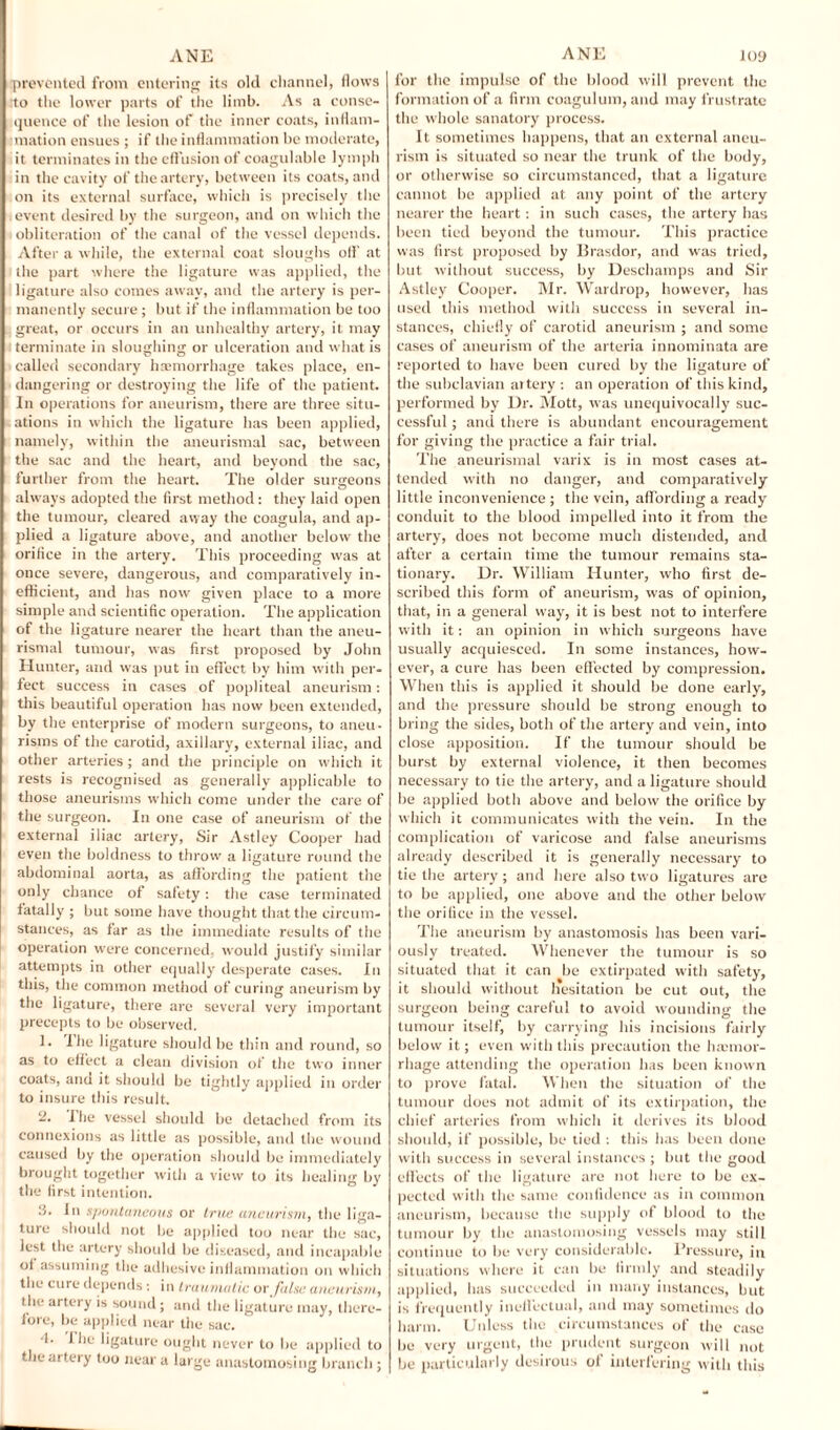 prevented from entering its old channel, flows :to the lower parts of the limb. As a conse¬ quence of the lesion of the inner coats, inflam¬ mation ensues ; if the inflammation he moderate, it terminates in the effusion of coagulable lymph in the cavity of the artery, between its coats, and on its external surface, which is precisely the event desired by the surgeon, and on which the obliteration of the canal of the vessel depends. After a while, the external coat sloughs off at the part where the ligature was applied, the ligature also comes away, and the artery is per¬ manently secure ; but if the inflammation be too I great, or occurs in an unhealthy artery, it may terminate in sloughing or ulceration and what is called secondary haemorrhage takes place, en¬ dangering or destroying the life of the patient. In operations for aneurism, there are three situ¬ ations in which the ligature has been applied, namely, within the aneurismal sac, between the sac and the heart, and beyond the sac, further from the heart. The older surgeons always adopted the first method: they laid open the tumour, cleared away the coagula, and ap¬ plied a ligature above, and another below the orifice in the artery. This proceeding was at once severe, dangerous, and comparatively in¬ efficient, and has now given place to a more simple and scientific operation. The application of the ligature nearer the heart than the aneu¬ rismal tumour, was first proposed by John Hunter, and was put in effect by him with per¬ fect success in cases of popliteal aneurism: this beautiful operation has now been extended, by the enterprise of modern surgeons, to aneu¬ risms of the carotid, axillary, external iliac, and other arteries; and the principle on wdiich it rests is recognised as generally applicable to those aneurisms which come under the care of the surgeon. In one case of aneurism of the external iliac artery, Sir Astley Cooper had even the boldness to throw a ligature round the abdominal aorta, as affording the patient the only chance of safety: the case terminated fatally ; but some have thought that the circum¬ stances, as far as the immediate results of the operation were concerned, would justify similar attempts in other equally desperate cases. In this, the common method of curing aneurism by the ligature, there arc several very important precepts to be observed. 1. I he ligature should be thin and round, so as to effect a clean division of the two inner coats, anu it should be tightly applied in order to insure this result. 2. I he vessel should be detached from its connexions as little as possible, and the wound caused by the operation should be immediately brought together with a view to its healing by the first intention. 3. In spontaneous or true aneurism, the liga¬ ture should not he applied too near the sac, lest the artery should be diseased, and incapable oi assuming the adhesive inflammation on which the cure depends : in traumatic or false aneurism, the artery is sound; and the ligature may, there¬ fore, be applied near the sac. •1. Che ligature ought never to be applied to theaitery too near a large anastomosing branch; for the impulse of the blood will prevent the formation of a firm coagulum, and may frustrate the whole sanatory process. It sometimes happens, that an external aneu¬ rism is situated so near the trunk of the body, or otherwise so circumstanced, that a ligature cannot be applied at any point of the artery nearer the heart: in such cases, the artery has been tied beyond the tumour. This practice was first proposed by Brasdor, and was tried, but without success, by Deschamps and Sir Astley Cooper. Mr. Wardrop, however, has used this method with success in several in¬ stances, chiefly of carotid aneurism ; and some cases of aneurism of the arteria innominata are reported to have been cured by the ligature of the subclavian artery : an operation of this kind, performed by Ur. Mott, was unequivocally suc¬ cessful ; and there is abundant encouragement for giving the practice a fair trial. The aneurismal varix is in most cases at¬ tended with no danger, and comparatively little inconvenience ; the vein, affording a ready conduit to the blood impelled into it from the artery, does not become much distended, and after a certain time the tumour remains sta¬ tionary. Dr. William Hunter, who first de¬ scribed this form of aneurism, was of opinion, that, in a general w’ay, it is best not to interfere with it: an opinion in which surgeons have usually acquiesced. In some instances, how¬ ever, a cure has been effected by compression. When this is applied it should be done early, and the pressure should be strong enough to bring the sides, both of the artery and vein, into close apposition. If the tumour should be burst by external violence, it then becomes necessary to tie the artery, and a ligature should be applied both above and below the orifice by which it communicates with the vein. In the complication of varicose and false aneurisms already described it is generally necessary to tie the artery; and here also two ligatures are to be applied, one above and the other below the orifice in the vessel. The aneurism by anastomosis has been vari¬ ously treated. Whenever the tumour is so situated that it can be extirpated with safety, it should without hesitation be cut out, the surgeon being careful to avoid wounding the tumour itself, by carrying his incisions fairly below it; even with this precaution the haemor¬ rhage attending the operation has been known to prove fatal. When the situation of the tumour does not admit of its extirpation, the chief arteries from which it derives its blood should, if possible, be tied : this has been done with success in several instances ; but the good effects of the ligature are not here to be ex¬ pected with the same confidence as in common aneurism, because the supply of blood to the tumour by the anastomosing vessels may still continue to be very considerable. Pressure, in situations where it can be firmly and steadily applied, has succeeded in many instances, but is frequently ineffectual, and may sometimes do harm. Uidess the circumstances ol the case be very urgent, the prudent surgeon will not be particularly desirous of interfering with this