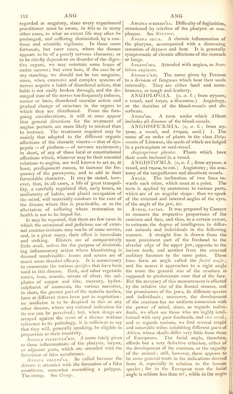 regarded as nugatory, since every experienced practitioner must be aware, in this as in many other cases, to what an extent life may often be prolonged, and suffering diminished, by a cau¬ tious and scientific vigilance. In those more fortunate, but rarer cases, where the disease appears to be of a purely nervous character, or to be chiefly dependent on disorder of the diges¬ tive organs, we may entertain some hopes of entire success; but even here, if the case be of any standing, we should not be too sanguine, since, when extensive and complex systems of nerves acquire a habit of disordered action, that habit is not easily broken through, and the de¬ ranged state of the nerves too frequently induces, sooner or later, disordered vascular action and gradual change of structure in the organs to which they are distributed. From the fore¬ going considerations, it will at once appear that general directions for the treatment of angina pectoris are more likely to mislead than to instruct. The treatment required may be mainly that adapted to the different organic affections of the thoracic viscera — that of dys¬ pepsia— of plethora — of nervous excitement; in short, of any of those local or constitutional affections which, whatever may be their essential relations to angina, are well known to act as, at least, predisponent causes, to increase the fre¬ quency of the paroxysms, and to add to their formidable character. It may be stated, how¬ ever, that, in all cases, a life of great tranquil¬ lity, a carefully regulated diet, early hours, an uniformity of habits, and placid occupation of the mind, will materially conduce to the cure of the disease where this is practicable, or to the alleviation of suffering where restoration to health is not to be hoped for. It may be repeated, that there are few cases in which the occasional and judicious use of exter¬ nal counter-irritants may not be of some service, and, in a great many, their effect is immediate and striking. Blisters are of comparatively little avail, unless for the purpose of diminish¬ ing inflammatory action where bloodletting is deemed unadvisable: issues and setons are of much more decided efficacy. It is unnecessary to enumerate the various specifics that have been used in tins disease. Bark, and other vegetable tonics, iron, arsenic, nitrate of silver, the sul¬ phates of copper and zinc, mercury, hydro- sulphuret of ammonia, the various narcotics, in short, the greater part of the materia medica, have at different times been put in requisition: no medicine is to be despised in this or any other disease, where any rational indication for its use can be perceived ; but, when drugs are arrayed against the name of a disease without reference to its pathology, it is sufficient to say that they will, generally speaking, be eligible in proportion to their inactivity. Angina fellicula'ris. A name lately given to those inflammations ot the pharynx, larynx, or adjacent parts, which are attended with the formation of false membranes. Angina i'oi.ypo'sa. So called because the disease is attended with the formation ol a false membrane, somewhat resembling a polypus. The croup. See Croup. Angina scirriio'sa. Difficulty of deglutition, occasioned by scirrhus of the pharynx or oeso¬ phagus. See Stricture. Angina sicca. A chronic inflammation of the pharynx, accompanied with a distressing sensation of dryness and heat. It is generally symptomatic of chronic aff ections of the stomach or lungs. Angino'sus. Attended with angina, as Scar¬ latina anginosa. Angioca'rpi. The name given by Persoon to a division of funguses which bear their seeds internally. They are either hard and mem¬ branous, or tough and leathery. ANGIOLO'GIA. («, cc. f. ; from ayyciov, a vessel, and Soy os, a discourse.) Angiology, or the doctrine of the blood-vessels and ab¬ sorbents. Angio'sis. A term under which Alibert includes all diseases of the blood-vessels. ANGIOSPE'IIMIA. (a, a. f. ; from ay- yeiov, a vessel, and cneppa, seed.) 1. The name of an order of plants in the class Didy- namia of Linnaeus, the seeds of which are lodged in a pericarpium or seed-vessel. Angiospermee plan tec. Plants which have their seeds inclosed in a vessel. ANGIOTtyjVIIA. (a, i®. f. ; from ayysiov, a vessel, and repi/u, to cut.) Angiotomy; the ana¬ tomy of the sanguiferous and absorbent vessels. Angle. The inclination of two lines to¬ wards each other, which meet at a point. The term is applied by anatomists to various parts, which are of an angular shape: thus we speak of the external and internal angles of the eyes, of the angle of the jaw, &c. Angle, facial. It was proposed by Camper to measure the respective proportions of the cranium and face, and thus, to a certain extent, to estimate the degree of intelligence in differ¬ ent animals and individuals in the following manner. A straight line is drawn from the most prominent part of the forehead to the alveolar edge of the upper jaw, opposite to the incisor teeth, and another from the external auditory foramen to the same point. These lines form an angle called the facial angle; and the nearer it approaches to a right angle the more the general size of the cranium is supposed to predominate over that of the face. I But the accuracy of this measurement is affected ! I by the relative size of the frontal sinuses, and i the prominence of the jaws, in different species and individuals; moreover, the development | of the cranium has no uniform connexion with the power uf mind, since, as regards indivi¬ duals, we often see those who are highly intel¬ lectual with very poor foreheads, and rice versa; and as regards nations, we find several stupid and miserable tribes inhabiting different parts of Africa, whose skulls differ very little from those i of Europeans. The facial angle, therefore, I affords but a very defective criterion, either of the development of the cranium, or the sagacity i of the animal; still, however, there appears to be some general truth in the indications derived t from it, especially in relation to the human species ; for in the European man the facial angle is seldom less than 80 ’, while in the negro