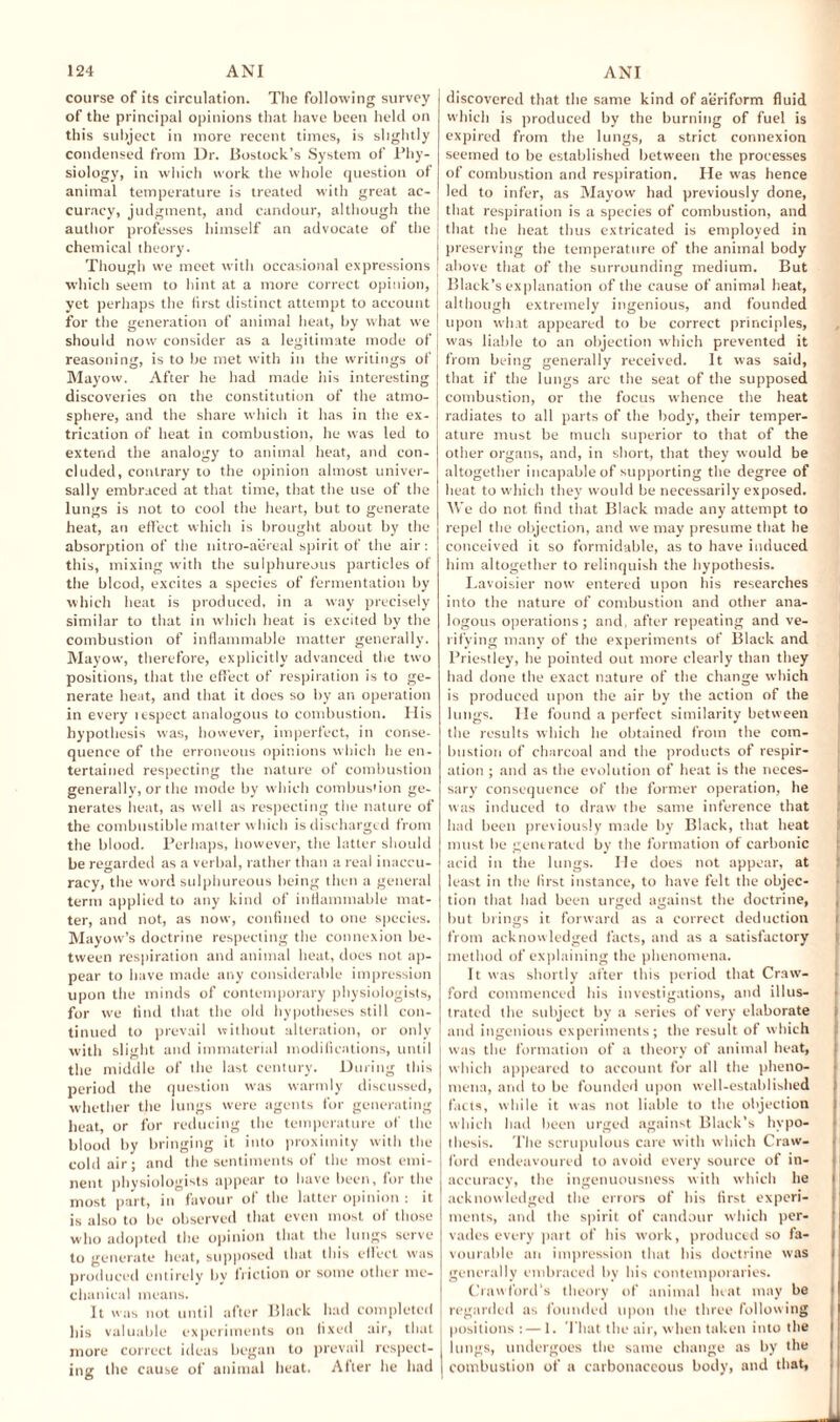 course of its circulation. The following survey of the principal opinions that have been held on this subject in more recent times, is slightly condensed from Dr. Bostock’s System of Phy¬ siology, in which work the whole question of animal temperature is treated with great ac¬ curacy, judgment, and candour, although the author professes himself an advocate of the chemical theory. Though we meet with occasional expressions which seem to hint at a more correct opinion, yet perhaps the first distinct attempt to account for the generation of animal heat, by what we should now consider as a legitimate mode of reasoning, is to be met with in the writings of Mayow. After he had made his interesting discoveries on the constitution of the atmo¬ sphere, and the share which it has in the ex¬ trication of heat in combustion, he was led to extend the analogy to animal heat, and con¬ cluded, contrary to the opinion almost univer¬ sally embraced at that time, that the use of the lungs is not to cool the heart, but to generate heat, an effect which is brought about by the absorption of the nitro-aereal spirit of the air: this, mixing with the sulphureous particles of the blood, excites a species of fermentation by which heat is produced, in a way precisely similar to that in which heat is excited by the combustion of inflammable matter generally. Mayow, therefore, explicitly advanced the two positions, that the effect of respiration is to ge¬ nerate heat, and that it does so by an operation in every itspect analogous to combustion. His hypothesis was, however, imperfect, in conse¬ quence of the erroneous opinions which he en¬ tertained respecting the nature of combustion generally, or the mode by which combustion ge¬ nerates heat, as well as respecting the nature of the combustible matter which is discharged from the blood. Perhaps, however, the latter should be regarded as a verbal, rather than a real inaccu¬ racy, the word sulphureous being then a general term applied to any kind of inflammable mat¬ ter, and not, as now, confined to one species. Mayow’s doctrine respecting the connexion be¬ tween respiration and animal heat, does not ap¬ pear to have made any considerable impression upon the minds of contemporary physiologists, for we find that the old hypotheses still con¬ tinued to prevail without alteration, or only with slight and immaterial modifications, until the middle of the last century. During this period the question was warmly discussed, whether the lungs were agents for generating heat, or for reducing the temperature of the blood by bringing it into proximity with the cold air; and the sentiments of the most emi¬ nent physiologists appear to have been, for the most part, in favour of the latter opinion : it is also to be observed that even most of those who adopted the opinion that the lungs serve to generate heat, supposed that this effect was produced entirely bv friction or some other me¬ chanical means. It was not until after Black had completed his valuable experiments on fixed air, that more correct ideas began to prevail respect¬ ing the cause of animal heat. After he had discovered that the same kind of aeriform fluid which is produced by the burning of fuel is expired from the lungs, a strict connexion seemed to be established between the processes of combustion and respiration. He was hence led to infer, as Mayow had previously done, that respiration is a species of combustion, and that the heat thus extricated is employed in j preserving the temperature of the animal body ' above that of the surrounding medium. But although extremely ingenious, and founded upon what appeared to be correct principles, was liable to an objection which prevented it from being generally received. It was said, that if the lungs are the seat of the supposed combustion, or the focus whence the heat radiates to all parts of the body, their temper¬ ature must be much superior to that of the other organs, and, in short, that they would be altogether incapable of supporting the degree of heat to which they would be necessarily exposed. We do not find that Black made any attempt to repel the objection, and we may presume that he conceived it so formidable, as to have induced him altogether to relinquish the hypothesis. Lavoisier now entered upon his researches into the nature of combustion and other ana¬ logous operations; and, after repeating and ve¬ rifying many of the experiments of Black and Priestley, he pointed out more clearly than they had done the exact nature of the change which is produced upon the air by the action of the lungs. He found a perfect similarity between the results which he obtained from the com¬ bustion of charcoal and the products of respir¬ ation ; and as the evolution of heat is the neces¬ sary consequence of the former operation, he was induced to draw the same inference that had been previously made by Black, that heat must be generated by the formation of carbonic acid in the lungs. He does not appear, at least in the first instance, to have felt the objec¬ tion that had been urged against the doctrine, but brings it forward as a correct deduction i from acknowledged facts, and as a satisfactory method of explaining the phenomena. It was shortly after this period that Craw¬ ford commenced his investigations, and illus¬ trated the subject by a series of very elaborate and ingenious experiments; the result of which was the formation of a theory of animal heat, which appeared to account for all the pheno¬ mena, and to be founded upon well-established facts, while it was not liable to the objection which had been urged against Black’s hypo¬ thesis. The scrupulous care with which Craw¬ ford endeavoured to avoid every source of in¬ accuracy, the ingenuousness with which he i acknowledged the errors of his first experi¬ ments, and the spirit of candour which per¬ vades every part of his work, produced so fa¬ vourable an impression that his doctrine was I generally embraced by his contemporaries. Crawford’s theory of animal heat may be regarded as founded upon the three following positions : — 1. That the air, when taken into the I lungs, undergoes the same change as by the I combustion of a carbonaceous body, and that,