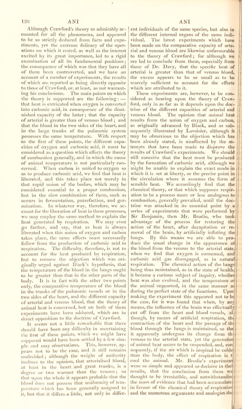 T Although Crawford’s theory so admirably ac¬ counted for all the phenomena, and appeared to be so strictly deduced from facts and expe¬ riments, yet the extreme delicacy of the oper¬ ations on which it rested, as well as the interest excited by its great importance, led to a rigid examination of all its fundamental positions; the consequence of which was that they have all of them been controverted, and we have an account of a number of experiments, the results of which are reported as being directly opposite to those of Crawford, or, at least, as not warrant¬ ing his conclusions. The main points on which the theory is supported are the following : — that heat is extricated when oxygen is converted into carbonic acid, in consequence of the dimi¬ nished capacity of the latter; that the capacity of arterial is greater than of venous blood ; and that the blood in the two sides of the heart, and in the large trunks of the pulmonic system possesses the same temperature. With respect to the first of these points, the different capa¬ cities of oxygen and carbonic acid, it must be considered as a question which affects the theory of combustion generally, and in which the cause of animal temperature is not particularly con¬ cerned. When carbon is united to oxygen so as to produce carbonic acid, we find that heat is liberated, and this takes place not merely in that rapid union of the bodies, which may be considered essential to a proper combustion, but in the slow combination of them, such as occurs in fermentation, putrefaction, and ger¬ mination. In whatever way, therefore, we ac¬ count for the liberation of heat in these processes, we may employ the same method to explain the heat generated by respiration. We may even go farther, and say, that as heat is always liberated when this union of oxygen and carbon takes place, the same effects must necessarily follow from the production of carbonic acid in respiration. The difficulty, therefore, is not to account for the heat produced by respiration, but to remove the objection which was ori¬ ginally urged against Black’s hypothesis, that the temperature of the blood in the lungs ought to be greater than that in the other parts of the body. It is in fact with the other two points only, the comparative temperature of the blood in the trunks of the pulmonic vessels or in the two sides of the heart, and the different capacity of arterial and venous blood, that the theory of animal heat is concerned, but on both of them experiments have been adduced, which are in direct opposition to the doctrine of Crawford. It seems not a little remarkable that there should have been any difficulty in ascertaining the first of these points, which we might have supposed would have been settled by a few sim¬ ple and easy observations. This, however, ap¬ pears not to be the case, and it still remains undecided; although the weight of authority inclines to the opinion, that arterialised blood, at least in the heart and great trunks, is a degree or two warmer than the venous; so that upon the whole it appears probable that the blood does not possess that uniformity of tem¬ perature which has been generally assigned to it, but that it differs a little, not only in dilfer- etit individuals of the same species, but also in the different internal organs of the same indi- | vidual. The latest experiments which have been made on the comparative capacity of arte¬ rial and venous blood are likewise unfavourable i to the theory of Crawford ; for although we are led to conclude from them, especially from , those of Dr. Davy, that the specific heat of arterial is greater than that of venous blood, i the excess appears to be so small as to be i scarcely sufficient to account for the effects i which are attributed to it. These experiments are, however, to be con- i sidered as bearing upon the theory of Craw¬ ford, only in as far as it depends upon the doc¬ trine of the different capacities of arterial and venous blood. The opinion that animal heat j results from the union of oxygen and carbon, ; as originally advanced by Black, and as sub¬ sequently illustrated by Lavoisier, although it may be obnoxious to the objection which has been already stated, is unaffected by the at¬ tempts that have been made to disprove the results of Crawford’s experiments. We should still conceive that the heat must be produced by the formation of carbonic acid, although we might be unable to explain the exact mode in which it is set at liberty, or the precise point in the circulation where it assumes the form of sensible heat. We accordingly find that the chemical theory, or that which supposes respir¬ ation to be a process more or less analogous to combustion, generally prevailed, until the doc¬ trine was attacked in its essential point by a series of experiments that were performed by Sir Benjamin, then Mr. Brodie, who took advantage of the process for restoring the action of the heart, after decapitation or re¬ moval of the brain, by artificially inflating the lungs. By this means we are able to pro-, duce the usual change in the appearance of; the blood from the venous to the arterial state,) when we find that oxygen is consumed, and carbonic acid gas disengaged, as in natural respiration. The chemical action of the lungs) being thus maintained, as in the state of health, it became a curious subject of inquiry, whether heat was also evolved, and the temperature of the animal supported, in the same manner arj during the perfect state of the functions. Upon making the experiment this appeared not to bt, the case, for it was found that when, by an; means, the influence of the brain was effectually cut off from the heart and blood vessels, al, though, by means of artificial respiration, tin, contraction of the heart and the passage of tin) blood through the lungs is maintained, so tha it apparently undergoes its change from th venous to the arterial state, yet the generatioi of animal heat seems to be suspended, and, con sequently, if the air which is inspired be colde than the body, the effect of respiration is t cool the animal. Mr. Brodie’s experiment were so simple and appeared so decisive in thei results, that the conclusion from them wa thought to be irresistible, and notwithstandin the mass of evidence that had been accumulate in favour of the chemical theory of respiratioi and the numerous arguments and analogies tlu