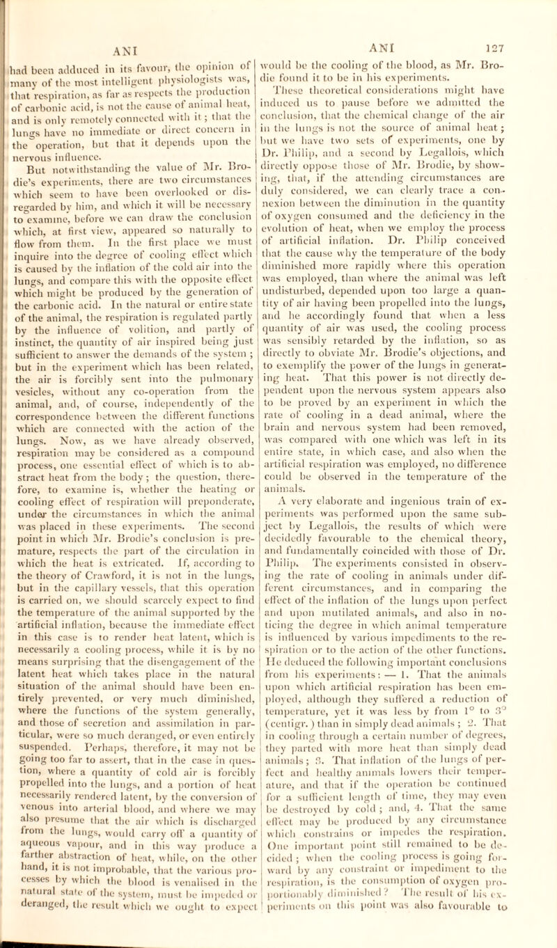 had boon adduced in its favour, tlie opinion of many of the most intelligent physiologists was, that respiration, as far as respects the production of carbonic acid, is not the cause of animal heat, and is only remotely connected with it; that the lungs have no immediate or direct concern in the operation, but that it depends upon the nervous influence. But notwithstanding the value of Mr. Bro- die’s experiments, there are two circumstances which seem to have been overlooked or dis¬ regarded by him, and which it will be necessary to examine, before we can draw the conclusion which, at first view, appeared so naturally to flow from them. In the first place we must inquire into the degree of cooling effect which is caused by the inflation of the cold air into the lungs, and compare this with the opposite effect which might be produced by the generation of the carbonic acid. In the natural or entire state of the animal, the respiration is regulated partly by the influence of volition, and partly of instinct, the quantity of air inspired being just sufficient to answer the demands of the system ; but in the experiment which has been related, the air is forcibly sent into the pulmonary vesicles, without any co-operation from the animal, and, of course, independently of the correspondence between the different functions which are connected with the action of the lungs. Now, as we have already observed, respiration may be considered as a compound process, one essential effect of which is to ab¬ stract heat from the body ; the question, there¬ fore, to examine is, whether the heating or cooling effect of respiration will preponderate, under the circumstances in which the animal was placed in these experiments. The second point in which Mr. Brodie’s conclusion is pre¬ mature, respects the part of the circulation in which the heat is extricated. If, according to the theory of Crawford, it is not in the lungs, but in the capillary vessels, that this operation is carried on, we should scarcely expect to find the temperature of the animal supported by the artificial inflation, because the immediate effect in this case is to render heat latent, which is necessarily a cooling process, while it is by no means surprising that (he disengagement of the latent heat which takes place in the natural situation of the animal should have been en¬ tirely prevented, or very much diminished, where the functions of the system generally, and those of secretion and assimilation in par¬ ticular, were so much deranged, or even entirely suspended. Perhaps, therefore, it may not be going too far to assert, that in the case in ques¬ tion, where a quantity of cold air is forcibly propelled into the lungs, and a portion of heat necessarily rendered latent, by the conversion of venous into arterial blood, and where we may also presume that the air which is discharged from the lungs, would carry off a quantity of aqueous vapour, and in this way produce a farther abstraction of heat, while, on the other hand, it is not improbable, that the various pro¬ cesses by which the blood is venalised in the natural state of the system, must be impeded or deranged, the result which we ought to expect would be the cooling of the blood, as Mr. Bro- die found it to be in bis experiments. These theoretical considerations might have induced us to pause before we admitted the conclusion, that the chemical change of the air in the lungs is not the source of animal heat; but we have two sets of experiments, one by Dr. Philip, and a second by Legallois, which directly oppose those of Mr. Brodie, by show¬ ing, that, if the attending circumstances are duly considered, we can clearly trace a con¬ nexion between the diminution in the quantity of oxygen consumed and the deficiency in the evolution of heat, when we employ the process of artificial inflation. Dr. Philip conceived that the cause why the temperature of the body diminished more rapidly where this operation was employed, than where the animal was left undisturbed, depended upon too large a quan¬ tity of air having been propelled into the lungs, and he accordingly found that when a less quantity of air was used, the cooling process was sensibly retarded by the inflation, so as directly to obviate Mr. Brodie’s objections, and to exemplify the power of the lungs in generat¬ ing heat. That this power is not directly de¬ pendent upon the nervous system appears also to be proved by an experiment in which the rate of cooling in a dead animal, where the brain and nervous system had been removed, was compared with one which was left in its entire state, in which case, and also when the artificial respiration was employed, no difference could be observed in the temperature of the animals. A very elaborate and ingenious train of ex¬ periments was performed upon the same sub¬ ject by Legallois, the results of which were decidedly favourable to the chemical theory, and fundamentally coincided with those of Dr. Philip. The experiments consisted in observ¬ ing the rate of cooling in animals under dif¬ ferent circumstances, and in comparing the effect of the inflation of the lungs upon perfect and upon mutilated animals, and also in no¬ ticing the degree in which animal temperature is influenced by various impediments to the re¬ spiration or to the action of the other functions. He deduced the following important conclusions from his experiments: — 1. That the animals upon which artificial respiration has been em¬ ployed, although they suffered a reduction of temperature, yet it was less by from 1° to 3° (centigr. ) than in simply dead animals ; 2. That in cooling through a certain number of degrees, they parted with more beat than simply dead animals; 3. That inflation of the lungs of per¬ fect and healthy animals lowers their temper¬ ature, and that if the operation be continued for a sufficient length of time, they may even be destroyed by cold; and, 4. Phut the same effect may be produced by any circumstance which constrains or impedes the respiration. One important point still remained to he de¬ cided ; when the cooling process is going for¬ ward by any constraint or impediment to the respiration, is the consumption of oxygen pro- portionably diminished • 1 he result of his ex¬ periments on this point was also favourable to