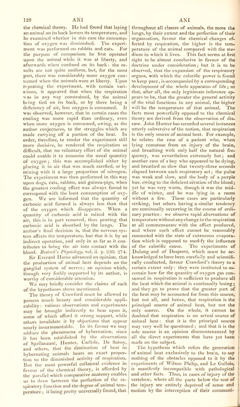 the chemical theory. He had found that laying an animal on its back lowers its temperature, and he examined whether in this case the consump¬ tion of oxygen was diminished. The experi¬ ment was performed on rabbits and cats. For the purpose of comparison he first operated upon the animal while it was at liberty, and afterwards when confined on its back : the re¬ sults are not quite uniform, but, for the most part, there was considerably more oxygen con¬ sumed when the animals were at liberty. Upon repeating the experiment, with certain vari¬ ations, it appeared that when the respiration was in any way constrained, by tbe animal being tied on its back, or by there being a deficiency of air, less oxygen is consumed. It was observed, however, that in certain cases the cooling was more rapid than ordinary, even when more oxygen is consumed, owing, as the author conjectures, to the struggles which are made carrying off’ a portion of the heat. In order, therefore, to render the experiment still more decisive, he rendered the respiration so difficult, that no voluntary effort of the animal could enable it to consume the usual quantity of oxygen ; this was accomplished either by placing it in air that was much rarefied, or by mixing with it a large proportion of nitrogen. The experiment was then performed in this way upon dogs, cats, rabbits, and guinea-pigs, when the greatest cooling effect was always found to correspond with the least consumption of oxy¬ gen. We are informed that the quantity of carbonic acid formed is always less than that of tbe oxygen which disappears. When a quantity of carbonic acid is mixed with the air, this is in part removed, thus proving that carbonic acid is absorbed by the lungs. The author’s final decision is, that the nervous sys¬ tem affects the temperature, but that it is by an indirect operation, and only in as far as it con¬ tributes to bring the air into contact with the blood. Bostock's Physiology, vol. ii. p. 250. 274. Sir Everard Home advanced an opinion, that the production of animal heat depends on the ganglial system of nerves; an opinion which, though very feebly supported by its author, is worthy of considerable attention. We may briefly consider the claims of each of the hypotheses above mentioned. The theory of Crawford must be allowed to possess much beauty and considerable appli¬ cability : various observations and experiments may be brought indirectly to bear upon it, some of which afford it strong support, while others invalidate it by objections that appear nearly insurmountable. In its favour we may adduce the phenomena of hybernation, since it has been established by the observations of Spallanzani, Hunter, Carlisle, l)e Saissy, and others, that the diminution of heat in hybernating animals bears an exact propor¬ tion to the diminished activity ot respiration. But the most powerful collateral evidence in favour of the chemical theory, is afforded by the parallel which comparative anatomy enables us to draw between the perfection of the re¬ spiratory function and the degree o( animal tem¬ perature ; it being pretty universally found, that throughout all classes of animals, the more the lungs, by their extent and the perfection of their organisation, favour the chemical changes ef¬ fected by respiration, the higher is the tem¬ perature of the animal compared with the me¬ dium in which it lives. This fact seems at first sight to be almost conclusive in favour of the doctrine under consideration; but it is to be observed, that the expansion of the respiratory organs, with which the calorific power is found to keep pace, is accompanied by a corresponding development of the whole apparatus of life; so that, after all, the only legitimate inference ap¬ pears to be, that the greater the general activity of the vital functions in any animal, the higher will be the temperature of that animal. The facts most powerfully opposed to the chemical theory are derived from the observation of dis¬ ease. John Hunter has recorded several instances utterly subversive of the notion, that respiration is the only source of animal heat. For example, he relates the case of a patient who, when lying comatose from an injury of the brain, and breathing with only half the natural fre¬ quency, was nevertheless extremely hot; and another case of a boy who appeared to be dying, and breathed so slow that twenty-three seconds elapsed between each respiratory act; the pulse was weak and slow, and the body of a purple hue, owing to the deficient aeration of the blood; yet he was very warm, though it was the mid¬ dle of winter, and he was lying in a room without a fire. These cases are particularly striking, but others having a similar tendency are continually occurring in the course of ordi¬ nary practice: we observe rapid alternations of temperature without any change in the respiration ; at all commensurate with the effect produced, i and where such effect cannot be reasonably connected with the state of cutaneous evapora- i tion which is supposed to modify the influence i of the calorific cause. The experiments of j Dulong and of Despretz, which must be ac- i knowledged to have been carefully and scientifi- I cally conducted, favour Crawford’s theory to a certain extent only : they were instituted to as¬ certain how far the quantity of oxygen gas con- I sumed in respiration is sufficient to produce all I the heat which the animal is continually losing; l and they go to prove that the greater part of | the heat may be accounted for from this source, | but not all, and hence, that respiration is the I principal source of animal heat, but not the I only source. On the whole, it cannot be I doubted that respiration is an actual source of animal heat: that it is the principal source may very well be questioned ; and that it is the I sole source is an opinion discountenanced by 1 all the direct experiments that have yet been i made on the subject. The hypothesis which refers the generation i of animal heat exclusively to the bra:n, to say t nothing of the obstacles opposed to it by the experiments of Wilson Philip, and Le Gallois, is manifestly incompatible with pathological : and other facts. Thus, in cases of injury of the vertebrae, where all the parts below the seat of the injury are entirely deprived of sense and i motion by the interception of their communi- i