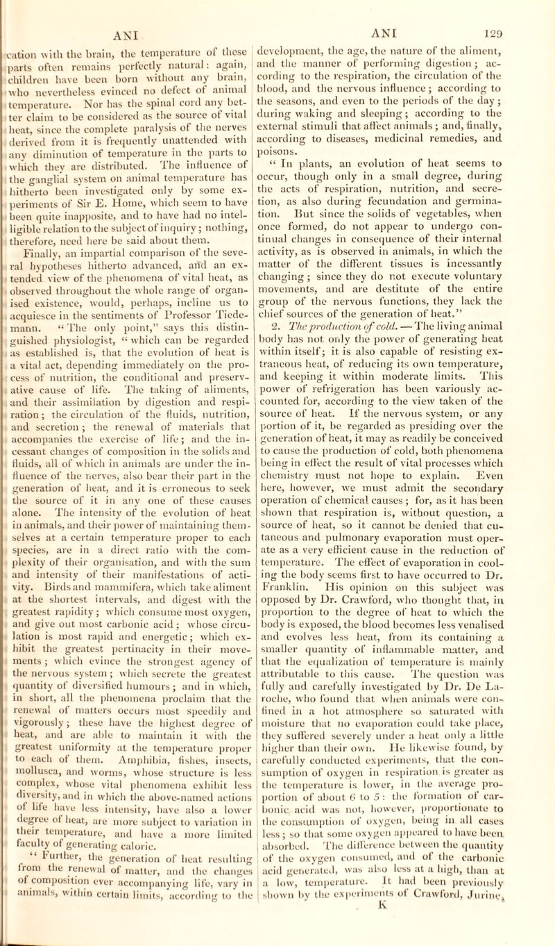 cation with the brain, the temperature of these parts often remains perfectly natural: again, children have been born without any brain, who nevertheless evinced no defect ot animal temperature. Nor has the spinal cord any bet¬ ter claim to be considered as the source oi vital heat, since the complete paralysis ol the nerves derived from it is frequently unattended with any diminution of temperature in the parts to which they are distributed. The influence of the ganglial system on animal temperature has hitherto been investigated only by some ex¬ periments of Sir E. Home, which seem to have been quite inapposite, and to have had no intel¬ ligible relation to the subject of inquiry; nothing, therefore, need here be said about them. Finally, an impartial comparison of the seve¬ ral hypotheses hitherto advanced, arid an ex¬ tended view of the phenomena of vital heat, as observed throughout the whole range of organ¬ ised existence, would, perhaps, incline us to acquiesce in the sentiments of Professor Tiede- mann. “ The only point,” says this distin¬ guished physiologist, “ which can be regarded i as established is, that the evolution of heat is a vital act, depending immediately on the pro¬ cess of nutrition, the conditional and preserv¬ ative cause of life. The taking of aliments, and their assimilation by digestion and respi¬ ration; the circulation of the fluids, nutrition, and secretion; the renewal of materials that accompanies the exercise of life; and the in¬ cessant changes of composition in the solids and fluids, all of which in animals are under the in¬ fluence of the nerves, also bear their part in the generation of heat, and it is erroneous to seek the source of it in any one of these causes alone. The intensity of the evolution of heat in animals, and their power of maintaining them¬ selves at a certain temperature proper to each species, are in a direct ratio with the com¬ plexity of their organisation, and with the sum and intensity of their manifestations of acti¬ vity. Birds and mammifera, which take aliment at the shortest intervals, and digest with the greatest rapidity; which consume most oxygen, and give out most carbonic acid; whose circu¬ lation is most rapid and energetic; which ex¬ hibit the greatest pertinacity in their move¬ ments ; which evince the strongest agency of the nervous system ; which secrete the greatest quantity of diversified humours; and in which, in short, all the phenomena proclaim that the renewal of matters occurs most speedily and vigorously; these have the highest degree of heat, and are able to maintain it with the greatest uniformity at the temperature proper to each of them. Amphibia, fishes, insects, mollusca, and worms, whose structure is less complex, whose vital phenomena exhibit less diversity, and in which the above-named actions of life have less intensity, have also a lower degree of heat, are more subject to variation in their temperature, and have a more limited faculty of generating caloric. “ further, the generation of heat resulting from the renewal of matter, and the changes of composition ever accompanying life, vary in animals, within certain limits, according to the development, the age, the nature of the aliment, and the manner of performing digestion; ac¬ cording to the respiration, the circulation of the blood, and the nervous influence; according to the seasons, and even to the periods of the day ; during waking and sleeping; according to the external stimuli that affect animals; and, finally, according to diseases, medicinal remedies, and poisons. “ In plants, an evolution of heat seems to occur, though only in a small degree, during the acts of respiration, nutrition, and secre¬ tion, as also during fecundation and germina¬ tion. But since the solids of vegetables, when once formed, do not appear to undergo con¬ tinual changes in consequence of then- internal activity, as is observed iri animals, in which the matter of the different tissues is incessantly changing ; since they do not execute voluntary movements, and are destitute of the entire group of the nervous functions, they lack the chief sources of the generation of heat.” 2. The production of cold. — The living animal body has not only the power of generating heat within itself; it is also capable of resisting ex¬ traneous heat, of reducing its own temperature, and keeping it within moderate limits. This power of refrigeration has been variously ac¬ counted for, according to the view taken of the source of heat. If the nervous system, or any portion of it, be regarded as presiding over the generation of heat, it may as readily be conceived to cause the production of cold, both phenomena being in effect the result of vital processes which chemistry must not hope to explain. Even here, however, we must admit the secondary operation of chemical causes ; for, as it has been shown that respiration is, without question, a source of heat, so it cannot be denied that cu¬ taneous and pulmonary evaporation must oper¬ ate as a very efficient cause in the reduction of temperature. The effect of evaporation in cool¬ ing the body seems first to have occurred to Dr. Franklin. His opinion on this subject was opposed by Dr. Crawford, who thought that, in proportion to the degree of heat to which the body is exposed, the blood becomes less venalised and evolves less heat, from its containing a smaller quantity of inflammable matter, and that the equalization of temperature is mainly attributable to this cause. The question was fully and carefully investigated by Dr. De La¬ roche, who found that when animals were con¬ fined in a hot atmosphere so saturated with moisture that no evaporation could take place, they suffered severely under a heat only a little higher than their own. He likewise found, by i carefully conducted experiments, tliat the con¬ sumption of oxygen in respiration.is greater as I the temperature is lower, in the average pro- j portion of about 6 to 5 : the formation of car¬ bonic acid was not, however, proportionate to j the consumption of oxygen, being in till cases less; so that some oxygen appeared to have been j absorbed. The difference between the quantity of the oxygen consumed, and of the carbonic ; acid generated, was also less at a high, than at a low, temperature. It had been previously I shown by the experiments ot Crawford, Jurine, K *