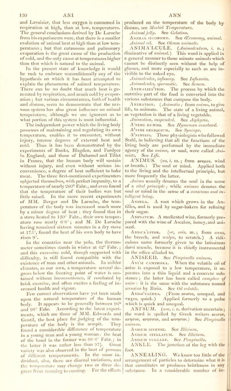 and Lavoisier, that less oxygen is consumed in respiration at high, than at low, temperatures. The general conclusions derived hy De Laroche from his experiments were, that there is a smaller evolution of animal heat at high than at low tem¬ peratures ; but that cutaneous and pulmonary evaporation is the great cause of the production of cold, and the only cause at temperatures higher than that which is natural to the animal. In the present state of knowledge it would be rash to embrace unconditionally any of the hypothesis on which it has been attempted to explain the phenomena of animal temperature. There can be no doubt that much heat is ge¬ nerated by respiration, and much cold by evapor¬ ation ; but various circumstances, both of health and disease, seem to demonstrate that the ner¬ vous system has also great influence on animal temperature, although we are ignorant as to what portion of this system is most influential. The independent power which the living body possesses of maintaining and regulating its own temperature, enables it to encounter, without injury, intense degrees of external heat and cold. Thus it has been demonstrated by the experiments of Banks, Blagden, and Fordyce in England, and those of Duhamel and 'fillet in France, that the human body will sustain without injury, and even without serious in¬ convenience, a degree of heat sufficient to bake meat. The three first-mentioned experimenters subjected themselves, with perfect impunity, to a temperature of nearly 260° Falir., and even found that the temperature of their bodies was but little raised. In the more recent experiments of MM. Berger and De Laroche, the tem¬ perature of the body was increased much more by a minor degree of heat : they found that in a stove heated to 120° Fahr., their own temper¬ ature rose nearly G‘8°; and M. De Laroche having remained sixteen minutes in a dry stove at 175°, found the heat of his own body to have risen 9°. In the countries near the pole, the thermo¬ meter sometimes stands in winter at 42° Fahr. ; and this excessive cold, though supported with difficulty, is still found compatible with the existence of man and other animals. In milder climates, as our own, a temperature several de¬ grees below the freezing point of water is sus¬ tained without inconvenience, if combated by brisk exercise, and often excites a feeling of in¬ creased health and vigour. Few correct observations have yet been made upon the natural temperature of the human bodv. It appears to be generally between 96° and 98° Fahr. According to the latest experi¬ ments, which are those of MM. Edwards and Gentil, the best place forjudging of the tem¬ perature of the body is the armpit. They found a considerable difference of temperature in a young man and a young woman: the heat of the hand in the former was 98'4° Fahr.; in the latter it was rather less than 97,[. Great variety was also observed in the heat ot persons of difl'erent temperaments. In the same in¬ dividual, also, there are diurnal variations, and the temperature may change two or three de¬ grees from morning to evening. For the effects produced on the temperature of the body by disease, see Morbid Temperature. Anim al jelly. See Gelatina. Animal (economy. See (Economy, animal. Animal oil. See Oleum animate. ANIM A'LCULE. (Animalculum, i. n. ; diminutive of animal.) This word is applied in a general manner to those minute animals which cannot be distinctly seen without the help of glasses, and more especially to such as are in¬ visible to the naked eye. Animalcules, infusory. See Infusoria. Animalcules, spermatic. See Semen. Animaliza'tion. The process by which the nutritive part of the food is converted into the various substances that compose the body. Animation. (Animatio; from ammo, to give life, to animate. The state of a living animal, as vegetation is that of a living vegetable. Animation, suspended. See Asphyxia. A'nime gummi. See Hymen tea courbaril. A'nimi deliquium. See Syncope. A'nimjsts. Those physiologists who followed I Stahl, in believing that all the functions of the i living body are performed by the immediate agency of the anima, or soul, were called Ani- mists. See Life. A'NIMUS. (ms, i. m. ; from avtyos, wind or breath.) The soul or mind. Applied both to the living and the intellectual principle, but more frequently the latter. Anima usually denotes the soul in the sense of a vital principle; while animus denotes the soul or mind in the sense of a conscious and in¬ telligent being. Aninga. A root which grows in the An¬ tilles, and is used by sugar-bakers for refining their sugar. Ani'satum. A medicated wine, formerly pre¬ pared with the wine of Ascalon, honey, and ani¬ seed. Anisca'lptor. (or, oris. m.; from anus, the breech, and scalpo, to scratch.) A ridi- ! culous name formerly given to the latissimus j dorsi muscle, because it is chiefly instrumental ; in the office alluded to. ANISEED. See l’impinella anisuni. Ani'si camthora. When the volatile oil of i anise is exposed to a low temperature, it se- I parates into a thin liquid and a concrete sub- I stance ; the latter lias been called camphor of j anise: it is the same with the substance named l serusina by Bizio. See Oil volatile. Aniso'tachys. (From avnros, unequal, and i raxos, quick.) Applied formerly to a pulse which is quick and unequal. ANI'SUM . (um, i. n. derivation uncertain; i the word is spelled by Greek writers avurov, i avTtcrov, avriaaov, and avwqaov.) See Pimpinella | anisum. Anisum sinense. See Illidum. Anisum stellatum. See lllicium. Anisum vulgark. See Pimpinella. ANKLE. The junction of the leg with the I foot. ANNEALING. We know too little of the arrangement of particles to determine what it is that constitutes or produces brittleness in any substance. In a considerable number of in-