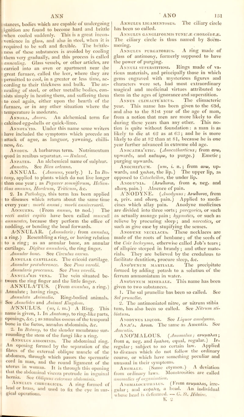 ANN stances, bodies which are capable of undergoing ignition are found to become hard and brittle when cooled suddenly. This is a great incon¬ venience in glass, and also in steel, when it is required to be soft and flexible. 1 lie brittle¬ ness of these substances is avoided by cooling them very gradually, and this process is called annealing. Glass vessels, or other articles, are carried into an oven or apartment near the great furnace, called the leer, where they are permitted to cool, in a greater or less time, ac¬ cording to their thickness and bulk. The an¬ nealing of steel, or other metallic bodies, con¬ sists simply in heating them, and suffering them to cool again, either upon the hearth of the furnace, or in any other situation where the temperature is moderate. Annora, Anora. An alchemical term for calcined egg-shells or quick-lime. Annota'tio. Under this name some writers have included the symptoms which precede an attack of ague, as languor, yawning, chilli¬ ness, &c. Anodus. A barbarous term. Nutrimentum quod in renibus separator. —Ruland. Anpater. An alchemical name of sulphur. Annotto. See Him orleana. ANNUAL. [Annuus, yearly.) 1. In fio- tany, applied to plants which do not live longer than one year; as Papaver somniferum, Hclian- tlius annuus, Hordeum, Triticum, &c. 2. In Pathology, this term has been applied to diseases which return about the same time every year : morbi annui; morbi anniversarii. Awnuens. (From annuo, to nod.) The recti antici capitis have been called musculi annuentes, because they perform the office of nodding, or bending the head forwards. A'NNULAR. [Annularis; from annulus, a ring.) Resembling a ring, or having relation to a ring; as an annular bone, an annular cartilage. Digitus annularis, the ring finger. Annular bone. See Circulus osseus. Annular cartilage. The cricoid cartilage. Annular prot uberance. See Pons varolii. Annularis processus. See Pons varolii. Annula'ris vena. The vein situated be¬ tween the ring finger and the little finger. ANNULA'TUS. (From annulus, a ring.) Annulate; having rings. Annulata Animalia. Ring-bodied animals. See Anneliiles and Animal Kingdom. A'NNULL'S, [us, i. m.) A Ring. This name is given, 1. In Anatomy, to ring-like parts, openings, &c. ; as annulus osseus of the temporal bone in the fietus, annulus abdominis, &c. 2. In Botany, to the slender membrane sur¬ rounding the stem of the fungi like a ring. Annulus abdominis. The abdominal ring. An opening formed by the separation of the fibres of the external oblique muscle of the abdomen, through which passes the spermatic cord in man, and the round ligament of the uterus in woman. It is through this opening that the abdominal viscera protrude in inguinal hernia. See Obliquus externus abdominis. Annulus chirurcxcus. A ring formed of lead or brass, and used to fix the eye in sur¬ gical operations. ANO 131 Annulus ligamentosus. The ciliary circle has been so called. Annulus ganglieokmis tunicas cHORoiDEiE. The ciliary circle is thus named by Soem¬ mering. Annulus purgatorius. A ring made of glass of antimony, formerly supposed to have the power of purging. Annuli superstitiosi. Rings made of va¬ rious materials, and principally those in which gems engraved with mysterious figures and characters were set, had most extraordinary magical and medicinal virtues attributed to them in the ages of ignorance and superstition. Annus climactericus. The climacteric year. This name has been given to the 63d, and also to the 81st year of the age of man, from a notion that men are more likely to die during these years than any other. This no¬ tion is quite without foundation : a man is as likely to die at 62 as at 63 ; and he is more likely to die at 82 than at 81, because he is one year further advanced in extreme old age. Anocatha'rtic. [Anocatliarticus; from ava, upwards, and uadaipa, to purge.) Emetic; purging upwards. Anochei'lum. [um, i. n. ; from ava>, up¬ wards, and x^iXos, the lip.) The upper lip, as opposed to Catocheilon, the under lip. A nody'nia. [AvwSvvia, from a, neg. and oSuptj, pain.) Absence of pain. A'NODYNE. [Anodynus; AvccSvvos, from a, priv. and 08vvy, pain.) Applied to medi¬ cines which allay pain. Anodyne medicines are divided into three sorts; paregorics, or such as actually assuage pain ; hypnotics, or such as relieve by procuring sleep; and narcotics, or such as give ease by stupifying the senses. Anodyne necklaces. These necklaces are made of the roots of henbane; of the seeds of the Coix lachryma, otherwise called Job’s tears; of allspice steeped in brandy ; and other mate- I rials. They are believed by the credulous to facilitate dentition, procure sleep, &c. Ano'dynum martiale. The precipitate formed by adding potash to a solution of the ferrum ammoniatum in water. Ano'dynum mi nek ale. This name has been given to two substances. 1. The sal prunella? has been so called. See Sal prunella’. 2. The antimoniated nitre, or nitrum stibia turn, has also been so called. See Nitrum sli- biatum. Anodynus liquor. See Liquor anodynus. A n/e'a. Avoid.. The same as Amentia. See Amentia. AN O'M A LOUS. [Anomalus ; avapaXos; from a, neg. and opaXos, equal, regular.) Ir¬ regular; subject to no certain law. Applied to diseases which do not follow the ordinary course, or which have something peculiar and unusual in their symptoms. Anomaly. (Same etymon.) A deviation from ordinary laws. Monstrosities are called anomalies of organisation. Anomaloceu-iialus. (From ampaKos, irre¬ gular; and KupaXij, a bead. An individual whose head is deformed. — (J. St, llilaire.