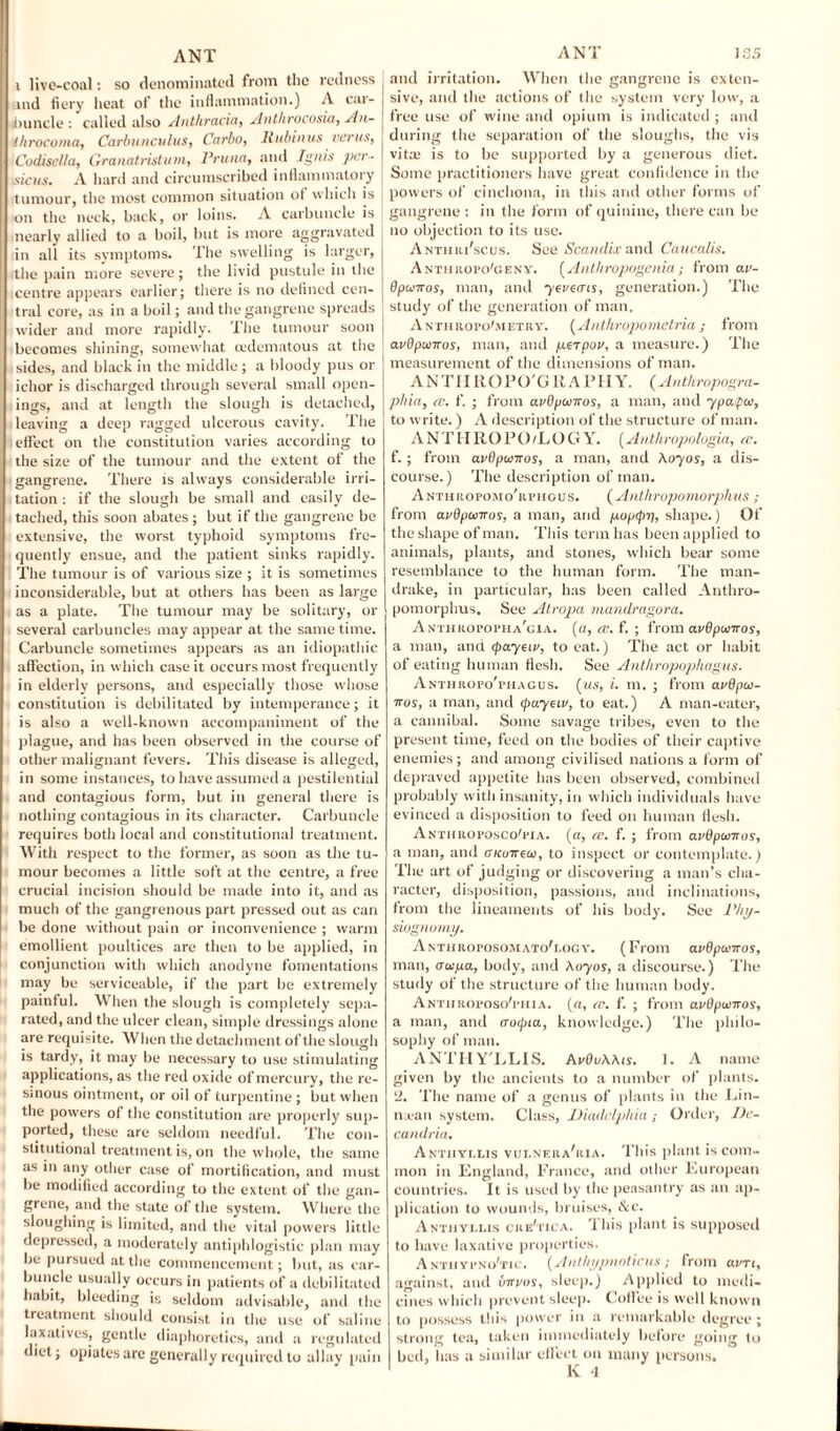 i live-coal: so denominated from the redness and fiery heat of the inflammation.) A car¬ buncle : called also Antliracia, Anthrocosia, Sln- ihrocoma, Carbunculus, Carlo, lhtbinus vents, . Codisella, Granatristum, Prune, and Ignis par- | tsicus. A hard and circumscribed inflammatory tumour, the most common situation ot which is j on the neck, back, or loins. A carbuncle is nearly allied to a boil, but is more aggravated in all its symptoms. The swelling is larger, the pain more severe; the livid pustule in the centre appears earlier; there is no defined cen¬ tral core, as in a boil; and the gangrene spreads wider and more rapidly. The tumour soon becomes shining, somewhat oedematous at the ■ sides, and black in the middle; a bloody pus or ichor is discharged through several small open¬ ings, and at length the slough is detached, leaving a deep ragged ulcerous cavity. The effect on the constitution varies according to the size of the tumour and the extent of the gangrene. There is always considerable irri¬ tation : if the slough be small and easily de¬ tached, this soon abates; but if the gangrene be extensive, the worst typhoid symptoms fre¬ quently ensue, and the patient sinks rapidly. The tumour is of various size ; it is sometimes inconsiderable, but at others has been as large as a plate. The tumour may be solitary, or several carbuncles may appear at the same time. Carbuncle sometimes appears as an idiopathic affection, in which case it occurs most frequently in elderly persons, and especially those whose constitution is debilitated by intemperance; it is also a well-known accompaniment of the plague, and has been observed in the course of other malignant fevers. This disease is alleged, in some instances, to have assumed a pestilential and contagious form, but in general there is nothing contagious in its character. Carbuncle requires both local and constitutional treatment. With respect to the former, as soon as the tu¬ mour becomes a little soft at the centre, a free crucial incision should be made into it, and as much of the gangrenous part pressed out as can be done without pain or inconvenience ; warm emollient poultices arc then to be applied, in conjunction with which anodyne fomentations may be serviceable, if the part be extremely painful. When the slough is completely sepa¬ rated, and the ulcer clean, simple dressings alone are requisite. When the detachment of the slough is tardy, it may be necessary to use stimulating applications, as the red oxide of mercury, the re¬ sinous ointment, or oil of turpentine; but when the powers of the constitution are properly sup¬ ported, these are seldom needful. The con¬ stitutional treatment is, on the whole, the same as in any other case of mortification, and must be modified according to the extent of the gan¬ grene, and the state of the system. Where the sloughing is limited, and the vital powers little depressed, a moderately antiphlogistic plan may be pursued at the commencement; but, as car¬ buncle usually occurs in patients of a debilitated habit, bleeding is seldom advisable, and the treatment should consist in the use of saline laxatives, gentle diaphoretics, and a regulated diet; opiates are generally required to allay pain ANT 185 and irritation. When the gangrene is exten¬ sive, and the actions of the system very low, a free use of wine and opium is indicated ; and during the separation of the sloughs, the vis vita; is to be supported by a generous diet. Some practitioners have great confidence in the powers of cinchona, in this and other forms of gangrene: in the form of quinine, there can be no objection to its use. A nth iu'scus. See Scandix and Caucalis. Anthropo'geny. [Anthropogenia; from av- dpuiros, man, and yevetns, generation.) The study of the generation of man. A nth rofo'metry. [Anthropometria ; from avOpunros, man, and perpov, a measure.) The measurement of the dimensions of man. ANTIIROPO'G RAPHY. (Anthropogra- phia, a\ f. ; from avBpcoiros, a man, and ypatpoo, to write.) A description of the structure of man. ANTHROPO/LOGY. (Anthropolugia, re. f.; from avSpwwos, a man, and Auyos, a dis¬ course.) The description of man. Anthropomo'rphgus. ( Anlhropomorphus ; from avOpoonos, a man, and puptpt], shape.) Of the shape of man. This term has been applied to animals, plants, and stones, which bear some resemblance to the human form. The man¬ drake, in particular, has been called Anthro- pomorphus. See Atropa mandragora. Anthropopha'cia. [a, re. f. ; from avBpwiros, a man, and (payees, to eat.) The act or habit of eating human flesh. See Anthropophagus. Anthropo'phagus. [us, i. m. ; from avBpoo- iros, a man, and (payees, to eat.) A man-eater, a cannibal. Some savage tribes, even to the present time, feed on the bodies of their captive enemies; and among civilised nations a form of depraved appetite has been observed, combined probably with insanity, in which individuals have evinced a disposition to feed on human flesh. Anthroposco'pia. [a, re. f. ; from avBptsiiros, a man, and OKuireui, to inspect or contemplate.) The art of judging or discovering a man’s cha¬ racter, disposition, passions, and inclinations, from the lineaments of his body. See Phy¬ siognomy. A nthroposom ATo'r.oo v. (From avBpu'iros, man, aapa, body, and Any os, a discourse.) The study of the structure of the human body. A nth roposo'phi a. [a, re. f. ; from avOpuyrros, a man, and (rocpia, knowledge.) The philo¬ sophy of man. ANTHY'LLIS. AvBuAAis. 1. A name given by the ancients to a number of plants. '2. The name of a genus of plants in the Ein- niean system. Class, Diadelphia; Order, De- candria. Antiiyxlis vulnera'iiia. This plant is com¬ mon in England, France, and other European countries. It is used by the peasantry as an ap¬ plication to wounds, bruises, &c. Antjiylus cre'tica. 'Ibis plant is supposed to have laxative properties. Anthvpno'tic. [Anllnjpnoticus; from aim, against, and Cirrus, sleep.) Applied to medi¬ cines which prevent sleep. Coffee is well known to possess this power in a remarkable degree ; strong tea, taken immediately before going to bed, has a similar effect on many persons.