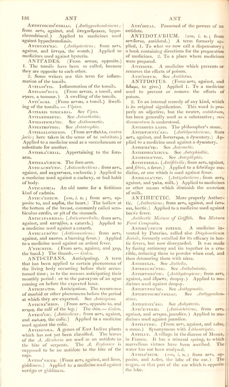 A nth vrocHo'NniuAc. ( Anthypochondriacus; from avTi, against, and vnoxorSpiaicos, hypo- clirondriacal.) Applied to medicines used against hypoehrondiasis. A nthyste'ric. (Anthystericus; from am, against, and varepa, the womb.) Applied to medicines used against hysteria. ANTl'ADES. (From amos, opposite.) I. The tonsils have been so called, because they are opposite to each other. 2. Some writers use this term for inflam¬ mation of the tonsils. AntiadFtis. Inflammation of the tonsils. Anti ado'ncus. (From amas, a tonsil, and oyuos, a tumour.) A swelling of the tonsils. Anti'acri. (From avnas, a tonsil.) Swell¬ ing of the tonsils. — Ulpian. A NTIAItlS TOX1CAKIA. See UpaS. Antiarthriitic. See Antarthritic. Antiasthma'tic. See Anthasmalic. Antiatro'phic. See Antatrophic. Antiballo/menos. (From avriSaWo, contra jacio; here taken in the sense of to substitute.) Applied to a medicine used as a succedaneum or substitute for another. Antibra'chial. Appertaining to the fore¬ arm. Antibra'chium. The fore-arm. Anticache'ctic. (Anticachecticus; from am, against, and /caxeKT1,C0S> cachectic.) Applied to a medicine used against a cachexy, or bad habit of body. Anticadmia. An old name for a fictitious kind of cadmia. Antica'rdium. [urn, i. n. ; from am, op¬ posite to, and icapSia, the heart.) The hollow at j the bottom of the breast, commonly called scro- j biculus cordis, or pit of the stomach. ANTicatarriiar.. (Anticatarrhalis; from avti, against, and uarappos, a catarrh.) Applied to a medicine used against a catarrh. Anticacso'tic (Anticausoticus; from am, against, and Kauans, a burning fever.) Applied to a medicine used against an ardent fever. A'nticheir. (From am, against, and X6,P> the hand.) The thumb.— Galen. ANTI/CIPANS. Anticipating. A term that has been applied to certain phenomena of the living body occurring before their accus¬ tomed time; as to the menses anticipating their monthly period : or to the paroxysm of an ague coming on before the expected hour. Anticipaitio. Anticipation. The recurrence of morbid or other phenomena before the period at which they are expected. See Anlicipans. Anticne'mion. (From atm, opposite to, and Kvripri, the calf of the leg.) The shin.— Galen. Antico'i.ic. (Anlicolicus; from am, against, and Ku\ucn, the colic.) Applied to a medicine used against the colic. Antideism a. A genus of East Indian plants which has not yet been classified. The leaves of the A. Alexiteria are used as an antidote to the bite of serpents. The A. Zeylanica is supposed to be an antidote to the bite ol the naja. Antidi'nicus. (From am, against, and Siros, giddiness.) Applied to a medicine used against vertigo or giddiness. Anti'dotal. Possessed of the powers of an [ antidote. ANTIDOTA'IIIUM. (urn, i. n.; from | amSorus, antidotal.) A term formerly ap¬ plied, 1. To what we now call a dispensatory; i a book containing directions for the preparation of medicines. 2. To a place where medicines were prepared. A/ntidote. A medicine which prevents or removes the effects of poison. Anti'iiotum. See Antidotus. ANTFDOTUS. (From am, against, and i SiSupu, to give.) Applied 1. To a medicine used to prevent or remove the effects of i poison. 2. To an internal remedy of any kind, which is its original signification. This word is pro¬ perly an adjective, but the neuter, antidotum, has been generally used as a substantive; me- \ dicamentum is understood. Antidotus lapis. The philosopher’s stone. Antidysente'ric. (Antidysentericus; from i am, against, and Swrevrepia, a dysentery.) Ap¬ plied to a medicine used against a dysentery. Antieme'tic. See Antemetic. Antiephia'lticus. See Antepkialtic. Antiemi.e'ptic. See Antepileptic. Antifebrile. (Ant ifebrills; from am, against, and feliris, a fever.) Applied to a febrifuge me- t dicine, or one which is used against fever. Antic,ai.a'ctic. (Antigalacticus; from am, • against, and ya\a, milk.) Applied to medicines j or other means which diminish the secretion of milk. ANTIHE'CTIC. More properly Anthec- tic. [Anthecticus; from am, against, and e/cn- icos, hectic.) Applied to a medicine used against i heclfc fever. Antihectic Mixture of Griffith. See Mixtura ; Ferri Composita. Antihe'cticum poterii. A medicine in¬ vented by l’oterius, called also Diaphoreticu/n Joviale, formerly extolled for its efficacy in hec¬ tic fevers, but now disregarded. It was made i by fusing antimony and tin together in a cm- i cible, reducing them to powder when cool, and then detonating them with nitre. Antihelix. See AnlhelLr. Antihei.mi'ntic. See Anthelmintic. Antihydro'pic. (Antihydropicus; from aim, i against, and vSpuiirs, dropsy.) Applied to me- I dicines used against dropsy. Antiiiypno'tic. See Anthypnotic. Antihypocho'ndriac. See Anthypochon- driac. Antiiiyste'ric. See Anhysteric. Anti'ictkkic. (Anti-ictericus, from am, i against, and itcrepos, jaundice.) Applied to me- ; dicines used against jaundice. Antih'tiiic. (From am, against, and Aiflor, a stone.) Synonymous with lAthontriptic. Antili.y. A village in the diocese of Meaux, in France. It has a mineral spring, to which marvellous virtues have been ascribed. The water has not been analysed. A ntilo’iuum. (uni, i. n. ; from am, op¬ posite, and \oSos, the lobe of the ear.) The tragus, or that part of the ear which is opposite the lobe.