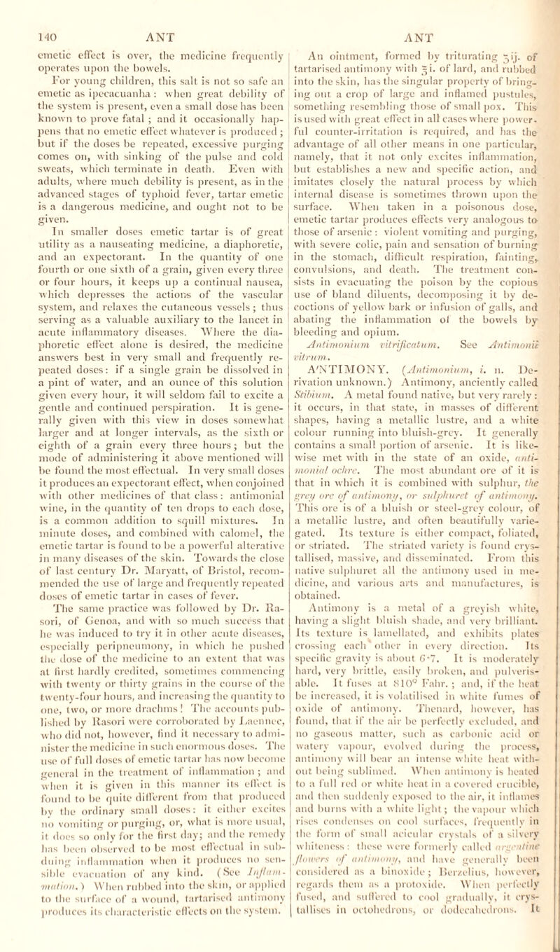 emetic effect is over, the medicine frequently operates upon the bowels. For young children, this salt is not so safe an emetic as ipecacuanha : when great debility of the system is present, even a small dose has been known to prove fatal ; and it occasionally hap¬ pens that no emetic effect whatever is produced ; but if the doses be repeated, excessive purging comes on, with sinking of the pulse and cold sweats, which terminate in death. Even with adults, where much debility is present, as in the advanced stages of typhoid fever, tartar emetic is a dangerous medicine, and ought not to be given. In smaller doses emetic tartar is of great utility as a nauseating medicine, a diaphoretic, and an expectorant. In the quantity of one fourth or one sixth of a grain, given every three or four hours, it keeps up a continual nausea, which depresses the actions of the vascular system, and relaxes the cutaneous vessels; thus serving as a valuable auxiliary to the lancet in acute inflammatory diseases. Where the dia¬ phoretic effect alone is desired, the medicine answers best in very small and frequently re¬ peated doses: if a single grain be dissolved in a pint of water, and an ounce of this solution given every hour, it will seldom fail to excite a gentle and continued perspiration. It is gene¬ rally given with this view in doses somewhat larger and at longer intervals, as the sixth or eighth of a grain every three hours; but the mode of administering it above mentioned will be found the most effectual. In very small doses it produces an expectorant effect, when conjoined with other medicines of that class: antimonial wine, in the quantity of ten drops to each dose, is a common addition to squill mixtures. In minute doses, and combined with calomel, the emetic tartar is found to be a powerful alterative in many diseases of the skin. Towards the close of last century Dr. Maryatt, of Bristol, recom¬ mended the use of large and frequently repeated doses of emetic tartar in cases of fever. The same practice was followed by Dr. Ra- sori, of Genoa, and with so much success that he was induced to try it in other acute diseases, especially peripneumony, in which he pushed the dose of the medicine to an extent that was at first hardly credited, sometimes commencing with twenty or thirty grains in the course of the twenty-four hours, anti increasing the quantity to one, two, or more drachms ! The accounts pub¬ lished by Rasori were corroborated by Eaennec, who did not, however, find it necessary to admi¬ nister the medicine in such enormous doses. The use of full doses of emetic tartar has now become general in the treatment of inflammation ; and when it is given in this manner its effect is found to be quite different from that produced by the ordinary small doses: it either excites no vomiting or purging, or, what is more usual, it does so only for the first day; and the remedy has been observed to be most effectual in sub¬ duing inflammation when it produces no sen¬ sible evacuation of any kind. (See Injhtni- /mil ion.) When rubbed into the skin, or applied to the surface of a wound, tartarised antimony produces its characteristic effects on the system. An ointment, formed by triturating 51'j. of tartarised antimony with ^i. of lard, and rubbed into the skin, has the singular property of bring¬ ing out a crop of large and inflamed pustules, something resembling those of small pox. This isused with great effect in all caseswhere power¬ ful counter-irritation is required, and has the advantage of all other means in one particular, namely, that it not only excites inflammation, but establishes a new and specific action, and I imitates closely the natural process by which internal disease is sometimes thrown upon the : surface. When taken in a poisonous dose, I emetic tartar produces effects very analogous to those of arsenic : violent vomiting and purging, with severe colic, pain and sensation of burning in the stomach, difficult respiration, fainting, convulsions, and death. The treatment con¬ sists in evacuating the poison by the copious use of bland diluents, decomposing it by de¬ coctions of yellow bark or infusion of galls, and abating the inflammation of the bowels by bleeding and opium. Antimonium vitrificatum. See Antimonii vitnan. A'NTIMONY. (Antimonium, i. 11. De¬ rivation unknown.) Antimony, anciently called Stibium. A metal found native, but very rarely: it occurs, in that state, in masses of different shapes, having a metallic lustre, and a white colour running into bluish-grey. It generally contains a small portion of arsenic. It is like¬ wise met with in the state of an oxide, anti¬ monial ochre. The most abundant ore of it is that in which it is combined with sulphur, the grey ore of antimony, or sulphuret of antimony. This ore is of a bluish or steel-grey colour, of a metallic lustre, and often beautifully varie¬ gated. Its texture is either compact, foliated, or striated. The striated variety is found crys¬ tallised, massive, and disseminated. From this native sulphuret all the antimony used in me¬ dicine, and various arts and manufactures, is obtained. Antimony is a metal of a greyish white, having a slight bluish shade, and very brilliant. Its texture is lamellated, and exhibits plates crossing each other in every direction. Its specific gravity is about G-7. It is moderately hard, very brittle, easily broken, and pnlveris- able. It fuses at 810° Fahr. ; and, if the heat be increased, it is volatilised in white fumes of oxide of antimony. Thenard, however, has found, that if the air be perfectly excluded, and no gaseous matter, such as carbonic acid or watery vapour, evolved during the process, antimony will bear an intense white heat with¬ out being sublimed. When antimony is heated to a f ull red or white heat in a covered crucible, and then suddenly exposed to the air, it inflames and burns with a white light ; the vapour which rises condenses on cool surfaces, frequently in the form of small acicular crystals of a silvery whiteness: these were formerly called argentine /lowers of antimony, and have generally been considered as a binoxide ; Berzelius, however, regards them as a protoxide. When perfectly fused, and suflered to cool gradually, it crys¬ tallises in octahedrons, or dodecahedrons. It
