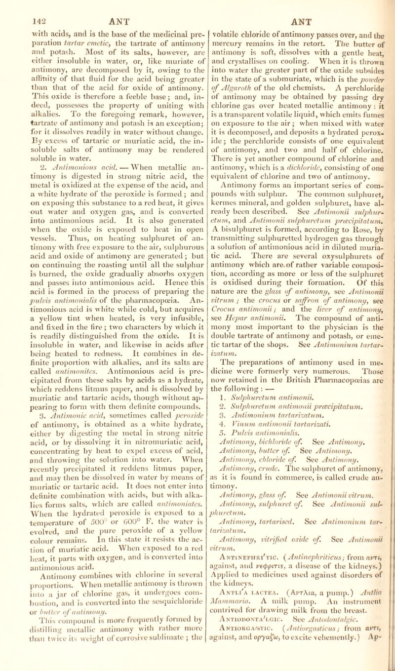 with acids, and is the base of the medicinal pre¬ paration tartar emetic, the tartrate of antimony and potash. Most of its salts, however, are either insoluble in water, or, like muriate of antimony, arc decomposed by it, owing to the affinity of that fluid for the acid being greater than that of the acid for oxide of antimony. This oxide is therefore a feeble base; and, in¬ deed, possesses the property of uniting with alkalies. To the foregoing remark, however, tartrate of antimony and potash is an exception; for it dissolves readily in water without change. By excess of tartaric or muriatic acid, the in¬ soluble salts of antimony may be rendered soluble in water. 2. Anlimonious acid. — When metallic an¬ timony is digested in strong nitric acid, the metal is oxidized at the expense of the acid, and a white hydrate of the peroxide is formed; and on exposing this substance to a red heat, it gives out water and oxygen gas, and is converted into antimonious acid. It is also generated when the oxide is exposed to heat in open vessels. Thus, on heating sulphuret of an¬ timony with free exposure to the air, sulphurous acid and oxide of antimony are generated; but on continuing the roasting until all the sulphur is burned, the oxide gradually absorbs oxygen and passes into antimonious acid. Hence this acid is formed in the process of preparing the pulvis antimonialis of the pharmacopoeia. An¬ timonious acid is white while cold, but acquires a yellow tint when heated, is very infusible, and fixed in the fire ; two characters by which it is readily distinguished from the oxide. It is insoluble in water, and likewise in acids after being heated to redness. It combines in de¬ finite proportion with alkalies, and its salts are called antimonites. Antimonious acid is pre¬ cipitated from these salts by acids as a hydrate, which reddens litmus paper, and is dissolved by muriatic and tartaric acids, though without ap¬ pearing to form with them definite compounds. 3. Antimonic acid, sometimes called peroxide of antimony, is obtained as a white hydrate, either by digesting the metal in strong nitric acid, or by dissolving it in nitromuriatic acid, concentrating by heat to expel excess of acid, and throwing the solution into water. When recently precipitated it reddens litmus paper, and may then be dissolved in water by means of muriatic or tartaric acid. It does not enter into definite combination with acids, but with alka¬ lies forms salts, which are called antimoniates. When the hydrated peroxide is exposed to a temperature of 500° or 600° F. the water is evolved, and the pure peroxide of a yellow colour remains. In this state it resists the ac¬ tion of muriatic acid. When exposed to a red heat, it parts with oxygen, and is converted into antimonious acid. Antimony combines witli chlorine in several proportions. When metallic antimony is thrown into a jar of chlorine gas, it undergoes com¬ bustion, and is converted into the sesquichloride or butler of antimony. This compound is more frequently formed by distilling metallic antimony with rather more than twice its weight of corrosive sublimate ; the volatile chloride of antimony passes over, and the mercury remains in the retort. The butter of antimony is soft, dissolves with a gentle heat, and crystallises on cooling. When it is thrown into water the greater part of the oxide subsides in the state of a submuriate, which is the powder of Atgaroth of the old chemists. A perchloride of antimony may be obtained by passing dry chlorine gas over heated metallic antimony : it is a transparent volatile liquid, which emits fumes on exposure to the air; when mixed with water it is decomposed, and deposits a hydrated perox¬ ide ; the perchloride consists of one equivalent of antimony, and two and half of chlorine. There is yet another compound of chlorine and antimony, which is a dichloride, consisting of one equivalent of chlorine and two of antimony. Antimony forms an important series of com¬ pounds with sulphur. The common sulphuret, kermes mineral, and golden sulphuret, have al¬ ready been described. See Antimonii sulphur- etum, and Antimonii sulphuretum prcecipitatum. A bisulphuret is formed, according to Rose, by transmitting sulphuretted hydrogen gas through a solution of antimonious acid in diluted muria¬ tic acid. There are several oxysulphurets of antimony which are. of rather variable composi¬ tion, according as more or less of the sulphuret is oxidised during their formation. Of this nature are the glass of antimony, see Antimonii vitrum; the crocus or saffron of antimony, see Crocus antimonii; and the liver of antimony, see Hepar antimonii. The compound of anti¬ mony most important to the physician is the double tartrate of antimony and potash, or eme¬ tic tartar of the shops. See Antimonium tartar- izatu/n. The preparations of antimony used in me¬ dicine were formerly very numerous. Those now retained in the British Pharmacopoeias arc the following : — 1. Sulphuretum antimonii. 2. Sulphuretum antimonii prcecipitatum. 3. Antimonium tartarizatum. 4. Vinum antimonii tartarizati. 5. Pulvis antimonialis. Antimony, bichloride of. See Antimony. Antimony, butler of. See Antimony. Antimony, chloride of. See Antimony. Antimony, crude. The sulphuret of antimony, as it is found in commerce, is called crude an¬ timony. Antimony, glass of. See Antimonii vitrum. Antimony, sulphuret if. See Antimonii sul¬ pha return. Antimony, tartarised. See Antimonium lar- tarizatum. Antimony, vitrifed oxide of. See Antimonii vitrum. ANTiNErmu'Tic. ( Antinephriticus; from am, against, and veippms, a disease of the kidneys.) Applied to medicines used against disorders of the kidneys. Ant1.17a i.actea. (Ai'TAia, a pump.) Antlia Mammariit. A milk pump. An instrument contrived for drawing milk from the breast. Antiodonta'i.oic. See Antodonta/gic. Antiorga/stic. (Antiorgasticus; from am, against, and opyufa, to excite vehemently.) Ap»