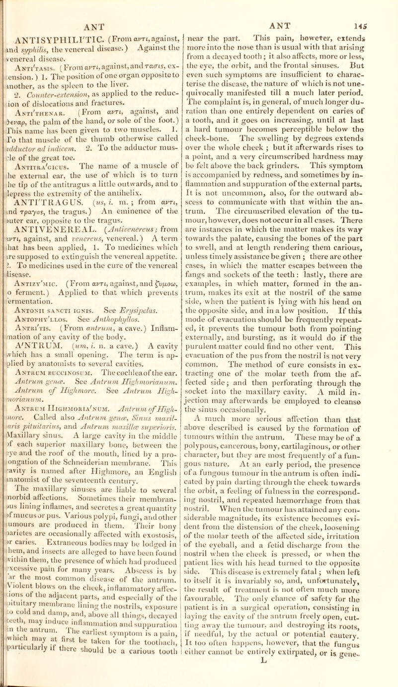ANTISYPHILI'TIC. (From avn,against, ind syphilis, the venereal disease.) Against the venereal disease. Ax Ti'tasis, ( From avTi, against, and tcutis, ex- ension.) 1. The position of one organ opposite to mother, as the spleen to the liver. 2. Counter-extension, as applied to the reduc- ion of dislocations and fractures. Anti'thenar. (From clvti, against, and bevap, the paint of the hand, or sole ot the toot.) This name has been given to two muscles. 1. To that muscle of the thumb otherwise called adductor ail indicem. 2. To the adductor raus- :le of the great toe. Antitua'gicus. The name of a muscle of he external ear, the use of which is to turn he tip of the antitragus a little outwards, and to depress the extremity of the antihelix. ANTI'TRAGUS. (ms, i. m. ; from avn, .nd rpa-yos, the tragus.) An eminence of the rnter ear, opposite to the tragus. ANTI VENEREAL. (Antivenereus; from ivti, against, and venereus, venereal.) A term hat has been applied, 1. To medicines which ire supposed to extinguish the venereal appetite. !. To medicines used in the cure of the venereal disease. Antizy'mic. (From avn, against,and £up.ooo, o ferment.) Applied to that which prevents ermentation. Antonii sancti ignis. See Erysipelas. Antopht'llos. See Anthophyllos. Antiu'tis. (From antrum, a cave.) Inflam¬ mation of any cavity of the body. A'NTRUM. (um,i. n. a cave.) A cavity which has a small opening. The term is ap¬ plied by anatomists to several cavities. Antrum buccinosum. Thecochleaof the ear. Antrum genre. See Antrum Highmorianum. Antrum of Highmore. See Antrum High- fnorianum. Antrum IIighmoria'num. Antrum of High- more. Called also Antrum genre, Sinus maxil- taris pituitarius, and Antrum maxillre superioris. Vlaxillary sinus. A large cavity in the middle >f each superior maxillary bone, between the eye and the roof of the mouth, lined by a pro¬ rogation of the Schneiderian membrane. This •avity is named after Highmore, an English anatomist of the seventeenth century. The maxillary sinuses are liable to several norbid affections. Sometimes their membran- >us lining inflames, and secretes a great quantity ifmucusor pus. Various polypi, fungi, andother umours are produced in them. Their bony oarietes are occasionally affected with exostosis, >r caries. Extraneous bodies may be lodged in hem, and insects are alleged to have been found vithin them, the presence ot which had produced excessive pain for many years. Abscess is by ar the most common disease of the antrum. Violent blows on the cheek, inflammatory affec- aons of the adjacent parts, and especially of the (pituitary membrane lining the nostrils, exposure ito cold and damp, and, above all things, decayed tect i, may induce inflammation and suppuration m the antrum. The earliest symptom is a pain, .which may at first be taken for the tootl.ach, par icu ar y if there should be a carious tooth near the part. This pain, however, extends more into the nose than is usual with that arising from a decayed tooth; it also affects, more or less, the eye, the orbit, and the frontal sinuses. But even such symptoms are insufficient to charac¬ terise the disease, the nature of which is not une¬ quivocally manifested till a much later period. The complaint is, in general, of much longer du¬ ration than one entirely dependent on caries of a tooth, and it goes on increasing, until at last a hard tumour becomes perceptible below the cheek-bone. The swelling by degrees extends over the whole cheek ; but it afterwards rises to a point, and a very circumscribed hardness may bo felt above the back grinders. This symptom is accompanied by redness, and sometimes by in¬ flammation and suppuration of the external parts. It is not uncommon, also, for the outward ab¬ scess to communicate with that within the an¬ trum. The circumscribed elevation of the tu¬ mour, however, does notoccur in all cases. There are instances in which the matter makes its way towards the palate, causing the bones of the part to swell, and at length rendering them carious, unless timely assistance be given ; there are other cases, in which the matter escapes between the fangs and sockets of the teeth : lastly, there are examples, in which matter, formed in the an¬ trum, makes its exit at the nostril of the same side, when the patient is lying with his head on the opposite side, and in a low position. If this mode of evacuation should be frequently repeat¬ ed, it prevents the tumour both from pointing externally, and bursting, as it would do if the purulent matter could find no other vent. This evacuation of the pus from the nostril is not very common. The method of cure consists in ex¬ tracting one of the molar teeth from the af¬ fected side; and then perforating through the socket into the maxillary cavity. A mild in¬ jection may afterwards be employed to cleanse the sinus occasionally. A much more serious affection than that above described is caused by the formation of tumours within the antrum. These may be of a polypous, cancerous, bony, cartilaginous, or other character, but they are most frequently of a fun¬ gous nature. At an early period, the presence of a fungous tumour in the antrum is often indi¬ cated by pain darting through the cheek towards the orbit, a feeling of fulness in the correspond¬ ing nostril, and repeated haemorrhage from that nostril. When the tumour has attained any con¬ siderable magnitude, its existence becomes evi¬ dent f rom the distension of the cheek, loosening of the molar teeth of the affected side, irritation of the eyeball, and a fetid discharge from the nostril when the cheek is pressed, or when the patient lies with his head turned to the opposite side. This disease is extremely fatal; when left to itself it is invariably so, and, unfortunately, the result of treatment is not often much more favourable. The only chance of safety for the patient is in a surgical operation, consisting in laying the cavity of the antrum freely open, cut¬ ting away the tumour, and destroying its roots, if needful, by the actual or potential cautery. It too often happens, however, that the fungus either cannot be entirely extirpated, or is gene-