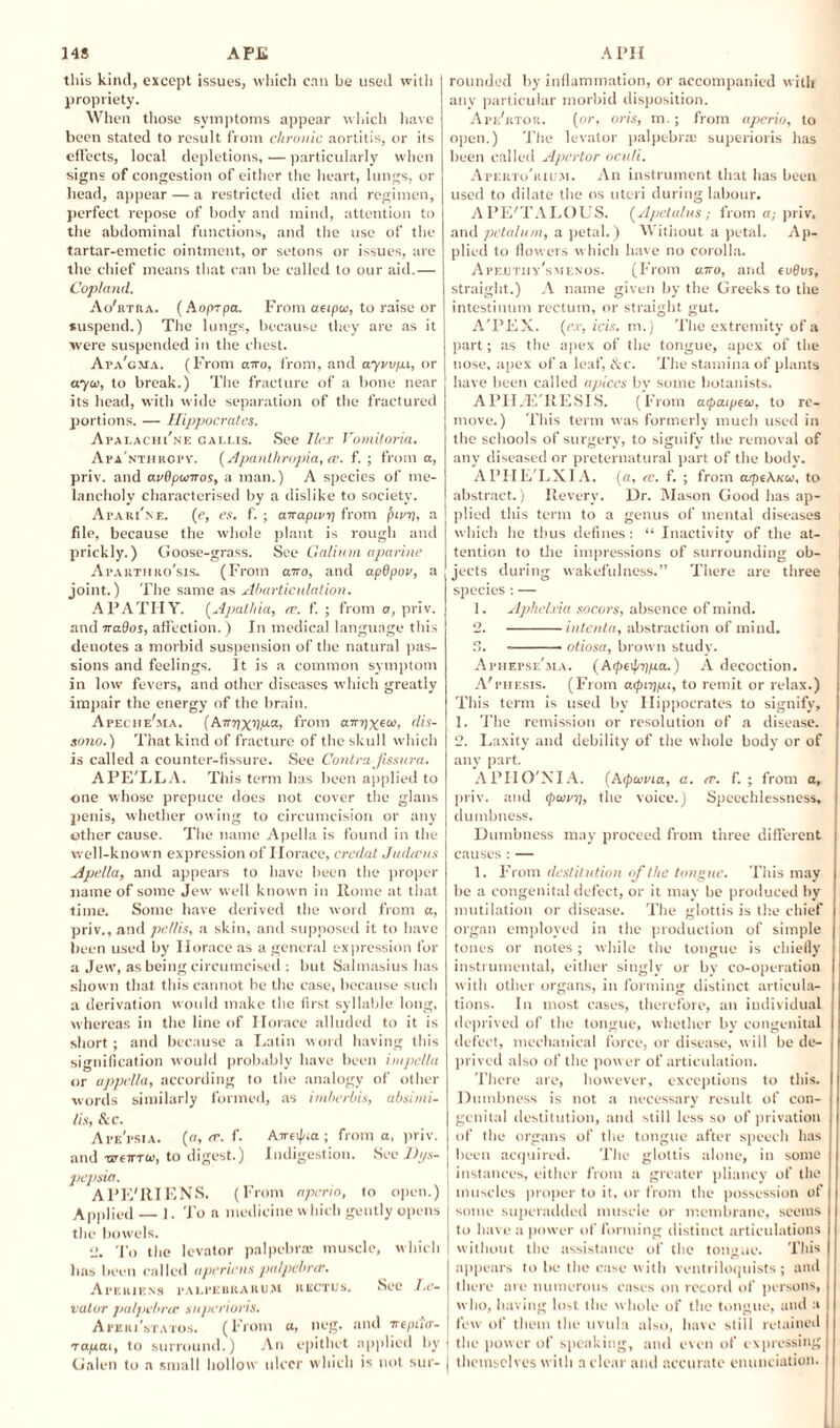 this kind, except issues, which can be used with propriety. When those symptoms appear which have been stated to result from chronic aortitis, or its effects, local depletions, — particularly when signs of congestion of either the heart, lungs, or head, appear — a restricted diet and regimen, perfect repose of body and mind, attention to the abdominal functions, and the use of the tartar-emetic ointment, or setons or issues, are the chief means that can be called to our aid.— Copland. Ao'rtra. ( Aopzpa. From aeipa, to raise or suspend.) The lungs, because they are as it were suspended in the chest. Ata'cma. (From airo, from, and ayvv/xi, or 070.1, to break.) The fracture of a bone near its head, with wide separation of the fractured portions. — Hippocrates. Apalachi'ne callis. See Ilex Vomitoria. Apa'nthropv. (Apanlhropia, ee. f. ; from a, priv. and avSpuiros, a man.) A species of me¬ lancholy characterised by a dislike to society. Apari'ne. (e, es. f. ; anapirri from fnvi), a file, because the whole plant is rough and prickly.) Goose-grass. See Galium aparine A pa kth ro'sis, (From airo, and apdpov, a joint.) The same as Abarticulation. APATHY. (Apalhia, a\ f. ; from a, priv. and 7rados, affection.) In medical language this denotes a morbid suspension of the natural pas¬ sions and feelings. It is a common symptom in low fevers, and other diseases which greatly impair the energy of the brain. Apeche'ma. (AirnxrIPa> from arnixeea, dis- sono.) That kind of fracture of the skull which is called a counter-fissure. See Contra fissura. APE'LL A. This term has been applied to one whose prepuce does not cover the glans penis, whether owing to circumcision or any other cause. The name Apella is found in the I well-known expression of Horace, crcdat Judccus Apella, and appears to have been the proper name of some Jew well known in Rome at that time. Some have derived the word from a, priv., and pe/lis, a skin, and supposed it to have been used by Horace as a general expression for a Jew', as being circumcised : but Salmasius has shown that this cannot be the case, because such a derivation would make the first syllable long, whereas in the line of Horace alluded to it is short; and because a Latin word having this signification would probably have been impella or appella, according to the analogy of other words similarly formed, as imberbis, absimi- lis, Sec. Ape'psia. (a, tr. f. Aweipta ; from a, priv. and ■xstcittw, to digest.) Indigestion. Sec Dys¬ pepsia. Al’E'RIENS. (From aperio, to open.) ; Applied — 1. To a medicine which gently opens the bowels. 2. To the levator palpebrae muscle, which lias been called apericus palpebrts. Aferiens palpebrarum rectus. Sec J.c- vatur palpebrcc superioris. Apkri'statos. (From a, neg. and irtpiitr- tapai, to surround.) An epithet applied by Galen to a small hollow ulcer which is not sur- | rounded by inflammation, or accompanied w ith any particular morbid disposition. Ape'rtou. (or, oris, m.; from aperio, to open.) The levator palpebra: superioris has been called Apcrtor oculi. Aperto'rium. An instrument that has been used to dilate the os uteri during labour. A PE'TALOUS. (Apetalus; from a; priv. and petalum, a petal.) Without a petal. Ap¬ plied to flowers which have no corolla. Apeuthy'smenos. (From airo, and eu0us, straight.) A name given by the Greeks to the intestinum rectum, or straight gut. A'PEX. (ex, ids. m.) The extremity of a part; as the apex of the tongue, apex of the nose, apex of a leaf, &c. The stamina of plants have been called apices by some botanists. APH.E'RESLS. (From acpaipero, to re¬ move.) This term was formerly much used in the schools of surgery, to signify the removal of any diseased or preternatural part of the body. APHE'LXIA. (a, re. f. ; fro m a/piXKu, to abstract.) Reverv. Dr. Mason Good has ap¬ plied this term to a genus of mental diseases which he thus defines: “ Inactivity of the at¬ tention to the impressions of surrounding ob¬ jects during wakefulness.” There are three species: — 1. Aphdxia socors, absence of mind. 2. -intenta, abstraction of mind. 3. -otiosa, brown study. Afhepse'ma. (Arpe^ripLa.) A decoction. A'thesis. (From a<J>nj/x 1, to remit or relax.) This term is used by Hippocrates to signify, 1. The remission or resolution of a disease. 2. Laxity and debility of the whole body or of any part. APHO'NIA. (Aepanna, a. er. f. ; from a, priv. and cpuri], the voice.) Speechlessness, dumbness. Dumbness may proceed from three different causes:— 1. From destitution ojthe tongue. This may be a congenital defect, or it may be produced by mutilation or disease. The glottis is the chief organ employed in the production of simple tones or notes; while the tongue is chiefly instrumental, either singly or by co-operation with other organs, in forming distinct articula¬ tions. In most cases, therefore, an individual deprived of the tongue, whether by congenital defect, mechanical force, or disease, will be de¬ prived also of the power of articulation. There are, however, exceptions to this. Dumbness is not a necessary result of con¬ genital destitution, and still less so of privation of the organs of the tongue after speech has been acquired. The glottis alone, in some instances, either from a greater pliancy of the muscles proper to it, or from the possession of some superadded muscle or membrane, seems to have a power of forming distinct articulations without the assistance of the ton»ue. This appears to be the case with ventriloquists; and there arc numerous cases on record of persons, who, having lost the whole of the tongue, and a few of them the uvula also, have still retained the power of speaking, and even of expressing themselves with n clear and accurate enunciation.