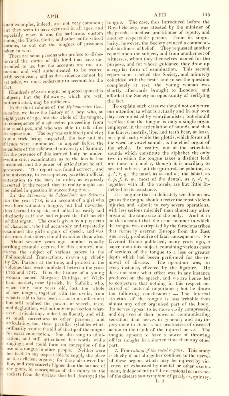 APII inch examples, indeed, are not very common ; nit they seem to have occurred in all ages, and especially when it was the barbarous custom mong the Turks, Goths, and other half-cmhsed nations, to cut out the tongues of prisoners .aken in war. There arc some persons who piofess to clisbc- deve all the stories ot this kind that have de¬ scended to us, but the accounts are too nu¬ merous and well authenticated to be tieated with scepticism ; and as the evidence cannot be ;et aside, we must endeavour to account for the act. Hundreds of cases might be quoted upon this subject; but the following, which arc well authenticated, may be sufficient. In the third volume of the Ephemerides Ger- maniccc, we have the history of a boy, who, at ojght years of age, lost the whole of the tongue, n consequence of a sphacelus proceeding from .the small-pox, and who was able to talk after ts separation. The boy was exhibited publicly; out a trick being suspected, the boy and his friends were summoned to appear before the members of the celebrated university of Saumur. In the presence of this learned body he under¬ went a strict examination as to the loss he had sustained, and the power of articulation he still possessed. The report was found correct; and the university, in consequence, gave their official attestation to the fact, in order, as expressly ■asserted in the record, that its reality might not be called in question in succeeding times. In the Me moires de V Academic des Sciences for the year 1718, is an account of a girl who was born without a tongue, but had neverthe¬ less learned to speak, and talked as easily and distinctly as if she had enjoyed the full benefit of that organ. The case is given by a physician of character, who had accurately and repeatedly examined the girl’s organs of speech, and was desirous that others should examine them also. About seventy years ago another equally striking example occurred in this country, and forms the subject of various papers in the Philosophical Transactions, drawn up chiefly by Dr. Parsons at the time, and printed in the volumes that were published between the years 1742 and 1747. It is the history of a young woman named Margaret Cuttings, of Wick¬ ham market, near Ipswich, in Suffolk ; who, when only four years old, lost the whole of her tongue, together with the uvula, from what is said to have been a cancerous affection ; but still retained the powers of speech, taste, and deglutition, without any imperfection what¬ ever: articulating, indeed, as fluently and with as much correctness as other persons; and articulating, too, those peculiar syllables which ordinarily require the aid of the tip of the tongue for exact enunciation. She also sang to admi¬ ration, and still articulated her words while singing; and could form no conception of the use of a tongue in other people. Neither were her teeth in any respect able to supply the place of the deficient organs ; for these also were but few, and rose scarcely higher than the surface of the gums, in consequence of the injury to the sockets from the disease that hail destroyed the APII 149 tongue. The case, thus introduced before the Royal Society, was attested by the minister of the parish, a medical practitioner of repute, and another respectable person. From its singu¬ larity, however, the Society evinced a commend¬ able tardiness of belief. They requested another report upon the subject, and from another set of witnesses, whom they themselves named for the purpose, and for whose guidance they drew up a regular form of examination. This second report soon reached the Society, and minutely coincided with the first: and to set the question completely at rest, the young woman was shortly afterwards brought to London, and afforded the Society an opportunity of verifying the fact. To explain such cases we should not only turn our attention to what is actually and in our own day accomplished by ventriloquists; but should recollect that the tongue is only a single organ employed in the articulation of sounds, and that the fauces, nostrils, lips, and teeth bear, at least, an equal part; while the glottis, which forms all the vocal or vowel sounds, is the chief organ of the whole. In reality, out of the articulate sounds which constitute the alphabet, the only two in which the tongue takes a distinct lead are those of l and r, though it is auxiliary to several others; but the guttural, or palatine, as g, h, k, q; the nasal, as m and n; the labial, as b, p, f v, w; most of the dental, as c, d, z; together with all the vowels, are but little in¬ debted to its assistance. It is singular that so delicately sensible an or¬ gan as the tongue should receive the most violent injuries, and submit to very severe operations, with less serious mischief than almost any other organ of the same size in the body. And it is on this account that the cruel manner in which the tongue was extirpated by the ferocious tribes that formerly overran Europe from the East was rarely productive of fatal consequences. Sir Everard Home published, many years ago, a paper upon this subject, containing various cases of sections of the tongue to a less or greater depth which had beeen performed for the re¬ moval of disease. The operation was, in every instance, effected by the ligature. He does not state what effect was in any instance produced on the speech, and we are hence led to conjecture that nothing in this respect oc¬ curred of material importance; but be draws the following conclusions : — The internal structure of the tongue is less irritable than almost any other organised part of the body. Its nerves appear to be more easily compressed, and deprived of their power of communicating sensation than nerves in general ; and any in¬ jury done to them is not productive of diseased action in the trunk of the injured nerve. The tongue appears to have a power of throwing off its sloughs in a shorter time than any other part. 2. From atony of the vocal organs. This atony is chiefly if not altogether confined to the nerves of these organs, which may be injured by vio¬ lence, or exhausted by mental or other excite¬ ment, independently of the occasional occurrence of the disease as a symptom of paralysis, qtiinsev.