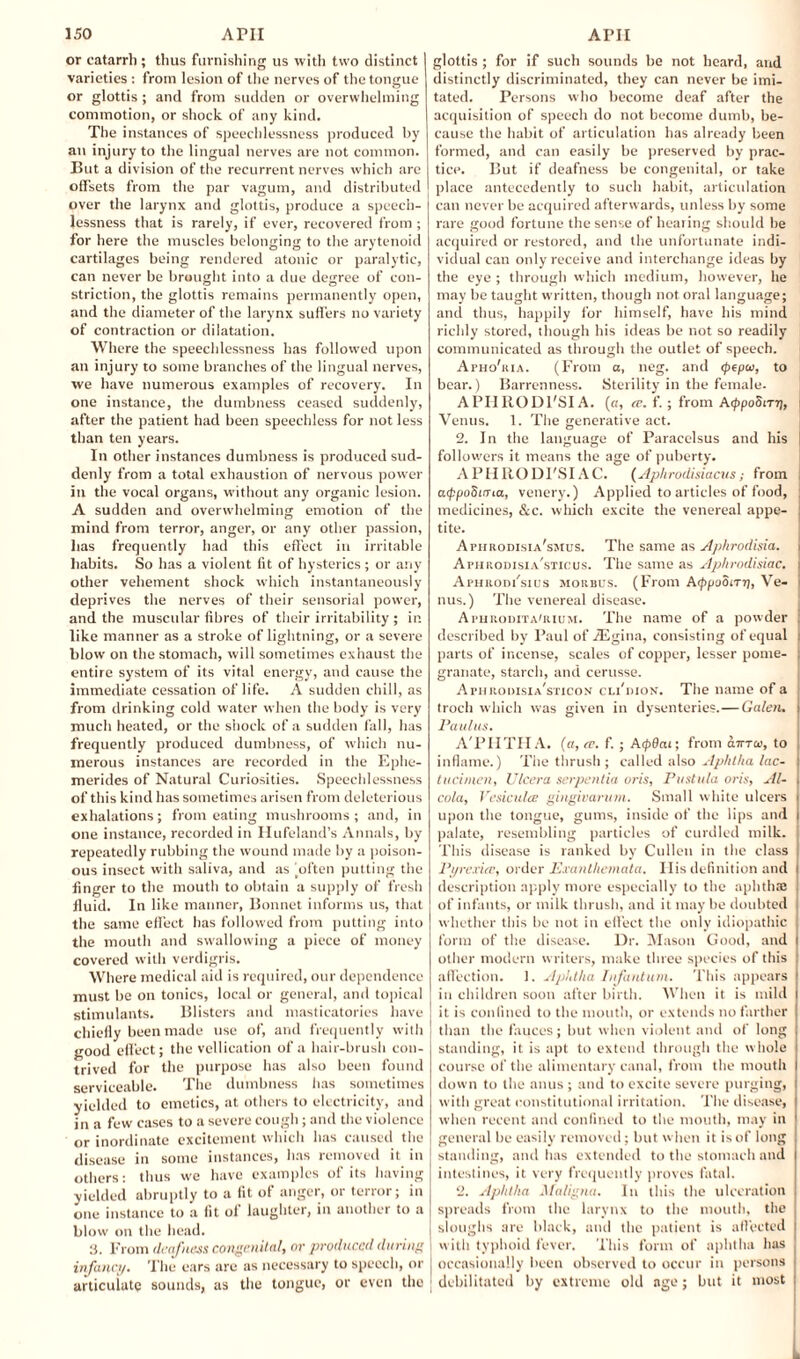 or catarrh; thus furnishing us with two distinct varieties ; from lesion of the nerves of the tongue or glottis ; and from sudden or overwhelming commotion, or shock of any kind. The instances of speechlessness produced by an injury to the lingual nerves are not common. But a division of the recurrent nerves which arc offsets from the par vagum, and distributed over the larynx and glottis, produce a speech¬ lessness that is rarely, if ever, recovered from ; for here the muscles belonging to the arytenoid cartilages being rendered atonic or paralytic, can never be brought into a due degree of con¬ striction, the glottis remains permanently open, and the diameter of the larynx suffers no variety of contraction or dilatation. Where the speechlessness has followed upon an injury to some branches of the lingual nerves, we have numerous examples of recovery. In one instance, the dumbness ceased suddenly, after the patient had been speechless for not less than ten years. In other instances dumbness is produced sud¬ denly from a total exhaustion of nervous power in the vocal organs, without any organic lesion. A sudden and overwhelming emotion of the mind from terror, anger, or any other passion, has frequently had this effect in irritable habits. So has a violent fit of hysterics ; or any other vehement shock which instantaneously deprives the nerves of their sensorial power, and the muscular fibres of their irritability ; in like manner as a stroke of lightning, or a severe blow on the stomach, will sometimes exhaust the entire system of its vital energy, and cause the immediate cessation of life. A sudden chill, as from drinking cold water when the body is very much heated, or the shock of a sudden fall, has frequently produced dumbness, of which nu¬ merous instances are recorded in the Ephe- merides of Natural Curiosities. Speechlessness of this kind has sometimes arisen from deleterious exhalations; from eating mushrooms; and, in one instance, recorded in Hufeland’s Annals, by repeatedly rubbing the wound made by a poison¬ ous insect with saliva, and as gotten putting the finger to the mouth to obtain a supply of fresh fluid. In like manner, Bonnet informs us, that the same effect lias followed from putting into the mouth and swallowing a piece of money covered with verdigris. Where medical aid is required, our dependence must be on tonics, local or general, and topical stimulants. Blisters and mastieatories have chiefly been made use of, and frequently with good effect; the vellication of a hair-brush con¬ trived for the purpose has also been found serviceable. The dumbness has sometimes yielded to emetics, at others to electricity, and in a few cases to a severe cough; and the violence or inordinate excitement which has caused the disease in some instances, has removed it in others: thus we have examples of its having yielded abruptly to a fit of anger, or terror; in one instance to a fit of laughter, in another to a blow on the head. l'rom deafness congenital, or produced during infancy. The ears are as necessary to speech, or articulate sounds, as the tongue, or even the glottis ; for if such sounds be not heard, and distinctly discriminated, they can never be imi¬ tated. Persons who become deaf after the acquisition of speech do not become dumb, be¬ cause the habit of articulation has already been formed, and can easily be preserved by prac¬ tice. But if deafness be congenital, or take j place antecedently to such habit, articulation can never be acquired afterwards, unless by some rare good fortune the sense of hearing should be acquired or restored, and the unfortunate indi¬ vidual can only receive and interchange ideas by the eye ; through which medium, however, he may be taught written, though not oral language; and thus, happily for himself, have his mind richly stored, though his ideas be not so readily communicated as through the outlet of speech. Apho'ria. (From a, neg. and epepw, to bear.) Barrenness. Sterility in the female. A PH RODFSI A. (a, a\ f. ; from Acf>po5tT?j, i Venus. 1. The generative act. 2. In the language of Paracelsus and his | followers it means the age of puberty. APII RODFSI AC. (Aphrodisiacus ; from : atppoSLma, venery.) Applied to articles of food, : medicines, &c. which excite the venereal appe- ] tite. Aphrodisia'smus. The same as Aphrodisia. i Aphrodisia'sticus. The same as Aphrodisiac. | Aphrodi'sius morbus. (From Afpooiri], Ve- i nus.) The venereal disease. Apurodita'rium. The name of a powder ; described by Paul of iEgina, consisting of equal < parts of incense, scales of copper, lesser pome- , granate, starch, and cerusse. Aphrooisia'sticon cli'dion. The name of a troch which was given in dysenteries.—Galen. Paulus. A'PIITIIA. (a, a. f. ; Acpdai; from cltttw, to inflame.) The thrush ; called also Aphtha lac- tucimen, Ulcera serpenlia oris, Pustula oris, Al- j cola, Vesiculce gingivarum. Small white ulcers upon the tongue, gums, inside of the lips and i palate, resembling particles of curdled milk. This disease is ranked by Cullen in the class Pyrexia;, order Exanthemata. Ilis definition and I description apply more especially to the aphthae of infants, or milk thrush, and it may be doubted whether this be not in effect the only idiopathic | form of the disease. Dr. Mason Good, and j other modern writers, make three species of this affection. 1. Aphtha Infantum. This appears in children soon after birth. When it is mild it is confined to the mouth, or extends no farther than the fauces; but when violent and of long standing, it is apt to extend through the whole course of the alimentary canal, from the mouth down to the anus ; and to excite severe purging, with great constitutional irritation. The disease, when recent and confined to the mouth, may in general be easily removed; but when it is of long standing, and has extended to the stomach and intestines, it very frequently proves fatal. 2. Aphtha Maligna. In this the ulceration spreads from the larynx to the mouth, the sloughs are black, and the patient is affected with typhoid fever. This form of aphtha has occasionally been observed to occur in persons debilitated by extreme old age; but it most
