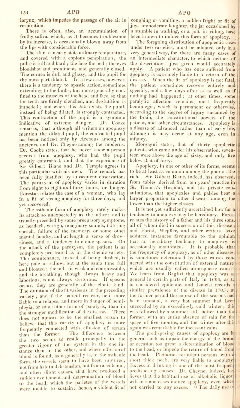 larynx, which impedes the passage of the air in respiration. There is often, also, an accumulation of frothy saliva, which, as it becomes troublesome by its increase, is occasionally blown away from the lips with considerable force. The skin is nearly at its ordinary temperature, and covered with a copious perspiration; the pulse is full and hard ; the face flushed ; the eyes bloodshot and prominent, and generally closed. The cornea is dull and glassy, and the pupil for the most part dilated. In a few cases, however, there is a tendency to spastic action, sometimes extending to the limbs, but more generally con¬ fined to the muscles of the head and face, so that the teeth are firmly clenched, and deglutition is impeded ; and where this state exists, the pupil, instead of being dilated, is strongly contracted. This contraction of the pupil is a symptom indicative of extreme danger. Dr. Cooke remarks, that although all writers on apoplexy mention the dilated pupil, the contracted pupil has been noticed only by Aret&’us among the ancients, and Dr. Cheyne among the moderns. Dr. Cooke states, that he never knew a person recover from apoplexy, who had the pupil greatly contracted, and that the experience of Sir Gilbert Blanc and Dr. Temple agrees in this particular with his own. The remark has been fully justified by subsequent observation. The paroxysm of apoplexy varies in duration from eight to eight and forty hours, or longer. Forestus relates the case of a woman, who lay in a fit of strong apoplexy for three days, and yet recovered. The asthenic form of apoplexy rarely makes its attack so unexpectedly as the other; and is usually preceded by some precursory symptoms, as headach, vertigo, imaginary sounds, faltering speech, failure of the memory, or some other mental faculty, and at length a sense of drow¬ siness, and a tendency to clonic spasms. On the attack of the paroxysm, the patient is as completely prostrated as in the sthenic variety. The countenance, instead of being flushed, is here pale or sallow, but at the same time full and bloated ; the pulse is weak and compressible, and the breathing, though always heavy and laborious, is not always stertorous. If spasms occur, they are generally of the clonic kind. The duration of the fit varies as in the preceding variety ; and if the patient recover, he is more liable to a relapse, and more in danger of hemi¬ plegia, or some other form of paralysis, than in the stronger modification of the disease. There does not appear to be the smallest reason to believe that this variety of apoplexy is more frequently connected with effusion of serum than the former. The difference between the two seems to reside principally in the renter vigour of the system in the one in¬ stance than in the other, and where effusion of blood is found, as it generally is, in the asthenic form, the vessels seem to have been ruptured, not from habitual distension, but from accidental, and often slight causes, that have produced a sudden excitement and determination of blood to the head, which the parietes of the vessels were unable to sustain: hence, a violent fit of coughing or vomiting, a sudden fright or fit of joy, immoderate laughter, the jar occasioned by a stumble in walking, or a jolt in riding, have i been known to induce this form of apoplexy. |j The foregoing distribution of apoplectic cases under two varieties, must be adopted only in a j very general way, for there are many cases of | an intermediate character, to which neither of the descriptions just given would accurately apply. A patient who has once suffered from i apoplexy is extremely liable to a return of the | disease. When the fit of apoplexy is not fatal, ! the patient sometimes recovers entirely and j speedily, and a few days after is as well as if; nothing had happened : at other times, some paralytic affection remains, most frequently I hemiplegia, which is permanent or otherwise, according to the degree of injury sustained by the brain, the constitutional powers of the patient, and other circumstances. Apoplexy is j a disease of advanced rather than of early life, j although it may occur at any age, even in infancy. Morgagni states, that of thirty apoplectic i 1 patients who came under his observation, seven-! teen were above the age of sixty, and only fivei below that of forty. Apoplexy, in one or other of its forms, seems; to be at least as common among the poor as the rich. Sir Gilbert Blane, indeed, has observed,) from tables derived from ten years’ practice ini St. Thomas’s Hospital, and his private con¬ sultations, that apoplexies and palsies bear ai i larger proportion to other diseases among the i lower than the higher classes. It is not yet sufficiently ascertained how far a; i tendency to apoplexy may be hereditary. Forest) | relates the history of a father and his three sons,i i all of whom died in succession of this disease;) and Portal, Wepffer, and other writers have; i adduced instances favourable to the opinion that an hereditary tendency to apoplexy is) i occasionally manifested. It is probable that the frequency of apoplexy, as of other diseases,! is sometimes determined by those causes con- I nected with the constitution of external nature.) i which are usually called atmospheric causes.) i We learn from Baglivi that apoplexy was sc; general in certain parts of Italy in 1(194, as to be considered epidemic, and Lancisi records ;i similar prevalence of the disease in 1705: ai the former period the course of the seasons hac been unusual, a very hot summer had beet succeeded by an exceedingly cold winter ; thi: was followed by a summer still hotter than the former, with an cntiic absence of rain for tin) space of five months, and the winter after thi ' again was remarkable for incessant rains. The predisposing causes of apoplexy are it general such as impair the energy of the brain or occasion too great a determination of bloot to the head, or impede the return of blood fron the head. Plethoric, corpulent persons, with : short thick neck, are very liable to apoplexy Excess in drinking is one of the most frequen predisposing causes : Dr. Cheyne, indeed, be lieves that the habitual use of alkoholic liquor will in some cases induce apoplexy, even whet not carried to any excess. “ The daily use o