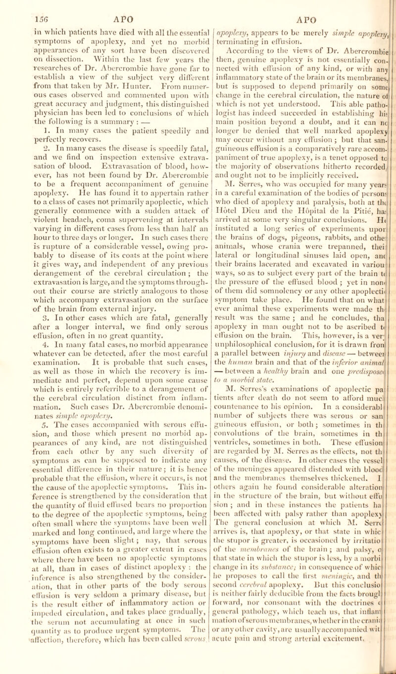 in which patients have died with all the essential symptoms of apoplexy, and yet no morbid appearances of any sort have been discovered on dissection. Within the last few years the researches of Dr. Abercrombie have sronc far to establish a view of the subject very different from that taken by Mr. Hunter. From numer¬ ous cases observed and commented upon with great accuracy and judgment, this distinguished physician has been led to conclusions of which the following is a summary : — 1. In many cases the patient speedily and perfectly recovers. 2. In many cases the disease is speedily fatal, and we find on inspection extensive extrava¬ sation of blood. Extravasation of blood, how¬ ever, has not been found by Dr. Abercrombie to be a frequent accompaniment of genuine apoplexy. He has found it to appertain rather to a class of cases not primarily apoplectic, which generally commence with a sudden attack of violent headach, coma supervening at intervals varying in different cases from less than half an hour to three days or longer. In such cases there is rupture of a considerable vessel, owing pro¬ bably to disease of its coats at the point where it gives way, and independent of any previous derangement of the cerebral circulation ; the extravasation is large, and the sy mptoms through¬ out their course are strictly analogous to those which accompany extravasation on the surface of the brain from external injury. 3. In other cases which are fatal, generally after a longer interval, we find only' serous effusion, often in no great quantity'. 4. In many fatal cases, no morbid appearance whatever can be detected, after the most careful examination. It is probable that such cases, as well as those in which the recovery is im¬ mediate and perfect, depend upon some cause which is entirely refcrrible to a derangement of the cerebral circulation distinct from inflam¬ mation. Such cases Dr. Abercrombie denomi¬ nates simple apoplexy. .5. The cases accompanied with serous effu¬ sion, and those which present no morbid ap¬ pearances of any kind, are not distinguished from each other by' any such diversity of symptoms as can be supposed to indicate any essential difference in their nature; it is hence probable that the effusion, where it occurs, is not the cause of the apoplectic symptoms. This in¬ ference is strengthened by the consideration that the quantity of fluid effused bears no proportion to the degree of the apoplectic symptoms, being often small where the symptoms have been well marked and long continued, and large where the symptoms have been slight; nay, that serous effusion often exists to a greater extent in cases where there have been no apoplectic symptoms at all, than in cases of distinct apoplexy : the inference is also strengthened by the consider¬ ation, that in other parts of the body serous effusion is very seldom a primary disease, but is the result either of inflammatory action or impeded circulation, and takes place gradually, the serum not accumulating at once in such quantity as to produce urgent symptoms. Ihe affection, therefore, which has been called serous apoplexy, appears to be merely simple apoplexy, terminating in effusion. According to the views of Dr. Abercrombie then, genuine apoplexy is not essentially con¬ nected with effusion of any kind, or with any inflammatory state of the brain or its membranes, but is supposed to depend primarily on some change in the cerebral circulation, the nature of which is not yet understood. This able patho-i logist has indeed succeeded in establishing hi<{ main position beyond a doubt, arid it can nci longer lie denied that well marked apoplexy may occur without any elfusion ; but that san¬ guineous effusion is a comparatively rare accom-i paniment of true apoplexy, is a tenet opposed to the majority of observations hitherto recorded.! and ought not to lie implicitly received. M. Serres, who was occupied for many yean in a careful examination of the bodies of person; who died of apoplexy and paralysis, both at the Hotel Dicu and the Hopital de la Pitie, ha: arrived at some very singular conclusions. Hi instituted a long series of experiments upon the brains of dogs, pigeons, rabbits, and othe : animals, whose crania were trepanned, theij lateral or longitudinal sinuses laid open, ani their brains lacerated and excavated in variou1 ways, so as to subject every part of the brain t<[ the pressure of the effused blood ; yet in nonn of them did somnolency or any other apoplectic symptom take place. He found that on what* ever animal these experiments were made the result was the same ; and he concludes, tha apoplexy in man ought not to be ascribed ti elfusion on the brain. This, however, is a verj unphilosophical conclusion, for it is drawn fronl a parallel between injury and disease — between the human brain and that of the inferior animal'; — between a healthy brain and one predisposei\ to a morbid state. M. Serres’s examinations of apoplectic pa tients after death do not seem to afford mticlj countenance to his opinion. In a considerabli number of subjects there was serous or sanj guineous effusion, or both; sometimes in th convolutions of the brain, sometimes in th ventricles, sometimes in both. These effusion are regarded by 31. Serres as the effects, not th causes, of the disease. In other cases the vessel of the meninges appeared distended with blood and the membranes themselves thickened. I others again he found considerable alteration in the structure of the brain, but without elfu sion ; and in these instances the patients ha been affected with palsy rather than apoplexy The general conclusion at which 31. Serri arrives is, that apoplexy, or that state in whic the stupor is greater, is occasioned by irritatio of the membranes of the brain; and palsy, o that state in which the stupor is less, by a inorbii change in its substance; in consequence of whicl he proposes to call the first meningic, and th second cerebral apoplexy. lint this coticlusio is neither fairly dcducible from the facts brougl forward, nor consonant with the doctrines i general pathology, which teach us, that intlam mation of serous membranes, whether in the crank or any other cavity,are usually accompanied wit acute pain and strong arterial excitement.
