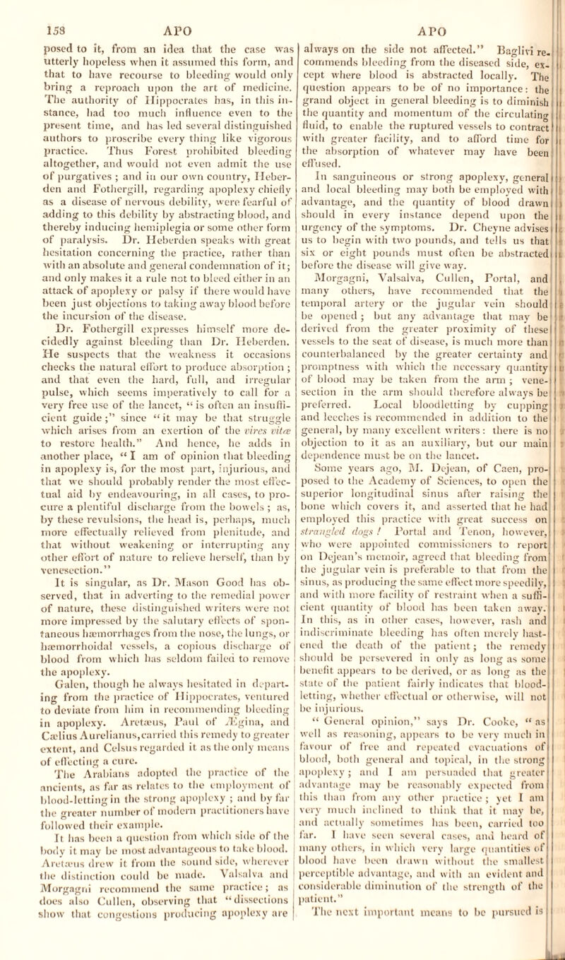 posed to it, from an idea that the ease was utterly hopeless when it assumed this form, and that to have recourse to bleeding would only bring a reproach upon the art of medicine. The authority of Hippocrates has, in this in¬ stance, had too much influence even to the present time, and has led several distinguished authors to proscribe every thing like vigorous practice. Thus Forest prohibited bleeding altogether, and would not even admit the use of purgatives ; and in our own country, Ileber- den and Fothergill, regarding apoplexy chiefly as a disease of nervous debility, were fearful of adding to this debility by abstracting blood, and thereby inducing hemiplegia or some other form of paralysis. Dr. Heberden speaks witli great hesitation concerning the practice, rather than with an absolute and general condemnation of it; and only makes it a rule not to bleed either in an attack of apoplexy or palsy if there would have been just objections to taking away blood before the incursion of the disease. Dr. Fothergill expresses himself more de¬ cidedly against bleeding than Dr. Heberden. He suspects that the weakness it occasions checks the natural effort to produce absorption ; and that even the hard, full, and irregular pulse, which seems imperatively to call for a very free use of the lancet, “is often an insuffi¬ cient guide since “ it may be that struggle which arises from an exertion of the vires vitee to restore health.” And hence, he adds in another place, “ I am of opinion that bleeding in apoplexy is, for the most part, injurious, and that we should probably render the most effec¬ tual aid by endeavouring, in all cases, to pro¬ cure a plentiful discharge from the bowels ; as, by these revulsions, the head is, perhaps, much more effectually relieved from plenitude, and that without weakening or interrupting any other effort of nature to relieve herself, than by venesection.” It is singular, as Dr. Mason Good has ob¬ served, that in adverting to the remedial power of nature, these distinguished writers were not more impressed by the salutary effects of spon¬ taneous hemorrhages from the nose, the lungs, or hemorrhoidal vessels, a copious discharge of blood from which has seldom failed to remove the apoplexy. Galen, though lie always hesitated in depart¬ ing from the practice of Hippocrates, ventured to deviate from him in recommending bleeding in apoplexy. Aretams, Paul of iEgina, and Cadius Aurelianus,carried this remedy to greater extent, and Celsus regarded it as the only means of effecting a cure. The Arabians adopted the practice of the ancients, as far as relates to the employment of blood-letting in the strong apoplexy ; and by far the greater number of modern practitioners have followed their example. It has been a question from which side of the body it may be most advantageous to take blood. Aretams drew it from the sound side, wherever the distinction could be made. Valsalva and Morgagni recommend the same practice; as does also Cullen, observing that “dissections show that congestions producing apoplexy are always on the side not affected.” liaglivi re¬ commends bleeding from the diseased side, ex- i cept where blood is abstracted locally. The question appears to be of no importance: the i j grand object in general bleeding is to diminish ! i the quantity and momentum of the circulating i fluid, to enable the ruptured vessels to contract! i with greater facility, and to afford time for i the absorption of whatever may have been effused. In sanguineous or strong apoplexy, general i > and local bleeding may both be employed with' ; advantage, and the quantity of blood drawn| ) should in every instance depend upon the i urgency of the symptoms. Dr. Cheyne advises i us to begin with two pounds, and tells us that i six or eight pounds must often be abstractedi t before the disease will give way. Morgagni, Valsalva, Cullen, Portal, and many others, have recommended that the v temporal artery or the jugular vein should e be opened; but any advantage that may be' ; derived from the greater proximity of these I ! vessels to the seat of disease, is much more than: r counterbalanced by the greater certainty and ' promptness with which the necessary quantity tt of blood may be taken from the arm ; vene-i section in the arm should therefore always be : preferred. Local bloodletting by cupping] > and leeches is recommended in addition to the general, by many excellent writers: there is no objection to it as an auxiliary, but our main dependence must be on the lancet. Some years ago, M. Dejean, of Caen, pro¬ posed to the Academy of Sciences, to open the superior longitudinal sinus after raising the t, bone which covers it, and asserted that he had employed this practice with great success on strangled dogs ! Portal and Tenon, however, who were appointed commissioners to report on Dejean’s memoir, agreed that bleeding from the jugular vein is preferable to that from the sinus, as producing the same effect more speedily, and with more facility of restraint when a suffi¬ cient quantity of blood has been taken away. | i In this, as in other cases, however, rash and indiscriminate bleeding has often merely hast¬ ened the death of the patient; the remedy 1 should be persevered in only as long as some benefit appears to be derived, or as long as the state of the patient fairly indicates that blood¬ letting, whether effectual or otherwise, will not be injurious. “ General opinion,” says Dr. Cooke, “ as well as reasoning, appears to be very much in favour of free and repeated evacuations of blood, both general and topical, in the strong apoplexy; and I am persuaded that greater advantage may be reasonably expected from this than from any other practice; yet I am very much inclined to think that it may be, j and actually sometimes has been, carried too far. I have seen several cases, and heard of many others, in which very large quantities of blood have been drawn without the smallest perceptible advantage, and with an evident and considerable diminution of the strength of the patient.” The next important means to be pursued is I