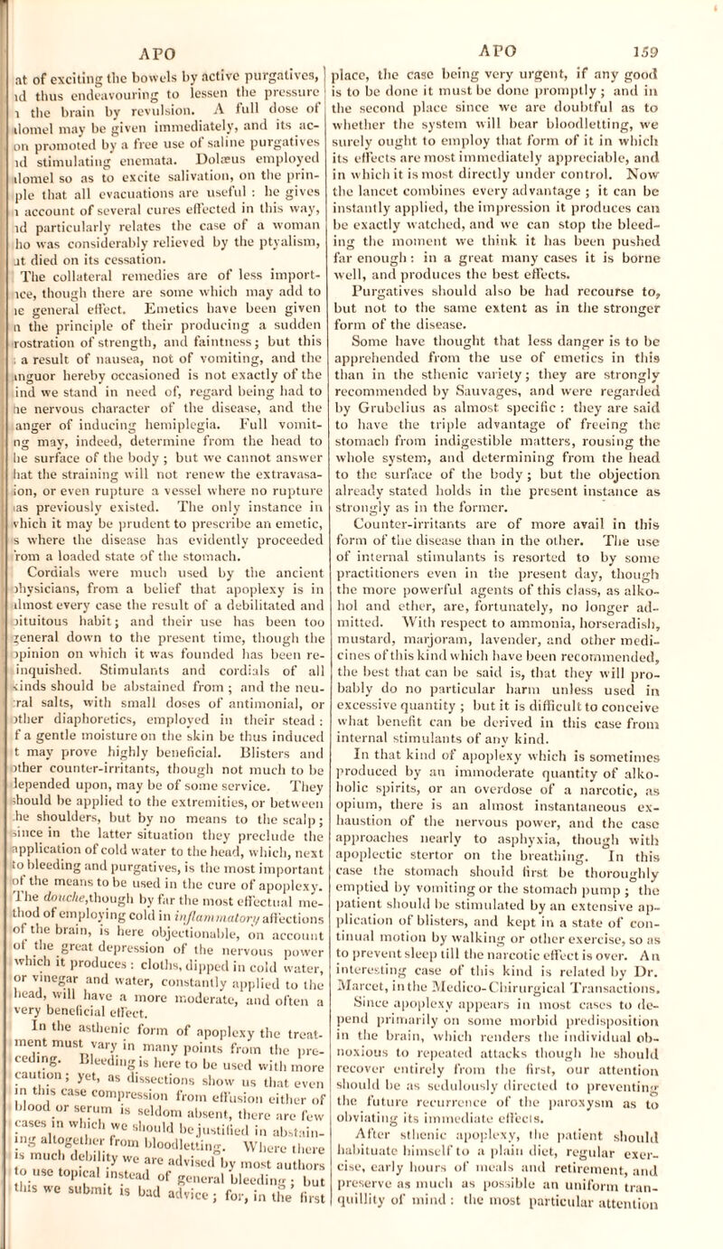 at of exciting the bowels by active purgatives, ] id thus endeavouring to lessen the pressure i the brain by revulsion. A full dose of j domel may be given immediately, and its ae¬ on promoted by a free use of saline purgatives id stimulating enemata. Dolasus employed domel so as to excite salivation, on the prin- ple that all evacuations are useful : he gives 1 account of several cures effected in this way, id particularly relates the case of a woman ho was considerably relieved by the ptyalism, at died on its cessation. The collateral remedies are of less import- ice, though there are some which may add to le general effect. Emetics have been given n the principle of their producing a sudden rostration of strength, and faintness; but this , a result of nausea, not of vomiting, and the .inguor hereby occasioned is not exactly of the ind we stand in need of, regard being had to he nervous character of the disease, and the anger of inducing hemiplegia. Full voinit- ng may, indeed, determine from the head to he surface of the body ; but we cannot answer hat the straining will not renew the extravasa- ion, or even rupture a vessel where no rupture ias previously existed. The only instance in vhich it may be prudent to prescribe an emetic, s where the disease has evidently proceeded rom a loaded state of the stomach. Cordials were much used by the ancient physicians, from a belief that apoplexy is in llmost every case the result of a debilitated and jituitous habit; and their use has been too general down to the present time, though the opinion on which it was founded has been re- inquished. Stimulants and cordials of all kinds should be abstained from ; and the neu¬ ral salts, with small doses of antimonial, or other diaphoretics, employed in their stead: f a gentle moisture on the skin be thus induced t may prove highly beneficial. Blisters and rther counter-irritants, though not much to be lepended upon, may be of some service. They should be applied to the extremities, or between he shoulders, but by no means to the scalp; since in the latter situation they preclude the application of cold water to the head, which, next io bleeding and purgatives, is the most important ot the means to be used in the cure of apoplexy. The douche,though by far the most effectual me¬ thod of employing cold in inflammatory affections of the brain, is here objectionable, on account ot the great depression of the nervous power which it produces : cloths, dipped in cold water, or vinegar and water, constantly applied to the head, will have a more moderate, and often a very beneficial effect. In the asthenic form of apoplexy the treat¬ ment must vary in many points from the pre- i ceding. Bleeding is here to be used with more caution; yet, as dissections show us that even in tins case compression from effusion either of is seldom absent, there are few should be justified in abstain- Wliere there i blood or serum cases in which we \nS altogether from bloodlettin is much debility we are advisedly m^t^U^ ouse topical instead of general bleeding ; but this we submit is bad advice ; for, in the first place, the case being very urgent, if any good is to be done it must be done promptly ; and in the second place since we are doubtful as to whether the system will bear bloodletting, we surely ought to employ that form of it in which its effects are most immediately appreciable, and in which it is most directly under control. Now the lancet combines every advantage ; it can be instantly applied, the impression it produces can be exactly watched, and we can stop the bleed¬ ing the moment we think it has been pushed far enough : in a great many cases it is borne well, and produces the best effects. Purgatives should also be had recourse to, but not to the same extent as in the stronger form of the disease. Some have thought that less danger is to be apprehended from the use of emetics in this than in the sthenic variety; they are strongly recommended by Sauvages, and w'ere regarded by Grubelius as almost specific : they are said to have the triple advantage of freeing the stomach from indigestible matters, rousing the whole system, and determining from the head to the surface of the body ; but the objection already stated holds in the present instance as strongly as in the former. Counter-irritants are of more avail in this form of the disease than in the other. The use of internal stimulants is resorted to by some practitioners even in the present day, though the more powerful agents of this class, as alko- hol and ether, are, fortunately, no longer ad¬ mitted. With respect to ammonia, horseradish, mustard, marjoram, lavender, and other medi¬ cines of this kind which have been recommended, the best that can be said is, that they will pro¬ bably do no particular harm unless used in excessive quantity ; but it is difficult to conceive what benefit can be derived in this case from internal stimulants of any kind. In that kind of apoplexy which is sometimes produced by an immoderate quantity of alko- holic spirits, or an overdose of a narcotic, as opium, there is an almost instantaneous ex¬ haustion of the nervous power, and the case approaches nearly to asphyxia, though with apoplectic stertor on the breathing. In this case the stomach should first be thoroughly emptied by vomiting or the stomach pump ; the patient should be stimulated by an extensive ap¬ plication of blisters, and kept in a state of con¬ tinual motion by walking or other exercise, so as to prevent sleep till the narcotic effect is over. An interesting case of this kind is related by Dr. Marcet, in the Medico-Chirurgical Transactions. Since apoplexy appears in most cases to de¬ pend primarily on some morbid predisposition in the brain, which renders the individual ob¬ noxious to repeated attacks though he should recover entirely from the first, our attention should be as sedulously directed to preventing the future recurrence of the paroxysm as to obviating its immediate effects. After sthenic apoplexy, the patient should habituate himself to a plain diet, regular exer¬ cise, early hours of meals and retirement, and preserve as much as possible an uniform tran¬ quillity of mind : the most particular attention