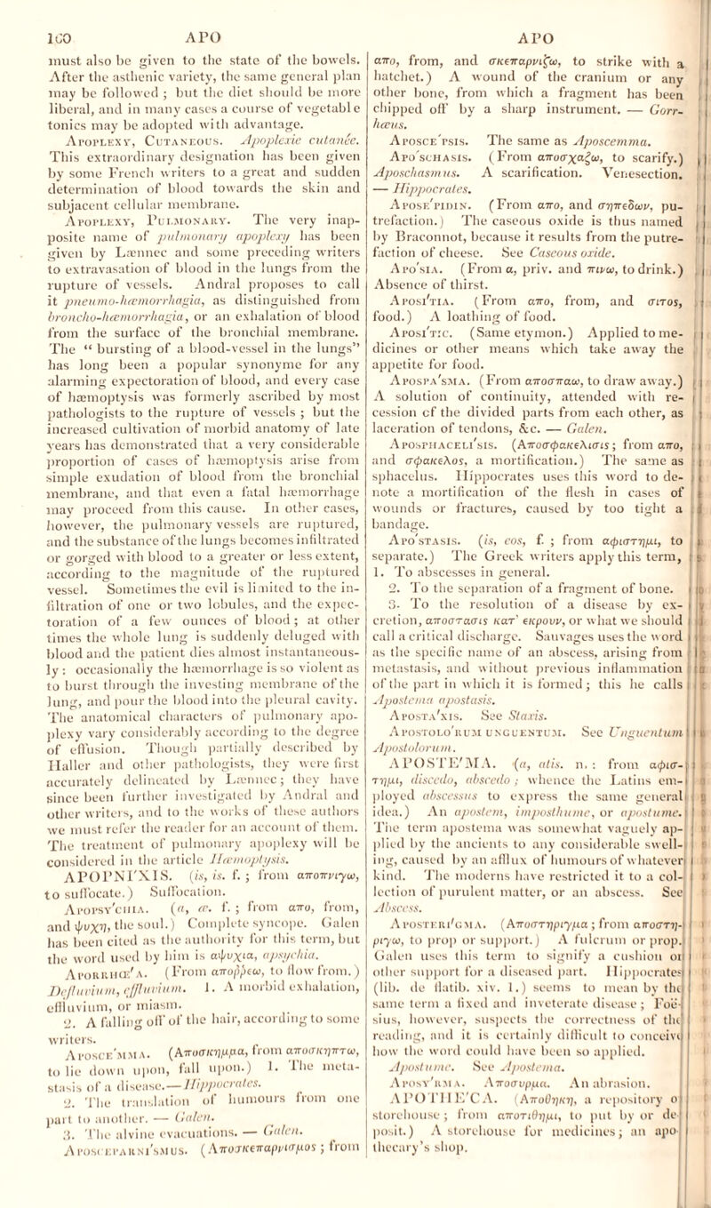 must also be given to the state of the bowels. After the asthenic variety, the same general plan may be followed ; but the diet should be more liberal, and in many cases a course of vegetable tonics may be adopted with advantage. Atoplexv, Cutaneous. Apoplexie cutanee. This extraordinary designation has been given by some French writers to a great and sudden determination of blood towards the skin and subjacent cellular membrane. Apoplexy, Pulmonary. The very inap¬ posite name of pulmonary apoplexy lias been given by Laennec and some preceding writers to extravasation of blood in the lungs from the rupture of vessels. Andral proposes to call it pneumo-hcemorrhagia, as distinguished from broncho-luemorrhagia, or an exhalation of blood from the surface of the bronchial membrane. The “ bursting of a blood-vessel in the lungs” has long been a popular synonyme for any alarming expectoration of blood, and every case of haemoptysis was formerly ascribed by most pathologists to the rupture of vessels ; but the increased cultivation of morbid anatomy of late years has demonstrated that a very considerable proportion of cases of haemoptysis arise from simple exudation of blood from the bronchial membrane, and that even a fatal haemorrhage may proceed from this cause. In other cases, however, the pulmonary vessels are ruptured, and the substance of the lungs becomes infiltrated or gorged with blood to a greater or less extent, according to the magnitude of the ruptured vessel. Sometimes the evil is limited to the in¬ filtration of one or two lobules, and the expec¬ toration of a few ounces of blood; at other times the whole lung is suddenly deluged with blood and the patient dies almost instantaneous¬ ly : occasionally the hannorrhage is so violent as to burst through the investing membrane of the lung, and pour the blood into the pleural cavity. The anatomical characters of pulmonary apo¬ plexy vary considerably according to the degree of effusion. Though partially described by Haller and other pathologists, they were first accurately delineated by Lscnnec; they have since been further investigated by Andral and other writers, and to the works of these authors we must refer the reader for an account of them. The treatment of pulmonary apoplexy will be considered in the article Heemoplysis. APOPNI'XIS. (is, is. f. ; from airoirveyo), to suffocate.) Suffocation. Apopsy'ciha. (a, at. f. ; from airo, from, and ipuxv,the soul.) Complete syncope. Galen has been cited as the authority for this term, but the word used by him is cvpvx‘a, apsychia. Aporrhod'a. (From airofcxw, to flow from.) De/luvium, effluvium. 1. A morbid exhalation, effluvium, or miasm. o, A falling off of the hair, according to some writers. Aposce'mMA. (Airo<rKl)pp-a, from aiuuTicpirTu, to lie down upon, fall upon.) 1. ihe meta¬ stasis of a disease.—Hippocrates. 2. The translation of humours from one part to another. — Galen. 3. The alvine evacuations. — Galen. Apos< epakni’smus. (Airoxiceirapinapos; fiotn airo, from, and CKeirapmfa, to strike with a hatchet.) A wound of the cranium or any other bone, from which a fragment has been chipped off by a sharp instrument. — Gorr- hccus. Aposce'psis. The same as Aposcemma. Apo'schasis. (From airoaxa^w, to scarify.) Aposchasmus. A scarification. Venesection. — Hippocrates. Apose'pidin. (From airo, and aijireSiov, pu¬ trefaction.) The caseous oxide is thus named by Braconnot, because it results from the putre¬ faction of cheese. See Caseous oxide. Apo'sia. (From a, priv. and irtru, to drink.) Absence of thirst. Aposi'tia. (From airo, from, and anos, food.) A loathing of food. Aposi'txc. (Same etymon.) Applied to me¬ dicines or other means which take away the appetite for food. Apospa'sma. (From airoairace, to draw away.) A solution of continuity, attended with re¬ cession cf the divided parts from each other, as laceration of tendons, &c. — Galen. Aposphaceli'sis. (AiroatyaKe\ims; from airo, and cnpaiceAos, a mortification.) The same as sphacelus. Hippocrates uses this word to de¬ note a mortification of the flesh in cases of wounds or fractures, caused by too tight a bandage. Apo'stasis. (is, eos, f. ; from acpiarijpi, to separate.) The Greek writers apply this term, 1. To abscesses in general. 2. To the separation of a fragment of bone. 3. To the resolution of a disease by ex¬ cretion, airoaraats uar' acpovv, or what we should call a critical discharge. Sauvages uses the word as the specific name of an abscess, arising from metastasis, and without previous inflammation of the part in which it is formed; this he calls Apostern a apostasis. A posta'xis. See Staxis. Apostolo'kum unguentum. See Unguentum Apostolorum. Al’OSTE'MA. (a, alls. n. : from a<pur-\ rij/u, discedo, abscedo; whence the Latins em-l ployed abscessus to express the same general idea.) An apostem, imposthume, or apostume. The term apostema was somewhat vaguely ap¬ plied by the ancients to any considerable swell¬ ing, caused by an afflux of humours of whatever kind. The moderns have restricted it to a col¬ lection of purulent matter, or an abscess. See Abscess. Aposteri'cma. (AiruaTppiypa ; from arroGTi)- piyoi, to prop or support.) A fulcrum or prop. Galen uses this term to signify a cushion oi other support for a diseased part. Hippocrates (lib. de fiatib. xiv. 1.) seems to mean by the same term a fixed and inveterate disease; Foe- sius, however, suspects the correctness of tin reading, and it is certainly difficult to conceive how the word could have been so applied. Apostume. See Apostema. Aposy'rma. Airoavpp.it.. An abrasion. APOTIIE'C A. (AiroOi)i(r), a repository o storehouse ; from airoTidijpi, to put by or de¬ posit.) A storehouse for medicines; an apo¬ thecary’s shop. I I 1 i )