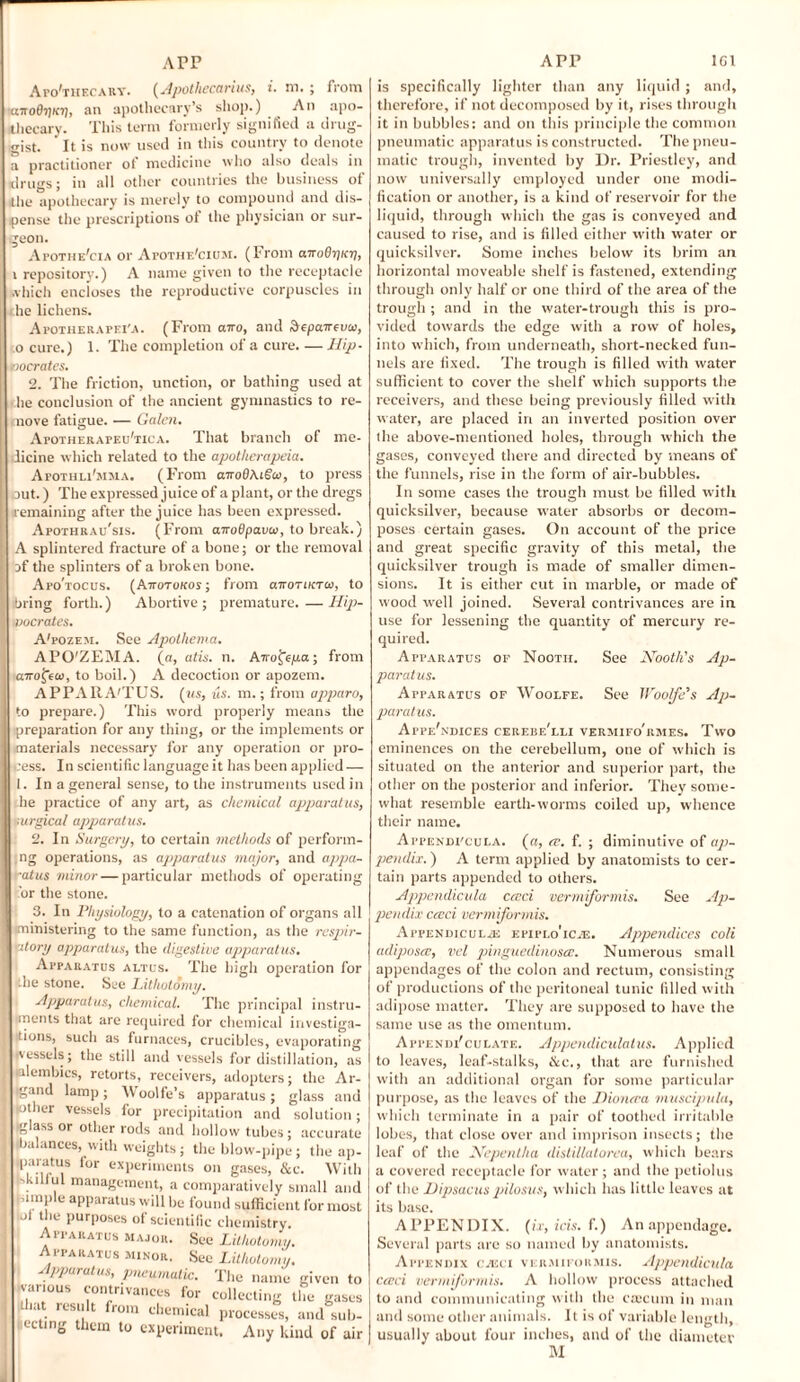 Arp APP 1C1 Apo'thecary. (Apotliecarius, i. m. ; from •«wo07)K7), an apothecary’s shop.) An apo¬ thecary. This term formerly signified a drug¬ gist. It is now used in this country to denote practitioner of medicine who also deals in rugs; in all other countries the business of the apothecary is merely to compound and dis¬ pense the prescriptions ot the physician or sur¬ geon. Apothe'cia or Apothe'cium. (From airoO-qKV, t repository.) A name given to the receptacle which encloses the reproductive corpuscles in he lichens. Apotherapei'a. (From awo, and depaireuw, o cure.) 1. The completion of a cure. — Hip- nocrates. 2. The friction, unction, or bathing used at he conclusion of the ancient gymnastics to re- nove fatigue. — Galen. ApotherafeuTica. That branch of me- licine which related to the apotherapeia. Apothli'mma. (From airoOAigco, to press out.) The expressed juice of a plant, or the dregs remaining after the juice has been expressed. Apothrau'sis. (From anoBpava/, to break.) A splintered fracture of a bone; or the removal jf the splinters of a broken bone. Afo'tocus. (Attotokos; from aTroriKTCo, to bring forth.) Abortive; premature. — Hip- vocrates. A'fozem. See Apothema. APO'ZEMA. (a, atis. n. Airo^epa; from a7rofeo>, to boil.) A decoction or apozem. APPARA'TUS. (us, us. m.; from apparo, to prepare.) This word properly means the preparation for any thing, or the implements or materials necessary for any operation or pro¬ cess. In scientific language it has been applied- 1. In a general sense, to the instruments used in he practice of any art, as chemical apparatus, furgical apparatus. 2. In Surgery, to certain methods of perform¬ ing operations, as apparatus major, and appa¬ ratus minor — particular methods of operating or the stone. 3. In Physiology, to a catenation of organs all iministering to the same function, as the respir¬ atory apparatus, the digestive apparatus. Apparatus altus. The high operation for ■the stone. See Lithotomy. Apparatus, chemical. The principal instru¬ ments that are required for chemical investiga¬ tions, such as furnaces, crucibles, evaporating ■vessels; the still and vessels for distillation, as •alembics, retorts, receivers, adopters; the Ar- gand lamp; Woolfe’s apparatus; glass and ■other vessels for precipitation and solution; ■glass or other rods and hollow tubes ; accurate balances, with weights ; the blow-pipe; the ap- ■paratus for experiments on gases, &c. With . “ , managetnent, a comparatively small and ample apparatus will be found sufficient for most ■ot the purposes of scientific chemistry. See Lithotomy. Sec Lithotomy. The name given to collecting the gases processes, and sub- Apparatus major. Apparatus minor. Apparatus, pneumatic. ■various contrivances for that result from chemical ecting them to experiment. Any kind of air is specifically lighter than any liquid ; and, therefore, if not decomposed by it, rises through it in bubbles: and on this principle the common pneumatic apparatus is constructed. The pneu¬ matic trough, invented by Dr. Priestley, and now universally employed under one modi¬ fication or another, is a kind of reservoir for the liquid, through which the gas is conveyed and caused to rise, and is filled either with water or quicksilver. Some inches below its brim au horizontal moveable shelf is fastened, extending through only half or one third of the area of the trough ; and in the water-trough this is pro¬ vided towards the edge with a row of holes, into which, from underneath, short-necked fun¬ nels are fixed. The trough is filled with water sufficient to cover the shelf which supports the receivers, and these being previously filled with water, are placed in an inverted position over (he above-mentioned holes, through which the gases, conveyed there and directed by means of the funnels, rise in the form of air-bubbles. In some cases the trough must be filled with quicksilver, because water absorbs or decom¬ poses certain gases. On account of the price and great specific gravity of this metal, the quicksilver trough is made of smaller dimen¬ sions. It is either cut in marble, or made of wood well joined. Several contrivances are in use for lessening the quantity of mercury re¬ quired. Apparatus of Nooth. See Nootli's Ap¬ paratus. Apparatus of Woolfe. See Woolfe’s Ap¬ paratus. Apfe'ndices cerebe'lli vermifo'rmes. Two eminences on the cerebellum, one of which is situated on the anterior and superior part, the other on the posterior and inferior. They some¬ what resemble earth-worms coiled up, whence their name. Appendi'cula. (a, re. f. ; diminutive of ap¬ pendix. ) A term applied by anatomists to cer¬ tain parts appended to others. Appendicula cceci vermiformis. See Ap¬ pendix crcci vermiformis. Appendiculje efiplo'icje. Appendices coli adiposes, vel pinguedinosce. Numerous small appendages of the colon and rectum, consisting of productions of the peritoneal tunic filled with adipose matter. They are supposed to have the same use as the omentum. Appendi'culate. Appendiculatus. Applied to leaves, leaf-stalks, tkc., that arc furnished with an additional organ for some particular purpose, as the leaves of the THoncca muscipula, which terminate in a pair of toothed irritable lobes, that close over and imprison insects; the leaf of the Nepentha distillatorea, which bears a covered receptacle for water; and the petiolus of the Dipsacus pilosus, which has little leaves at its base. APPENDIX, (ix, ids. f.) An appendage. Several parts are so named by anatomists. Appendix czeci vermiformis. Appendicula cceci vermiformis. A hollow process attached to and communicating with the caecum in man and some other animals. It is of variable length, usually about four inches, and of the diameter M