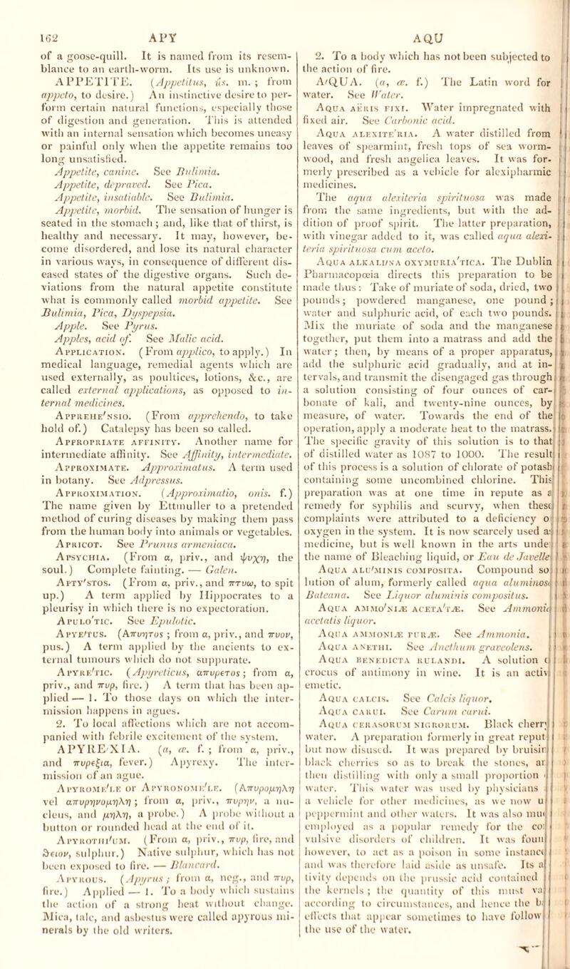 of a goose-quill. It is named from its resem¬ blance to an earth-worm. Its use is unknown. APPETITE. (Appetitus, us. m. ; from appeto, to desire.) An instinctive desire to per¬ form certain natural functions, especially those of digestion and generation. This is attended with an internal sensation which becomes uneasy or painful only when the appetite remains too long unsatisfied. Appetite, canine. See Bulimia. Appetite, depraved. See Pica. Appetite, insatiable. See Bulimia. Appetite, morbid. The sensation of hunger is seated in the stomach; and, like that of thirst, is healthy and necessary. It may, however, be¬ come disordered, and lose its natural character in various ways, in consequence of different dis¬ eased states of the digestive organs. Such de¬ viations from the natural appetite constitute what is commonly called morbid appetite. See Bulimia, Pica, Dyspepsia. Apple. See Pyrus. Apples, acid of. See Malic acid. Application. ( From applico, to apply.) In medical language, remedial agents which are used externally, as poultices, lotions, &c., are called external applications, as opposed to in¬ ternal medicines. Appiiehe'nsio. (From appreliendo, to take hold of.) Catalepsy has been so called. Appropriate affinity. Another name for intermediate affinity. See Affinity, intermediate. Approximate. Approximate. A term used in botany. See Adpressus. Approximation. (Approximate, onis. f.) The name given by Ettmuller to a pretended method of curing diseases by making them pass from the human body into animals or vegetables. Apricot. See Primus armeniaca. Apsychia. (From a, priv., and <pvxn> the soul.) Complete fainting. — Galen. Apty'stos. (From a, priv., and tttvui, to spit up.) A term applied by Hippocrates to a pleurisy in which there is no expectoration. Apulo'tic. See Epulutic. pus.) A term applied by the ancients to ex¬ ternal tumours which do not suppurate. Apyre'tic. (Apyreticus, arrvperos; from a, priv., and irvp, fire.) A term that has been ap¬ plied— 1. To those days on which the inter¬ mission happens in agues. 2. To local affections which are not accom¬ panied with febrile excitement of the system. APYHE'XIA. (a, re. f. ; from a, priv., and Trupffa, fever.) Apyrexy. The inter¬ mission of an ague. A PYllOMldl.E 01' ApYRONOMe'lE. (Airvpo/X1)\7] vel airvpT)vop.r\\i); from a, priv., -irvprjv, a nu¬ cleus, and pr\At], a probe.) A probe without a button or rounded head at the end of it. Apyrotiu'l'M. (From a, priv., irvp, fire, and ov, sulphur.) Native sulphur, which has not been exposed to fire. — Blancard. Apyrous. (Apyrus ; from a, neg., and irvp, fire.) Applied—I. To a body which sustains the action of a strong heat without change. Mica, talc, and asbestus were called apyrous mi¬ nerals by the old writers. 2. To a body which has not been subjected to the action of fire. AtQ.UA. (a, re. f.) The Latin word for water. See Water. Aqua aeris nxi. Water impregnated with fixed air. See Carbonic acid. Aqua alexite'ria. A water distilled from leaves of spearmint, fresh tops of sea worm¬ wood, and fresh angelica leaves. It was for- merly prescribed as a vehicle for alexipharmic medicines. The aqua alexiteria spirituosa was made from the same ingredients, but with the ad¬ dition of proof spirit. The latter preparation, with vinegar added to it, was called aqua alexi¬ teria spirituosa cum aceto. Aqua alkai.iina oxymuria'tica. The Dublin Pharmacopoeia directs this preparation to be made thus: Take of muriate of soda, dried, two pounds; powdered manganese, one pound; water and sulphuric acid, of each two pounds. Mix the muriate of soda and the manganese together, put them into a matrass and add the water ; then, by means of a proper apparatus, add the sulphuric acid gradually, and at in¬ tervals, and transmit the disengaged gas through a solution consisting of four ounces of car¬ bonate of kali, and twenty-nine ounces, by measure, of water. Towards the end of the operation, apply a moderate heat to the matrass. The specific gravity of this solution is to that of distilled water as 1087 to 1000. The result of this process is a solution of chlorate of potash containing some uncombined chlorine. This preparation was at one time in repute as a remedy for syphilis and scurvy, when these complaints were attributed to a deficiency o oxygen in the system. It is now scarcely used a: medicine, but is well known in the arts unde: the name of Bleaching liquid, or Bail de Javelle Aqua alu'minis composita. Compound so! lution of alum, formerly called aqua aluminosij Bateana. See Liquor aluminis composite. Aqua ammo'ni.e aceta'ive. See Ammonia acctatis liquor. A QUA ammonije rt'R.E. .See Ammonia. | Aqua anethi. See Anethum graveolens. Aqua benedicta rulandi. A solution (I crocus of antimony in wine. It is an activi emetic. Aqua cai.cis. See Calcis liquor. Aqua carui. See Carum curui. Aqua cerasorum nigrorum. Black cherry water. A preparation formerly in great reput but now disused. It was prepared by bruisir black cherries so as to break the stones, ar then distilling with only a small proportion < water. This water was used by physicians a vehicle for other medicines, as we now u peppermint and other waters. It was also nun employed as a popular remedy for the co: vulsive disorders of children. It was foun however, to act as a poison in some instance and was therefore laid aside as unsafe. Its a tivity depends on the prussic acid contained the kernels; the quantity of this must va according to circumstances, and hence the b, effects that appear sometimes to have follow the use of the water. | t i £ II l’ I t!