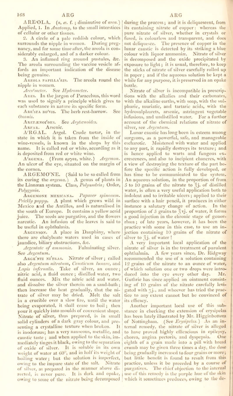 ARE'OLA. (a, cc. f. ; diminutive of area.) Applied, 1. In Anatomy, to the small interstices of cellular or other tissues. 2. A circle of a pale reddish colour, which surrounds the nipple in women. During preg¬ nancy, and for some time after, the areola is con¬ siderably enlarged, and of a darker colour. 3. An inflamed ring around pustules, &c. The areola surrounding the vaccine vesicle af¬ fords an important indication of the disease being genuine. Akeola papilla'ris. The areola round the nipple in women. Arvo1 meter. See Hydrometer. Ares. In the jargon of Paracelsus, this word wras used to signify a principle which gives to each substance in nature its specific form. Are'sta bo'vis. The herb rest-harrow. Sec Ononis. AueT.-TiNoi'nEs. See Aryteenoides. A rear. Arsenic. A'RGAL. Argol. Crude tartar, in the state in which it is taken from the inside of wine-vessels, is known in the shops by this name. It is called red or white, according as it is deposited from red or white wine. A'rgema. (From apyos, white.) Argemon. An ulcer of the eye, situated on the margin of the cornea. AKGEMO'NE. (Said to he so called from its curing the argema.) A genus of plants in the Linnaean system. Class, Polyandria; Order, Polygynia. Arcemone mexicana. Papaver spinosum. Prickly poppy. A plant which grows wild in Mexico and the Antilles, and is naturalised in the south of Europe. It contains a yellow acrid juice. The seeds are purgative, and the flowers narcotic. An infusion of the leaves is said to be useful in ophthalmia. Argenson. A place in Dauphiny, where there are chalybeate waters used in cases of jaundice, biliary obstructions, &c. Argentate of ammonia. Fulminating silver. See Argentum. Arge'nti ni'tras. Nitrate of silver ; called also Argentum nitratum, Causticum lunare, and Lapis infernalis. Take of silver, an ounce; nitric acid, a fluid ounce; distilled water, two fluid ounces. Mix the nitric acid and water, and dissolve the silver therein on a sand-bath; then increase the heat gradually, that the ni¬ trate of silver may be dried. Melt the salt in a crucible over a slow fire, until the water being evaporated, it shall cease to boil ; then pour it quickly into moulds of convenient shape. Nitrate of silver, thus prepared, is in small solid cylinders of a dark gray colour, and pre¬ senting a crystalline texture when broken. It is inodorous; has a very nauseous, metallic, and caustic taste ; and when applied to the skin, im¬ mediately tinges it black, owing to the separation of oxide of silver. It is soluble in its own weight of water at (JO0, and in half its weight of boiling water; but the solution is imperfect, owing to the impure state of the salt. Nitrate of silver, as prepared in the manner above di¬ rected, is never pure. It is dark and opake, owing to some of the nitrate being decomposed during the process; and it is deliquescent, from its containing nitrate of copper: whereas the pure nitrate of silver, whether in crystals or fused, is colourless and transparent, and does not deliquesce. The presence of copper in the lunar caustic is detected by its striking a blue eolour with liquor ammonia;. Nitrate of silver is decomposed and the oxide precipitated by exposure to light; it is usual, therefore, to keep the sticks of nitrate of silver carefully rolled up in paper ; and if the aqueous solution be kept a while for any purpose, it is preserved in an opake bottle. Nitrate of silver is incompatible in prescrip¬ tions with the alkalies and their carbonates, with the alkaline earths, with soap, with the sul¬ phuric, muriatic, and tartaric acids, with the hydrosulphurets, arsenic, astringent vegetable infusions, and undistilled water. For a further account of the chemical relations of nitrate of silver, see Argentum. Lunar caustic has long been in esteem among surgeons, as a powerful, safe, and manageable escharotic. Moistened with water and applied to any part, it rapidly destroys its texture; and is hence applied to warts and fungous ex¬ crescences, and also to incipient chancres, with a view of destroying the texture of the part be¬ fore the specific action is fully developed, or has time to be communicated to the system. An aqueous solution, in the proportion of from 5 to 10 grains of the nitrate to ^j. of distilled water, is often a very useful application both to indolent and to irritable ulcers ; applied to their surface with a hair pencil, it produces in either instance a salutary change of action. In the proportion of 5 grains to 3 vj. of water, it forms a good injection in the chronic stage of gonor¬ rhoea ; of late years, however, it has been the practice with some in this case, to use an in¬ jection containing 10 grains of the nitrate of silver to ^j. of water ! A very important local application of the nitrate of silver is in the treatment of purulent ophthalmia. A few years since, Dr. liidgway recommended the use of a solution containing 12 grains of the nitrate to an ounce of water, of which solution one or two drops were intro¬ duced into the eye every other day. Mr. Guthrie has since applied an ointment consist¬ ing of 10 grains of the nitrate carefully levi¬ gated with ^>j., and whoever has tried the prac¬ tice to any extent cannot but be convinced of its efficacy. Another important local use of this sub¬ stance in checking the extension of erysipelas has been lately illustrated by Mr. Higginbottom of Nottingham. (See Erysipelas.) As an in¬ ternal remedy, the nitrate of silver is alleged to have proved highly efficacious in epilepsy, chorea, angina pectoris, and dyspepsia. One eighth of a grain made into a pill with bread crumb may be given three times a day, the dose being gradually increased to four grains or more; I but little benefit is found to result from this practice, unless it be preceded by a course of purgatives. The chief objection to the internal use of this remedy is the purple hue of the skin which it sometimes produces, owing to the do-