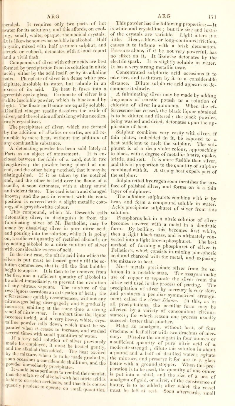 tended. It requires only two parts of hot water for its solution ; and this affords, on cooi¬ ng, small, white, opaque, rhomboidal crystals. It is likewise somewhat soluble in alkohol. I lall a grain, mixed with half as much sulphur, and Struck or rubbed, detonates with a loud report and a vivid flash. Compounds of silver with other acids are best formed by precipitation from its solution in nitric acid ; either by the acid itself, or by its alkaline salts. Phosphate of silver is a dense white pre¬ cipitate, insoluble in water, but soluble in an excess of its acid. By heat it fuses into a greenish opake glass. Carbonate of silver is a white insoluble powder, which is blackened by light. The fluate and borate are equally soluble. (Distilled vinegar readily dissolves the oxide of silver, and the solution affords long white needles, (easily crystallised. The precipitates of silver, which are formed bv the addition of alkalies or earths, are all re¬ ducible by mere heat, without the addition of any combustible substance. A detonating powder has been sold lately at Paris as an object of amusement. It is en¬ closed between the folds of a card, cut in two lengthwise; the powder being placed at one end, and the other being notched, that it may be distinguished. If it be taken by the notched end, and the other be held over the flame of a candle, it soon detonates, with a sharp sound and violent flame. The card is torn and changed brown; and the part in contact with the com¬ position is covered with a slight metallic coat¬ ing, of a grayish-white colour. This compound, which M. Descotils calls detonating silver, to distinguish it from the fulminating silver of M. Eerthollet, may be made by' dissolving silver in pure nitric acid, and pouring into the solution, while it is going on, a sufficient quantity of rectified alkohol; or by adding alkohol to a nitric solution of silver with considerable excess of acid. In the first case, the nitric acid into which the silver is put must be heated gently till the so¬ lution commences, that is, till the first bubbles begin to appear. It is then to be removed from the fire, and a sufficient quantity of alkohol to be added immediately, to prevent the evolution of any nitrous vapours. The mixture of the two liquors occasions an extrication of heat; the e tervescence quickly recommences, without any 1 nitrous gas being disengaged; and it gradually increases, emitting at the same time a strong smell of nitric ether. In a short time the liquor becomes turbid, and a very heavy, white, crys- ;ilteedw°rder falls d0W1\ whi^ nmst be se- I .hen it ceases to increase, and washed several times with small quantities of water. made be? T of silvtr Previously .soon occasions a'considerabl ^1 ?• ^.dually, VO** t*.c liable to occasion accident! ! n.,tnc is queiHly prudent to operate’ oi/cn aT] “ * 1 au- on small quantities. This powder has the following properties:_It is white and crystalline ; but the size and lustre of the crystals are variable. Light alters it a little. Ileat, a blow, or long-continued friction, a uses it to inflame with a brisk detonation.’ — — ■ «.«v. tvyiiciUUJi. Pressure alone, if it be not very powerful, has no effect on it. It likewise detonates by the dectric spark. It is slightly soluble in water. i * 0-J-- It has a very strong metallic taste. Concentrated sulphuric acid occasions it to take fire, and is thrown by it to a considerable distance. Dilute sulphuric acid appears to de¬ compose it slowly. A fulminating silver may be made by adding fiagments of caustic potash to a solution of chloride of silver in ammonia. When the ef- fervesence has ceased, the black liquor obtained is to be diluted and filtered ; the black powder, being washed and dried, detonates upon the ap¬ plication of heat. Sulphur combines very easily with silver, if thin plates, imbedded in it, he exposed to a heat sufficient to melt the sulphur. The sul- phuret is of a deep violet colour, approaching to black, with a degree of metallic lustre, opakiT, brittle, and soft. It is more fusible than silver^ and this in proportion to the quantity of sulphur combined with it. A strong heat expels part of the sulphur. Sulphuretted hydrogen soon tarnishes the sur¬ face of polished silver, and forms on it a thin layer of sulphuret. I he alkaline sulphurets combine with it by heat, and form a compound soluble in water. Acids precipitate sulphuret of silver from this solution. Phosphorus left in a nitric solution of silver becomes covered with a metal in a dendritic lorm. By boiling, this becomes first white then a light black mass, and is ultimately con¬ verted into a light brown phosphuret. The best method of forming a phosphuret of silver is Pelletier’s, which consists in mixing phosphoric acid and charcoal with the metal, and exposing the mixture to heat. ° Most metals precipitate silver from its so¬ lution in a metallic state. The assayers make use ot copper to separate the silver from the nitric acid used in the process of partin'--. The precipitation of silver by mercury is v<Try slow, and produces a peculiar symmetrical arraim-e- ment, called the Arbor JHana. I„ this, as°in all precipitations, the peculiar form may be affected by a variety of concomitant circum¬ stances; for which reason one process usually succeeds better than another. Make an amalgam, without heat, of four drachms of leaf silver with two drachms of mer¬ cury. Dissolve the amalgam in four ounces or a sufficient quantity of pure nitric acid of a moderate strength ; dilute this solution in about a pound and a hall ot distilled water; a-itate the mixture, and preserve it for use in a Mass bottle with a ground stopper. When this pre¬ paration is to he used, the quantity of one ounce is put into a (filial, and the size of a pea of amalgam of gold, or silver, of the consistence of butter, is to be added; after which the vessel must be left at rest. Soon afterwards, small