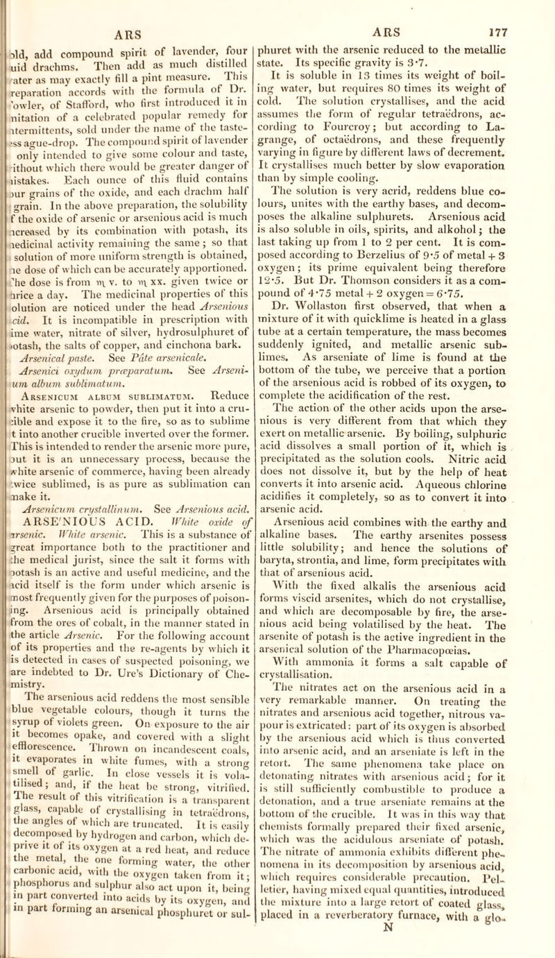 ild, add compound spirit of lavender, four uid drachms. Then add as much distilled ater as may exactly fill a pint measure. This reparation accords with the formula of Dr. fowler, of Stafford, who first introduced it in nitation of a celebrated popular remedy for ntermittents, sold under the name of the taste¬ rs ague-drop. The compound spirit of lavender only intended to give some colour and taste, ithout which there would be greater danger of listakes. Each ounce of this fluid contains rur grains of the oxide, and each drachm half grain. In the above preparation, the solubility f the oxide of arsenic or arsenious acid is much ncreased by its combination with potash, its ledicinal activity remaining the same ; so that solution of more uniform strength is obtained, ae dose of which can be accurately apportioned, .'he dose is from rt\. v. to vi\. xx. given twice or hrice a day. The medicinal properties of this olution are noticed under the head Arsenious cid. It is incompatible in prescription with ime water, nitrate of silver, hydrosulphuret of ■otash, the salts of copper, and cinchona bark. Arsenical paste. See Pate arsenicale. Arsenici oxydum preeparatum. See Arseni- um album sublimatum. Arsenicum album sublimatum. Reduce vhite arsenic to powder, then put it into a era- able and expose it to the fire, so as to sublime t into another crucible inverted over the former. This is intended to render the arsenic more pure, aut it is an unnecessary process, because the white arsenic of commerce, having been already ■.wice sublimed, is as pure as sublimation can make it. Arsenicum crystallinum. See Arsenious acid. ARSE'NIO'US ACID. White oxide of arsenic. White arsenic. This is a substance of great importance both to the practitioner and the medical jurist, since the salt it forms with ootash is an active and useful medicine, and the icid itself is the form under which arsenic is most frequently given for the purposes of poison¬ ing. Arsenious acid is principally obtained from the ores of cobalt, in the manner stated in the article Arsenic. For the following account of its properties and the re-agents by which it is detected in cases of suspected poisoning, we are indebted to Dr. Ure’s Dictionary of Che¬ mistry. The arsenious acid reddens the most sensible blue vegetable colours, though it turns tin syrup of violets green. On exposure to the aii it becomes opake, and covered with a sliglr efflorescence. 1 hrown on incandescent coals it evaporates in white fumes, with a strong smell of garlic. In close vessels it is vola¬ tilised ; and, if the heat be strong, vitrified Ihe result of this vitrification is a transparen glass, capable of crystallising in tetraedrons the angles of which are truncated. It is easih decomposed by hydrogen and carbon, which de pnve it of its oxygen at a red heat, and reduct the metal, the one forming water, the othei carbonic aetd, with the oxygen taken from it phosphorus and sulphur also act upon it, beim in part converted into acids by its oxygen, am in part forming an arsenical phosphuret or sul phuret with the .arsenic reduced to the metallic state. Its specific gravity is 3’7. It is soluble in 13 times its weight of boil¬ ing water, but requires 80 times its weight of cold. The solution crystallises, and the acid assumes the form of regular tetraedrons, ac¬ cording to Fourcroy; but according to La¬ grange, of octaedrons, and these frequently varying in figure by different laws of decrement. It crystallises much better by slow evaporation than by simple cooling. The solution is very acrid, reddens blue co¬ lours, unites with the earthy bases, and decom¬ poses the alkaline sulphurets. Arsenious acid is also soluble in oils, spirits, and alkohol; the last taking up from 1 to 2 per cent. It is com¬ posed according to Berzelius of 9‘5 of metal + 3 oxygen; its prime equivalent being therefore 12-5. But Dr. Thomson considers it as a com¬ pound of 4'75 metal + 2 oxygen = 6'75. Dr. Wollaston first observed, that when a mixture of it with quicklime is heated in a glass tube at a certain temperature, the mass becomes suddenly ignited, and metallic arsenic sub¬ limes. As arseniate of lime is found at the bottom of the tube, xve perceive that a portion of the arsenious acid is robbed of its oxygen, to complete the acidification of the rest. The action of the other acids upon the arse¬ nious is very different from that which they exert on metallic arsenic. By boiling, sulphuric acid dissolves a small portion of it, which is precipitated as the solution cools. Nitric acid does not dissolve it, but by the help of heat converts it into arsenic acid. Aqueous chlorine acidifies it completely, so as to convert it into arsenic acid. Arsenious acid combines with the earthy and alkaline bases. The earthy arsenites possess little solubility; and hence the solutions of baryta, strontia, and lime, form precipitates with that of arsenious acid. With the fixed alkalis the arsenious acid forms viscid arsenites, which do not crystallise, and which are decomposable by fire, the arse¬ nious acid being volatilised by the heat. The arsenite of potash is the active ingredient in the arsenical solution of the Pharmacopoeias. With ammonia it forms a salt capable of crystallisation. The nitrates act on the arsenious acid in a very remarkable manner. On treating the nitrates and arsenious acid together, nitrous va¬ pour is extricated: part of its oxygen is absorbed by the arsenious acid which is thus converted into arsenic acid, and an arseniate is left in the retort. The same phenomena take place on detonating nitrates with arsenious acid; for it is still sufficiently combustible to produce a detonation, and a true arseniate remains at the bottom of the crucible. It was in this way that chemists formally prepared their fixed arsenic, which was the acidulous arseniate of potash. The nitrate of ammonia exhibits different phe¬ nomena in its decomposition by arsenious acid, which requires considerable precaution. Pel¬ letier, having mixed equal quantities, introduced the mixture into a large retort of coated glass, placed in a reverberatory furnace, with a glo-