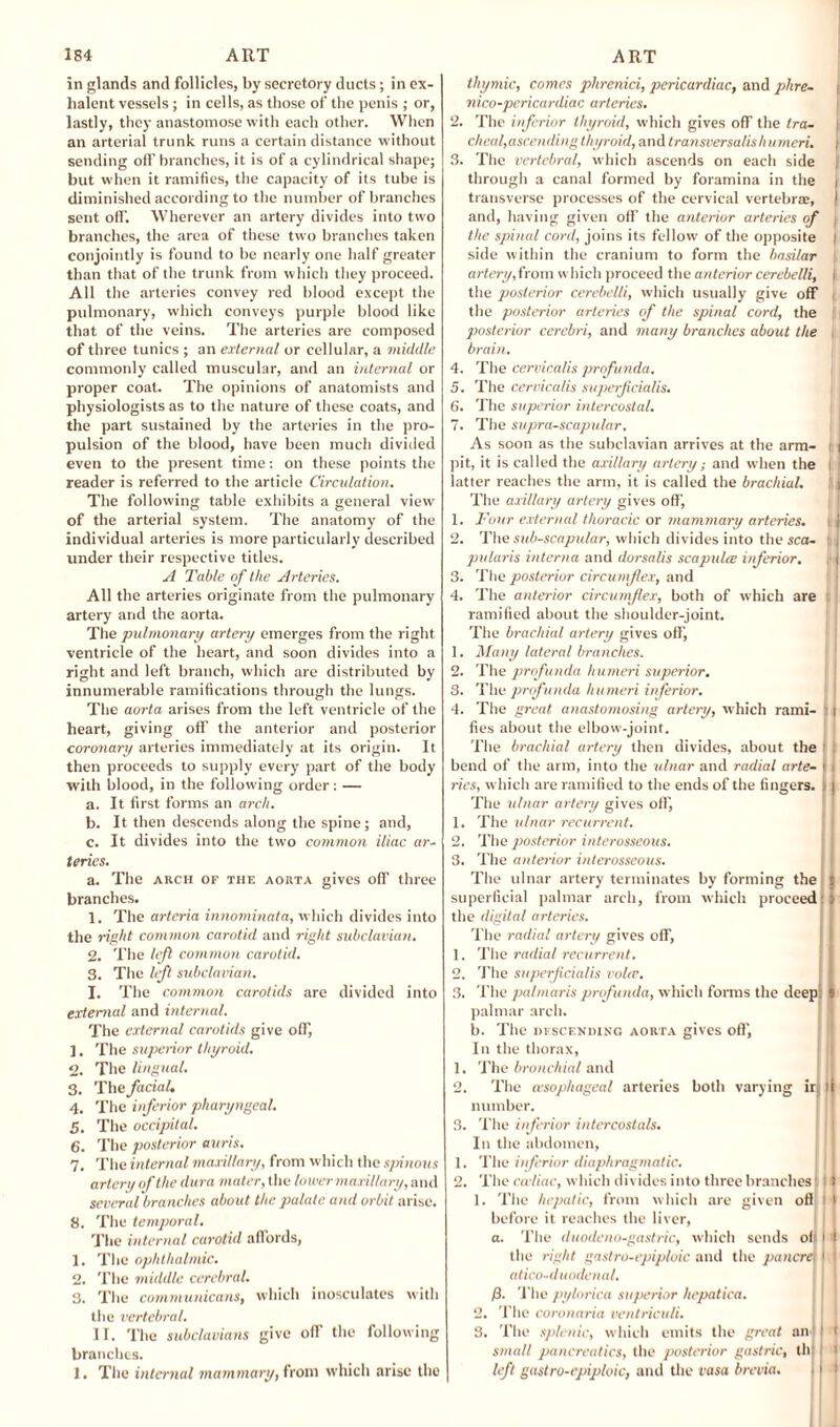in glands and follicles, by secretory ducts; in ex- halerit vessels; in cells, as those of the penis ; or, lastly, they anastomose with each other. When an arterial trunk runs a certain distance without sending off branches, it is of a cylindrical shape; but when it ramifies, the capacity of its tube is diminished according to the number of branches sent off. Wherever an artery divides into two branches, the area of these two branches taken conjointly is found to be nearly one half greater than that of the trunk from which they proceed. All the arteries convey red blood except the pulmonary, which conveys purple blood like that of the veins. The arteries are composed of three tunics ; an external or cellular, a middle commonly called muscular, and an internal or proper coal. The opinions of anatomists and physiologists as to the nature of these coats, and the part sustained by the arteries in the pro¬ pulsion of the blood, have been much divided even to the present time: on these points the reader is referred to the article Circulation. The following table exhibits a general view of the arterial system. The anatomy of the individual arteries is more particularly described under their respective titles. A Table of the Arteries. All the arteries originate from the pulmonary artery and the aorta. The pulmonary artery emerges from the right ventricle of the heart, and soon divides into a right and left branch, which are distributed by innumerable ramifications through the lungs. The aorta arises from the left ventricle of the heart, giving off the anterior and posterior coronary arteries immediately at its origin. It then proceeds to supply every part of the body with blood, in the following order: — a. It first forms an arch. b. It then descends along the spine ; and, c. It divides into the two common iliac ar¬ teries. a. The arch of the aorta gives ofif three branches. 1. The arteria innominata, which divides into the right common carotid and right subclavian. 2. The left common carotid. 3. The left subclavian. I. The common carotids are divided into external and internal. The external carotids give off, ]. The superior thyroid. 2. The lingual. 3. The facial. 4. The inferior pharyngeal. 5. The occipital. 6. The posterior auris. 7. The internal maxillary, from which the spinous artery of the dura mater, the lower maxillary, and several branches about the palate and orbit arise. 8. The temporal. The internal carotid affords, 1. The ophthalmic. 2. The middle cerebral. 3. The communicans, which inosculates with the vertebral. II. The subclavians give ofif the following branches. 1. The internal mammary, from which arise the thymic, comes phrenici, pericardiac, and plire- \ nico-pericardiac arteries. 2. The inferior thyroid, which gives off the tra¬ cheal, ascending thyroid, and transversalishumeri. | 3. The vertebral, which ascends on each side through a canal formed by foramina in the i transverse processes of the cervical vertebras, ! and, having given off’ the anterior arteries of \ the spinal cord, joins its fellow of the opposite l side within the cranium to form the basilar artery. W orn which proceed the anterior cerebelli, j the posterior cerebelli, which usually give off - the posterior arteries of the spinal cord, the posterior cerebri, and many branches about the | brain. 4. The cervicalis profunda. 5. The cervicalis superficialis. 6. The superior intercostal. 7. The supra-scapular. As soon as the subclavian arrives at the arm- i i pit, it is called the axillary artery; and when the I latter reaches the arm, it is called the brachial. I j The axillary artery gives off, 1. Four external thoracic or mammary arteries, i. i 2. The sub-scapular, which divides into the sea- : pularis interna and dorsalis scapula: inferior. , j 3. The posterior circumflex, and 4. The anterior circumflex, both of which are ramified about the shoulder-joint. The brachial artery gives off, 1. Many lateral branches. 2. The profunda humeri superior. 3. The prof unda humeri inferior. 4. The great anastomosing artery, which rami- : i fies about the elbow-joint. The brachial artery then divides, about the bend of the arm, into the ulnar and radial arte- 1 i ries, which are ramified to the ends of the fingers. ; j The ulnar artery gives off, 1. The ulnar recurrent. 2. The posterior interosseous. 3. The anterior interosseous. The ulnar artery terminates by forming the t superficial palmar arch, from which proceed ) the digital arteries. The radial artery gives off, 1. The radial recurrent. 2. The superficialis voice. 3. The palmaris profunda, which forms the deep: s palmar arch. b. The descending aorta gives off', In the thorax, 1. The bronchial and 2. The a'sophageal arteries both varying ir. li number. 3. The inferior intercostals. In the abdomen, 1. The inferior diaphragmatic. 2. The caliac, which divides into three branches! i 1 1. The hepatic, from which are given off I ' before it reaches the liver, a. The duodeno-gastric, which sends off I i the right gastro-epiploic and the pancreI 1 i atico-duodenal. ft. The pylorica superior hcpatica. 2. The coronaria ventriculi. 3. The splenic, which emits the great an ! t small pancreatics, the posterior gastric, tilt left gastro-epiploic, and the rasa brevia. > I t