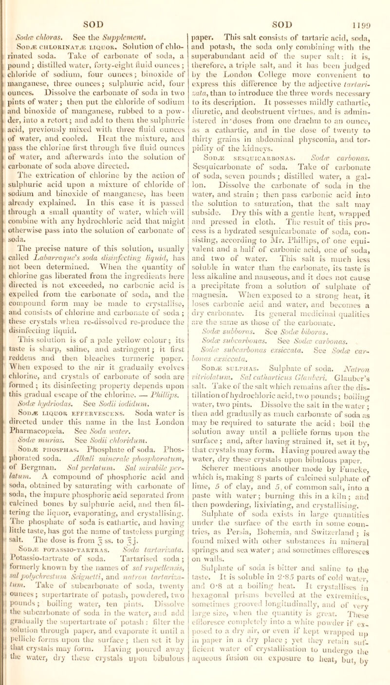 Sodre chloras. See tl-.e Supplement. Sod.® chlorinat® liquor. Solution of chlo¬ rinated soda. Take of carbonate of soda, a pound ; distilled water, forty-eight lluid ounces ; chloride of sodium, four ounces; biuoxide of manganese, three ounces; sulphuric acid, four ounces. Dissolve the carbonate of soda in two pints of water; then put the chloride of sodium and biuoxide of manganese, rubbed to a pow¬ der, into a retort; and add to them the sulphuric acid, previously mixed with three fluid ounces of water, and cooled. Ilcat the mixture, and pass the chlorine tirst through five fluid ounces of water, and afterwards into the solution of carbonate of soda above directed. The extrication of chlorine by the action of sulphuric acid upon a mixture of chloride of sodium and biuoxide of manganese, has been already explained. In this case it is passed through a small quantity of water, which will combine with any hydrochloric acid that might otherwise pass into the solution of carbonate of soda. The precise nature of this solution, usually called Labarraque's soda disinfecting liquid, has not been determined. When the quantity of chlorine gas liberated from the ingredients here directed is not exceeded, no carbonic acid is expelled from the carbonate of soda, and the compound form may be made to crystallise, and consists of chlorine and carbonate of soda ; these crystals when re-dissolved re-produce the disinfecting liquid. This solution is of a pale yellow colour ; its taste is sharp, saline, and astringent; it first reddens and then bleaches turmeric paper. When exposed to the air it gradually evolves chlorine, and crystals of carbonate of soda are formed; its disinfecting property depends upon this gradual escape of the chlorine. — Phillips. Sodre hydriodas. See Sodii iodidum. Son® liquor, effervescens. Soda water is directed under this name in the last London Pharmacopoeia. See Soda water. Sodre mnrias. See Sodii chloridum. Son® piiosphas. Phosphate of soda. Phos¬ phorated soda. Alkali minerals phosphoratum, of Bergman. Sal perlatum. Sal mirabilc per- laturn. A compound of phosphoric acid and soda, obtained by saturating with carbonate of soda, the impure phosphoric acid separated from calcined bones by sulphuric acid, and then fil¬ tering the liquor, evaporating, and crystallising. 'I he phosphate of soda is cathartic, and having little taste, has got the name of tasteless purging salt. The dose is from 5 ss. to 5 j. Sod® potassio-tartras. Soda tarta.rir.ala. Potassio-tartrate of soda. Tartarised soda ; formerly known by the names of sal rvpellensis, salpolychrestum Seignetti, and natron tartariza- lum. Take of subcarbonate of soda, twenty ounces; supertartrate of potash, powdered, two pounds; boiling water, ten pints. Dissolve the subcarbonate of soda in the water, and add gradually the supertartrate of potash : filter the solution through paper, and evaporate it until a pellicle forms upon the surface ; then set it by that crystals may form. Having poured away the water, dry these crystals upon bibulous paper. This salt consists of tartaric acid, soda, and potash, the soda only combining with the superabundant acid of the super salt: it is, therefore, a triple salt, and it lias been judged by the London College more convenient to express this difference by the adjective tartari- :.ata, than to introduce the three words necessary to its description. It possesses mildly cathartic, diuretic, and deobstruent virtues, and is admin¬ istered in'doses from one drachm to an ounce, as a cathartic, and in tiie dose of twenty to thirty grains in abdominal physconia, and tor¬ pidity of the kidneys. Son® sesquicarbonas. Sodre carbonas. Sesquicarbonate of soda. Take of carbonate of soda, seven pounds ; distilled water, a gal¬ lon. Dissolve the carbonate of soda in the water, and strain ; then pass carbonic acid into the solution to saturation, that the salt may subside. Dry this with a gentle heat, wrapped and pressed in cloth. The result of this pro¬ cess is a hydrated sesquicarbonate of soda, con¬ sisting, according to Mr. Phillips, of one equi¬ valent and a half of carbonic acid, one of soda, and two of water. This salt is much less soluble in water than the carbonate, its taste is less alkaline and nauseous, and it does not cause a precipitate from a solution of sulphate of magnesia. When exposed to a strong heat, it loses carbonic acid and water, and becomes a dry carbonate. Its general medicinal qualities are the same as those of the carbonate. Sodre subboras. See Sodre biboras. Soda: subcarbonas. See Sodre carbonas. Sodre subcarbonas exsiccata. See Sodre car¬ bonas exsiccata. Sod® sulphas. Sulphate of soda. Natron vitriolatum. Sal catharticus Glauberi. Glauber’s salt. Take of the salt which remains after the dis¬ tillation of hydrochloric acid, two pounds; boiling water, two pints. Dissolve the salt in the water; then add gradually as much carbonate of soda as may be required to saturate the acid: boil the solution away until a pellicle forms upon the surface ; and, after having strained it, set it by, that crystals may form. Having poured away the water, dry these crystals upon bibulous paper. Scherer mentions another mode by Funcke, which is, making 8 parts of calcined sulphate of lime, 5 of clay, and 5. of common salt, into a paste with water; burning this in a kiln; and then powdering, lixiviating, and crystallising. Sulphate of soda exists in large quantities under the surface of the earth in some coun¬ tries, as Persia, Bohemia, and Switzerland • is found mixed with other substances in mineral springs and sea water; and sometimes effloresces on walls. Sulphate of soda is bitter and saline to the taste. It is soluble in 2'85 parts of cold water and 0'8 at a boiling heat. It crystallises in hexagonal prisms bevelled at the extremities sometimes grooved longitudinally, and of very large size, when the quantity is great. These effloresce completely into a white powder if ex¬ posed to a dry air, or even if kept wrapped up in paper in a dry place ; yet they retain suf¬ ficient water of crystallisation to undergo the aqueous fusion on exposure to heat, but, by
