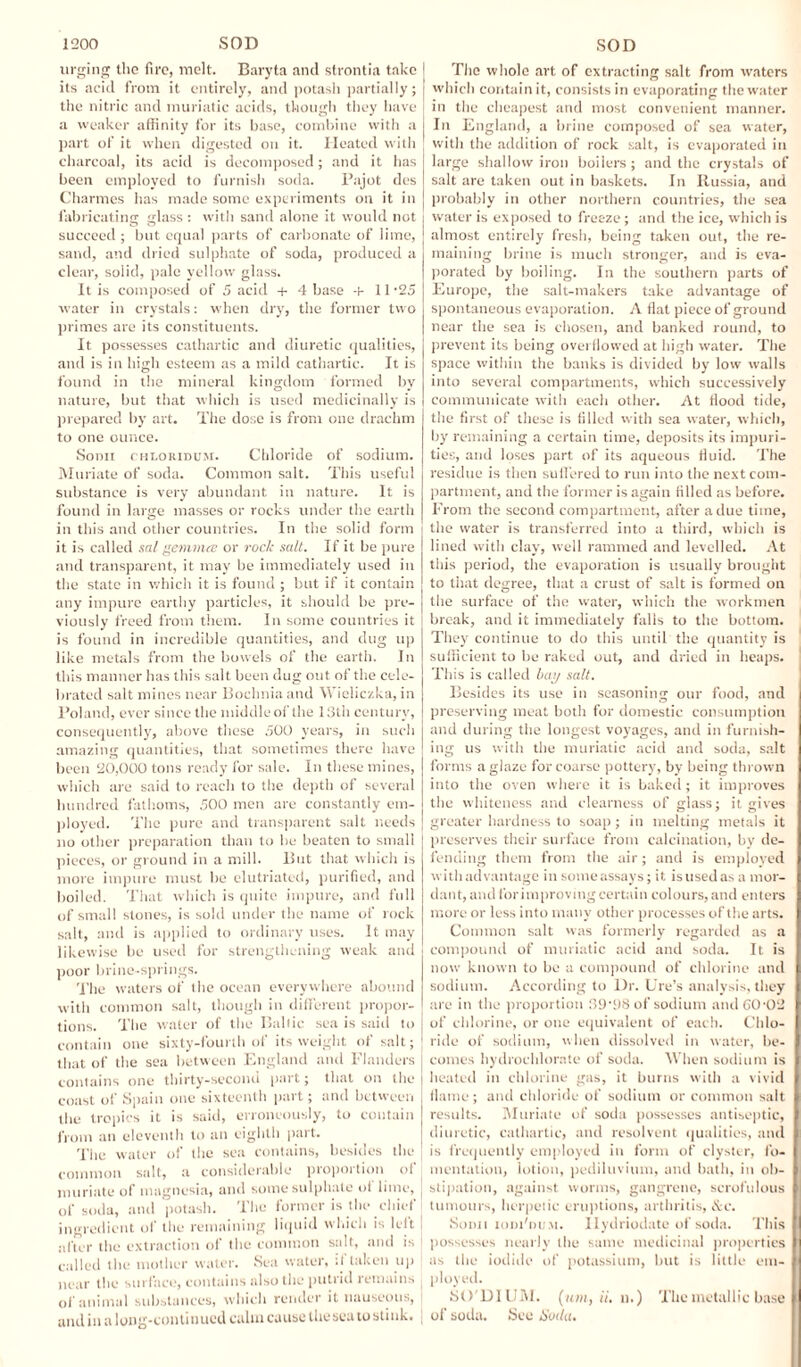 urging the fire, melt. Baryta and strontia take its acid from it entirely, and potash partially; the nitric and muriatic acids, though they have a weaker affinity for its base, combine with a part of it when digested on it. Heated with charcoal, its acid is decomposed; and it has been employed to furnish soda. Pajot des Charmes has made some experiments on it in fabricating glass : with sand alone it would not succeed ; but equal parts of carbonate of lime, sand, and dried sulphate of soda, produced a clear, solid, pale yellow glass. It is composed of 5 acid + 4 base +11 -25 water in crystals: when dry, the former two primes are its constituents. It possesses cathartic and diuretic qualities, and is in high esteem as a mild cathartic. It is found in the mineral kingdom formed by nature, but that which is used medicinally is prepared by art. The dose is from one drachm to one ounce. Sonn chlouidum. Chloride of sodium. Muriate of soda. Common salt. This useful substance is very abundant in nature. It is found in large masses or rocks under the earth in this and other countries. In the solid form it is called sal gemmee or rock salt. If it be pure and transparent, it may be immediately used in the state in which it is found ; but if it contain any impure earthy particles, it should be pre¬ viously freed from them. In some countries it is found in incredible quantities, and dug up like metals from the bowels of the earth. In this manner has this salt been dug out of the cele¬ brated salt mines near Bocbnia and Wieliczka, in Poland, ever since the middleoflhe 13th century, consequently, above these 500 years, in such amazing quantities, that sometimes there have been 20,000 tons ready for sale. In these mines, which are said to reach to the depth of several hundred fathoms, 500 men are constantly em¬ ployed. The pure and transparent salt needs no other preparation than to be beaten to small pieces, or ground in a mill. But that which is more impure must be elutriated, purified, and boiled. That which is quite impure, and full of small stones, is sold under the name of rock salt, and is applied to ordinary uses. It may likewise be used for strengthening weak and poor brine-springs. The waters of the ocean everywhere abound with common salt, though in different propor¬ tions. The water of the Baltic sea is said to contain one sixty-fourth of its weight of salt; that of the sea between England and Flanders contains one thirty-second part; that on the coast of Spain one sixteenth part; and between the tropics it is said, erroneously, to contain from an eleventh to an eighth part. The water of the sea contains, besides the common salt, a considerable proportion of muriate of magnesia, and some sulphate of lime, of soda, and potash. The former is the chief ingredient of the remaining liquid which is left after the extraction of the common salt, and is called the mother water. Sea water, :l taken up near the surface, contains also the putt id remains of animal substances, which render it nauseous, and in a long-continued calm cause the sea to stink. The whole art of extracting salt from waters which contain it, consists in evaporating the water in the cheapest and most convenient manner. In England, a brine composed of sea water, with the addition of rock salt, is evaporated in large shallow iron boilers; and the crystals of salt are taken out in baskets. In Russia, and probably in other northern countries, the sea water is exposed to freeze; and the ice, which is almost entirely fresh, being taken out, the re¬ maining brine is much stronger, and is eva¬ porated by boiling. In the southern parts of Europe, the salt-makers take advantage of spontaneous evaporation. A flat piece of ground near the sea is chosen, and banked round, to prevent its being overflowed at high water. The space within the banks is divided by low walls into several compartments, which successively communicate with each other. At flood tide, the first of these is filled with sea water, which, by remaining a certain time, deposits its impuri¬ ties, and loses part of its aqueous fluid. The residue is then suffered to run into the next com¬ partment, and the former is again filled as before. From the second compartment, after a due time, the water is transferred into a third, which is lined with clay, well rammed and levelled. At this period, the evaporation is usually brought to that degree, that a crust of salt is formed on the surface of the water, which the workmen break, and it immediately falls to the bottom. They continue to do this until the quantity is sufficient to be raked out, and dried in heaps. This is called bay salt. Besides its use in seasoning our food, and preserving meat both for domestic consumption and during the longest voyages, and in furnish¬ ing us with the muriatic acid and soda, salt forms a glaze for coarse pottery, by being thrown into the oven where it is baked; it improves the whiteness and clearness of glass; it gives greater hardness to soap ; in melting metals it preserves their surface from calcination, by de¬ fending them from the air; and is employed with advantage in someassays; it isusedas a mor¬ dant, and for improving certain colours, and enters more or less into many other processes of the arts. Common salt was formerly regarded as a compound of muriatic acid and soda. It is now known to be a compound of chlorine and sodium. According to Dr. lire's analysis, they are in the proportion 39'98 of sodium and GO-02 of chlorine, or one equivalent of each. Chlo¬ ride of sodium, when dissolved in water, be¬ comes hydrochlorate of soda. When sodium is heated in chlorine gas, it burns with a vivid flame; and chloride of sodium or common salt results. Muriate of soda possesses antiseptic, diuretic, cathartic, and resolvent qualities, and is frequently employed in form of clyster, fo¬ mentation, lotion, pediluvium, and bath, in ob¬ stipation, against worms, gangrene, scrofulous tumours, herpetic eruptions, arthritis, &c. Sonn iom'dum. Ilydriodate of soda. This possesses nearly the same medicinal properties as the iodide of potassium, but is little em¬ ployed. 8O'DIUM. («;»,//, n.) The metallic base of soda. Sec Hudu.