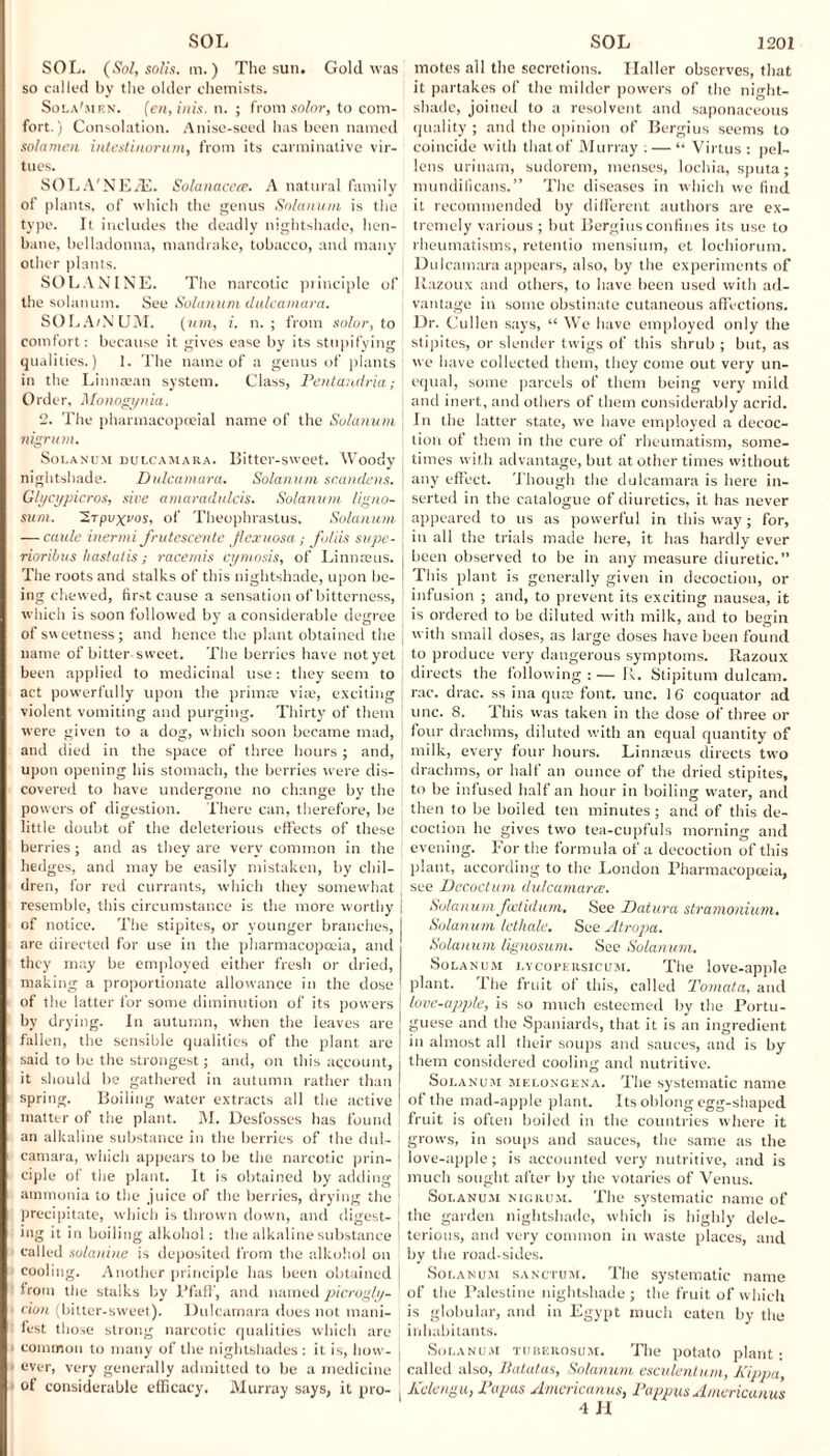 SOL. (Sol, solis. m.) The sun. Gold was so called by the older chemists. Sola'men. (cn, inis. n. ; from solar, to com¬ fort.) Consolation. Anise-seed has been named sola men intestirwrum, from its carminative vir¬ tues. SOLA'NE/E. Solanacere. A natural family of plants, of which the genus Solarium is the type. It includes the deadly nightshade, hen¬ bane, belladonna, mandrake, tobacco, and many other plants. SOLANINE. The narcotic principle of the solatium. See Solarium dulcamara. SOLA/NUM. (urn, i. n. ; from solor, to comfort: because it gives ease by its stupifying qualities.) 1. The name of a genus of plants in the Linnaean system. Class, Pentandria; Order, Monogynia, 2. The pharmacopoeial name of the Solarium nigrum. Solanum dulcamara. Bitter-sweet. Woody nightshade. Dulcamara. Solanum scandens. Glycypicros, give amaradulcis. Solanum ligno- sum. ’STpvxvos, of Theophrastus. Solarium — caule inerrni frutescente jlexuosa ; folds supe- rioribus hastalis; racemis cyrnosis, of Linnteus. The roots and stalks of this nightshade, upon be¬ ing chewed, first cause a sensation of bitterness, which is soon followed by a considerable degree of sweetness; and hence the plant obtained the name of bitter sweet. The berries have not yet been applied to medicinal use: they seem to act powerfully upon the primae via;, exciting violent vomiting and purging. Thirty of them were given to a dog, which soon became mad, and died in the space of three hours; and, upon opening his stomach, the berries were dis¬ covered to have undergone no change by the powers of digestion. There can, therefore, be little doubt of the deleterious effects of these berries ; and as they are very common in the hedges, and may be easily mistaken, by chil¬ dren, for red currants, which they somewhat resemble, this circumstance is the more worthy of notice. The stipites, or younger branches, are directed for use in the pharmacopoeia, and they may be employed either fresh or dried, making a proportionate allowance in the dose of the latter for some diminution of its powers by drying. In autumn, when the leaves are fallen, the sensible qualities of the plant are said to be the strongest; and, on this account, it should be gathered in autumn rather than spring. Boiling water extracts all the active matter of the plant. M. Desfosses has found an alkaline substance in the berries of the dul¬ camara, which appears to be the narcotic prin¬ ciple of the plant. It is obtained by adding ammonia to the juice of the berries, drying the precipitate, which is thrown down, and digest¬ ing it in boiling alkohol: the alkaline substance called solanine is deposited from the alkohol on cooling. Another principle has been obtained from the stalks by PfafT, and namedpicrogly- don (bitter-sweet). Dulcamara does not mani¬ fest those strong narcotic qualities which are common to many of the nightshades : it is, how¬ ever, very generally admitted to be a medicine of considerable efficacy. Murray says, it pro- motes all the secretions. Haller observes, that it partakes of the milder powers of the night¬ shade, joitietl to a resolvent and saponaceous quality ; and the opinion of Bergius seems to coincide with thatof Murray ; — “ Virtus : pel- lens urinam, sudorem, menses, lochia, sputa; mundificans.” The diseases in which we find it recommended by different authors are ex¬ tremely various ; but Bergius confines its use to rheumatisms, retentio mensium, et lochiorum. Dulcamara appears, also, by the experiments of liazoux and others, to have been used with ad¬ vantage in some obstinate cutaneous affections. Dr. Cullen says, “ We have employed only the stipites, or slender twigs of this shrub ; but, as we have collected them, they come out very un¬ equal, some parcels of them being very mild and inert, and others of them considerably acrid. In the latter state, we have employed a decoc¬ tion of them in the cure of rheumatism, some¬ times w ith advantage, but at other times without any effect. Though the dulcamara is here in¬ serted in the catalogue of diuretics, it has never appeared to us as powerful in this way; for, in all the trials made here, it has hardly ever been observed to be in any measure diuretic.” This plant is generally given in decoction, or infusion ; and, to prevent its exciting nausea, it is ordered to be diluted with milk, and to begin with small doses, as large doses have been found to produce very dangerous symptoms. Razoux directs the following : — R. Stipitum dulcam. rac. drac. ss ina qua; font. unc. 16 coquator ad unc. 8. This w'as taken in the dose of three or four drachms, diluted with an equal quantity of milk, every four hours. Linnaeus directs two drachms, or half an ounce of the dried stipites, to be infused half an hour in boiling water, and then to be boiled ten minutes; and of this de¬ coction he gives two tea-cupfuls morning and evening. For the formula of a decoction of this plant, according to the London Pharmacopoeia, see Decocturn dulcamara. Solanum feetidum. See Datura stramonium, Solanum letlialc. See Atropa. Solanum lignosum. See Solarium. Solanum lycopersicum. The love-apple plant. I he fruit of this, called Tornata, and love-apple, is so much esteemed by the Portu¬ guese and the Spaniards, that it is an ingredient in almost all their soups and sauces, and is by them considered cooling and nutritive. Solanum melongena. The systematic name of the mad-apple plant. Its oblong egg-shaped fruit is often boiled in the countries where it grows, in soups and sauces, the same as the love-apple; is accounted very nutritive, and is much sought after by the votaries of Venus. Solanum nigrum. The systematic name of the garden nightshade, which is highly dele¬ terious, and very common in w'aste places, and by the road-sides. Solanum sanctum. The systematic name of the Palestine nightshade ; the fruit of which is globular, and in Egypt much eaten by the inhabitants. Solanum tuberosum. The potato plant: called also, llatatas, Solarium esculentum, Kippa, Kelengu, Papas Americanus, Pappus Americanus