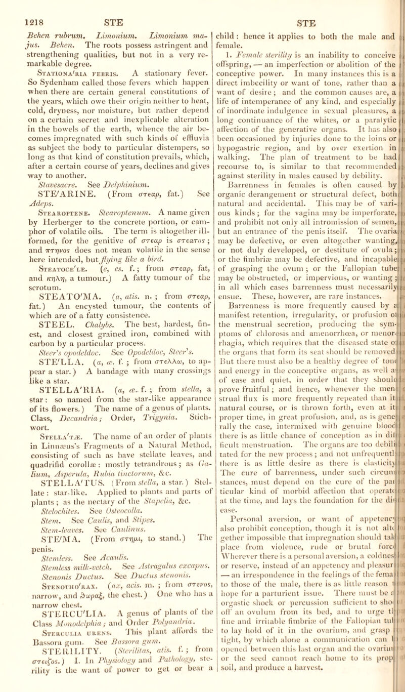Behen rubrum. Limonium. Limonium via- jus. Behen. The roots possess astringent and strengthening qualities, but not in a very re¬ markable degree. Stationa'ria febris. A stationary fever. So Sydenham called those fevers which happen when there are certain general constitutions of the years, which owe their origin neither to heat, cold, dryness, nor moisture, but rather depend on a certain secret and inexplicable alteration in the bowels of the earth, whence the air be¬ comes impregnated with such kinds of effluvia as subject the body to particular distempers, so long as that kind of constitution prevails, which, after a certain course of years, declines and gives way to another. Stavesacre. See Delphinium. STE'AllINE. (From areap, fat.) See Adeps. Stearoptene. Stearoptenum. A name given by Herberger to the concrete portion, or cam¬ phor of volatile oils. The term is altogether ill- formed, for the genitive of areap is arcaros; and irryvos does not mean volatile in the sense here intended, but flying like a bird. Steatoce'i.e. (e, es. f.; from areap, fat, and icyAy, a tumour.) A fatty tumour of the scrotum. STEATO'M A. (a, atis. n. ; from areap, fat.) An encysted tumour, the contents of which are of a fatty consistence. STEEL. Chalybs. The best, hardest, fin¬ est, and closest grained iron, combined with carbon by a particular process. Steer's opodeldoc. See Opodeldoc, Steer's. STE'LLA. (ct, te. f. ; from areAAcc, to ap¬ pear a star.) A bandage with many crossings like a star. STELLA'RIA. (a, f. ; from Stella, a star: so named from the star-like appearance of its flowers.) The name of a genus of plants. Class, Decandria; Order, Trigynia. Stich- wort. Stella'tje. The name of an order of plants in Linmvus’s Fragments of a Natural Method, consisting of such as have stellate leaves, and quadrifid corollae : mostly tetrandrous; as Ga¬ lium, Asperula, Rubia tinclorum, &c. STELLA' FUS. (From Stella, a star.) Stel¬ late: star-like. Applied to plants and parts of plants ; as the nectary of the Stapelia, &c. Stelochites. See Osteocolla. Stem. See Caulis, and Stipes. Stem-leaves. See Caulinus. STE'MA. (From arypt, to stand.) The penis. Stemless. See A caulis. Stemless milk-vetch. See Astragalus excapus. Stenonis Ductus. See Ductus stenonis. Stenotiio'rax. (ri.r, acis. m. ; from arevos, narrow, and dcepa|, the chest.) One who has a narrow chest. STERCU'LI A. A genus of plants of the Class Mnnodelphia; and Order Polyandria. Stkrcui.ia urens. This plant affords the Bassora gum. See Bassora gum. STERILITY. (Sterilitas, atis. f. ; from areflus.) I. In Physiology and Pathology, ste¬ rility is the want of power to get or bear a child : hence it applies to both the male and female. 1. Female sterility is an inability to conceive offspring, — an imperfection or abolition of the conceptive power. In many instances this is a direct imbecility or want of tone, rather than a want of desire ; and the common causes are, a life of intemperance of any kind, and especially of inordinate indulgence in sexual pleasures, a long continuance of the whites, or a paralytic affection of the generative organs. It has also been occasioned by injuries done to the loins or hypogastric region, and by over exertion in walking. The plan of treatment to be had recourse to, is similar to that recommended against sterility in males caused by debility. Barrenness in females is often caused by organic derangement or structural defect, bothj natural and accidental. This may be of vari-; ous kinds; for the vagina may be imperforate,! and prohibit not only all intromission of semen, but an entrance of the penis itself. The ovariaj may be defective, or even altogether wanting,] or not duly developed, or destitute of ovula ;] or the fimbriae may be defective, and incapable] of grasping the ovum ; or the Fallopian tube) may be obstructed, or impervious, or wantin 1 in all which cases barrenness must necessarily] ensue. These, however, are rare instances. Barrenness is more frequently caused by manifest retention, irregularity, or profusion ol| the menstrual secretion, producing the sym-| ptoms of chlorosis and amenorrhoea, or menor-j rhagia, which requires that the diseased state o the organs that form its seat should be removed But there must also be a healthy degree of tom and energy in the conceptive organs, as well a' of ease and quiet, in order that they should prove fruitful; and hence, whenever the men strual flux is more frequently repeated than it. natural course, or is thrown forth, even at it i proper time, in great profusion, and, as is gene rally the case, intermixed with genuine blood there is as little chance of conception as in dii ficult menstruation. The organs are too debili tated for the new process; and not unfrequentl there is as little desire as there is elasticity The cure of barrenness, under such circurn stances, must depend on the cure of the pat ticular kind of morbid affection that operate at the time, and lays the foundation for the dis 1 ease. Personal aversion, or want of appetency! >q also prohibit conception, though it is not altd (M gether impossible that impregnation should tall a place from violence, rude or brutal fore) 1 Wherever there is a personal aversion, a coldnes] os or reserve, instead of an appetency and pleasur] t — an irrespondence in the feelings of the fema] >i to those of the male, there is as little reason t) •> hope for a parturient issue. There must be r] V orgastic shock or percussion sufficient to slur; t oil' an ovulum from its bed, and to urge tlj a fine and irritable fimbria: of the Fallopian tulj ii to lay hold of it in the ovarium, and grasp | tight, by which alone a communication can I opened between this last organ and the ovariui or the seed cannot reach home to its prop i soil, and produce a harvest.