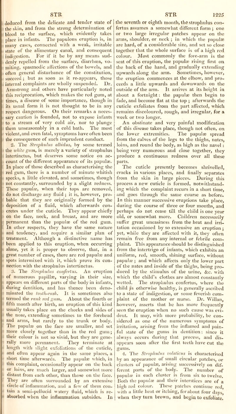deduced from the delicate and tender state of the skin, and from the strong determination of blood to the surface, which evidently takes place in infants. The papulous eruption is, in many cases, connected with a weak, irritable state of the alimentary canal, and consequent indigestion. For if it be by any means sud¬ denly repelled from the surface, diarrhoea, vo¬ miting, spasmodic affections of the bowels, and often general disturbance of the constitution, succeed; but as soon as it re-appears, those internal complaints are w holly suspended. Dr. Armstrong and others have particularly noted this reciprocation, which makes the red gum, at times, a disease of some importance, though in its usual form it is not thought to be in any respect dangerous. On their remarks a neces¬ sary caution is founded, not to expose infants to a stream of very cold air, nor to plunge them unseasonably in a cold bath. The most violent,and even fatal, symptoms have often been the consequence of such imprudent conduct. 2. The Strophulus albidus, by some termed the white gum, is merely a variety of strophulus intertinctus, but deserves some notice on ac¬ count of the different appearance of its papulae. In place of those described as characterising the red gum, there is a number of minute whitish specks, a little elevated, and sometimes, though not constantly, surrounded by a slight redness. These papula?, when their tops are removed, do not discharge any fluid ; it is, however, pro¬ bable that they are originally formed by the deposition of a fluid, which afterwards con¬ cretes under the cuticle. They appear chiefly on the face, neck, and breast, and are more permanent than the papula? of the red gum. In other respects, they have the same nature and tendency, and require a similar plan of treatment. Although a distinctive name has been applied to this eruption, when occurring alone, yet it is proper to observe, that, in a great number of cases, there are red papula? and spots intermixed with it, which prove its con¬ nection with the strophulus intertinctus. 3. The Strophulus confertus. An eruption of numerous papillae, varying in their size, appears on different parts of the body in infants, during dentition, and has thence been deno¬ minated the tooth-rush. It is sometimes also termed the rank red gum. About the fourth or fifth month after birth, an eruption of this kind usually takes place on the cheeks and sides of the nose, extending sometimes to the forehead and arms, but rarely to the trunk or body. The papula? on the face are smaller, and set more closely together than in the red gum; their colour is not so vivid, but they are gene¬ rally more permanent. They terminate at length with slight exfoliations of the cuticle, and often appear again in the same places, a short time afterwards. The papula; which, in this complaint, occasionally appear on the back or loins, are much larger, and somewhat more distant from each other, than those on the face. They are often surrounded by an extensive circle of inflammation, and a few of them con¬ tain a semi-pellucid watery fluid, which is re¬ absorbed when the inflammation subsides. In the seventh or eighth month, the strophulus con¬ fertus assumes a somewhat different form ; one or two large irregular patches appear on the arms, shoulder, or neck; in which the papula? are hard, of a considerable size, and set so close together that the w hole surface is of a high red colour. Most commonly the fore-arm is the seat of this eruption, the papula; rising first on the back of the hand, and gradually extending upwards along the arm. Sometimes, however, the eruption commences at the elbow, and pro¬ ceeds a little upwards and downwards on the outside of the arm. It arrives at its height in about a fortnight: the papulae then begin to fade, and become flat at the top ; afterwards the cuticle exfoliates from the part affected, which remains discoloured, rough, and irregular, for a week or two longer. An obstinate and very painful modification of this disease takes place, though not often, on the lower extremities. The papulae spread from the calves of the legs to the thighs, nates, loins, and round the body, as high as the navel: being very numerous and close together, they produce a continuous redness over all these parts. The cuticle presently becomes shrivelled, cracks in various places, and finally separates from the skin in large pieces. During this process a new' cuticle is formed, notwithstand¬ ing which the complaint recurs in a short time, and goes through the same course as before. In this manner successive eruptions take place, during the course of three or four months, and perhaps do not cease till the child is one year old, or somewhat more. Children necessarily suffer great uneasiness from the heat and irri¬ tation occasioned by so extensive an eruption; yet, while they are affected with it, they often remain free from any internal or febrile com¬ plaint. This appearance should be distinguished from the intertrigo of infants, which exhibits an uniform, red, smooth, shining surface, without papula? ; and which affects only the low'er part of the nates and inside of the thighs, being pro¬ duced by the stimulus of the urine, &c. with which the child’s clothes are almost constantly wetted. The strophulus confertus, where the child |is otherwise healthy, is generally ascribed to a state of indigestion, or some feverish com¬ plaint of the mother or nurse. Dr. Willan, however, asserts that he has more frequently seen the eruption when no such cause was evi¬ dent. It may, with more probability, be con¬ sidered as one of the numerous symptoms of irritation, arising from the inflamed and pain¬ ful state of the gums in dentition: since it always occurs during that process, and dis¬ appears soon after the first teeth have cut the gums. 4. The Strophulus volalicus is characterised by an appearance of small circular patches, or clusters of papulae, arising successively on dif¬ ferent parts of the body. The number of papulae in each cluster is from six to twelve. Both the papula; and their interstices are of a high red colour. These patches continue red, with a little heat or itching, for about four days, when they turn brown, and begin to exfoliate.
