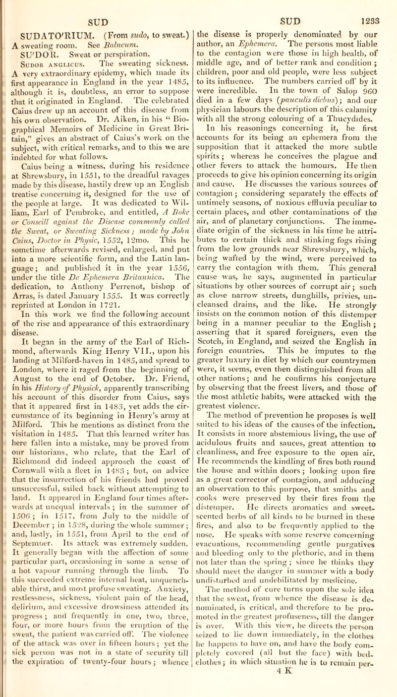 SUDATO'RIUM. (From sudo, to sweat.) A sweating room. See Balneum. SU'DOR. Sweat or perspiration. Sudor angi.icus. The sweating sickness. A very extraordinary epidemy, which made its first appearance in England in the year 1485, although it is, doubtless, an error to suppose that it originated in England. The celebrated Caius drew up an account of this disease from his own observation. Dr. Aiken, in his “ Bio¬ graphical Memoirs of Medicine in Great Bri¬ tain,” gives an abstract of Caius’s work on the subject, with critical remarks, and to this we are indebted for what follows. Caius being a witness, during his residence at Shrewsbury, in 1551, to the dreadful ravages made by this disease, hastily drew up an English treatise concerning it, designed for the use of the people at large. It was dedicated to Wil¬ liam, Earl of Pembroke, and entitled, A Boke or Conseill against the Disease commonly called the Sweat, or Sweating Sickness; made by John Caius, Doctor in Physic, 1552, 12mo. This he sometime afterwards revised, enlarged, and put into a more scientific form, and the Latin lan¬ guage; and published it in the year 1556, under the title De Ephemera Britannica. The dedication, to Anthony Perrenot, bishop of Arras, is dated January 1555. It was correctly reprinted at London in 1721. In this work we find the following account of the rise and appearance of this extraordinary disease. It began in the army of the Earl of Rich¬ mond, afterwards King Henry VII., upon his landing at Milford-haven in 1485, and spread to London, where it raged from the beginning of August to the end of October. Dr. Friend, in his History of Physick, apparently transcribing his account of this disorder from Caius, says that it appeared first in 1483, yet adds the cir¬ cumstance of its beginning in Henry’s army at Milford. This he mentions as distinct from the visitation in 1485. That this learned writer has here fallen into a mistake, may be proved from our historians, who relate, that the Earl of Richmond did indeed approach the coast of Cornwall with a fleet in 1483; but, on advice that the insurrection of his friends had proved unsuccessful, sailed back without attempting to land. It appeared in England four times after¬ wards at unequal intervals ; in the summer of 1506 ; in 1517, from July to the middle of December ; in 1528, during the whole summer; and, lastly, in 1551, from April to the end of September. Its attack was extremely sudden. It generally began with the affection of some particular part, occasioning in some a sense of a hot vapour running through the limb. To this succeeded extreme internal heat, unquench¬ able thirst, and most profuse sweating. Anxiety, restlessness, sickness, violent pain of the head, delirium, and excessive drowsiness attended its progress; and frequently in one, two, three, four, or more hours from the eruption of the sweat, the patient was carried olf. The violence of the attack was over in fifteen hours; yet the sick person was not in a state of security till the expiration of twenty-four hours; whence the disease is properly denominated by our author, an Ephemera. The persons most liable to the contagion were those in high health, of middle age, and of better rank and condition ; children, poor and old people, were less subject to its influence. The numbers carried off by it were incredible. In the town of Salop 960 died in a few days (pauculis diebus); and our physician labours the description of this calamity with all the strong colouring of a Thucydides. In his reasonings concerning it, he first accounts for its being an ephemera from the supposition that it attacked the more subtle spirits ; whereas he conceives the plague and other fevers to attack the humours. He then proceeds to give his opinion concerning its origin and cause. He discusses the various sources of contagion ; considering separately the effects of untimely seasons, of noxious effluvia peculiar to certain places, and other contaminations of the air, and of planetary conjunctions. The imme¬ diate origin of the sickness in his time he attri¬ butes to certain thick and stinking fogs rising from the low grounds near Shrewsbury, which, being wafted by the wind, were perceived to carry the contagion with them. This general cause was, he says, augmented in particular situations by other sources of corrupt air; such as close narrow streets, dunghills, privies, un¬ cleansed drains, and the like. He strongly insists on the common notion of this distemper being in a manner peculiar to the English ; asserting that it spared foreigners, even the Scotch, in England, and seized the English in foreign countries. This he imputes to the greater luxury in diet by which our countrymen were, it seems, even then distinguished from all other nations; and he confirms his conjecture by observing that the freest livers, and those of the most athletic habits, were attacked with the greatest violence. The method of prevention he proposes is well suited to his ideas of the causes of the infection. It consists in more abstemious living, the use of acidulous fruits and sauces, great attention to cleanliness, and free exposure to the open air. He recommends the kindling of fires both round the house and within doors ; looking upon fire as a great corrector of contagion, and adducing an observation to this purpose, that smiths and cooks were preserved by their fires from the distemper. He directs aromatics and sweet- scented herbs of all kinds to be burned in these fires, and also to be frequently applied to the nose. He speaks with some reserve concerning evacuations, recommending gentle purgatives and bleeding only to the plethoric, and in them not later than the spring ; since he thinks they should meet the danger in summer with a body undisturbed and undebilitated by medicine. The method of cure turns upon the sole idea that the sweat, from whence the disease is de¬ nominated, is critical, and therefore to be pro¬ moted in the greatest profuseness, till the danger is over. With this view, he directs the person seized to lie down immediately, in the clothes he happens to have on, and have the body com¬ pletely covered (all but the face) with bed¬ clothes; in which situation he is to remain per- 4 K