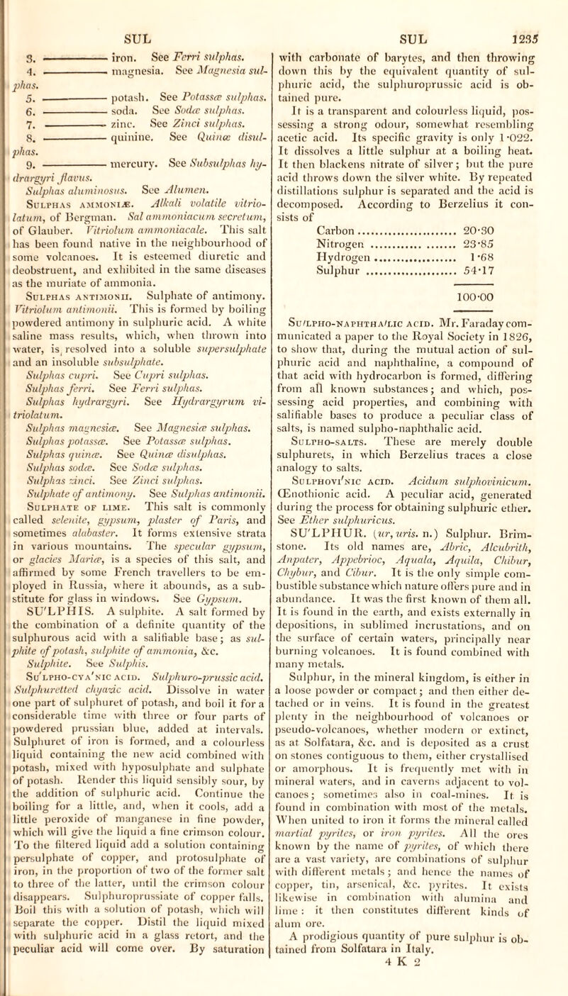 3. -iron. See Fcrri sulphas. 4. -magnesia. See Magnesia sul¬ phas. 5. ——-potash. See Potasste sulphas. 6. -soda. See Sodte sulphas. 7. -. zinc. See Zinci sulphas. 8. -quinine. See Quince disul¬ phas. 9. -mercury. See Subsulphas hy- drargyri Jlavus. Sulphas aluminosus. See Alumen. Sulphas ammonia:. Alkali volatile vitrio- latum, of Bergman. Sal ammoniacum secretturn, of Glauber. Vitriolum ammoniacale. This salt has been found native in the neighbourhood of some volcanoes. It is esteemed diuretic and deobstruent, and exhibited in the same diseases as the muriate of ammonia. Sulphas antimonii. Sulphate of antimony. Vitriolum antimonii. This is formed by boiling powdered antimony in sulphuric acid. A white saline mass results, which, when thrown into water, is. resolved into a soluble supersulphate and an insoluble subsulphate. Sulphas cupri. See Cupri sulphas. Sulphas ferri. See Ferri sulphas. Sulphas hydrargyri. See Hydrargyrum vi- triolatum. Sulphas magnesite. See Magnesite sulphas. Sulphas potasste. See Potasste sulphas. Sulphas quince. See Quince disulphas. Sulphas sodee. See Sodte sulphas. Sulphas And. See Zinci sulphas. Sulphate of antimony. See Sulphas antimonii. Sulphate of lime. This salt is commonly called selenite, gypsum, plaster of Paris, and sometimes alabaster. It forms extensive strata in various mountains. The specular gypsum, or glades Mariee, is a species of this salt, and affirmed by some French travellers to be em¬ ployed in Russia, where it abounds, as a sub¬ stitute for glass in windows. See Gypsum. SU'LPHIS. A sulphite. A salt formed by the combination of a definite quantity of the sulphurous acid with a salifiable base; as sul¬ phite of potash, sulphite of ammonia, tkc. Sulphite. See Sulphis. Sulpho-cya'nic acid. Sulphuro-prussic acid. Sulphuretted chyazic add. Dissolve in water one part of sulphuret of potash, and boil it fora considerable time with three or four parts of powdered prussian blue, added at intervals. Sulphuret of iron is formed, and a colourless liquid containing the new acid combined with potash, mixed with hyposulphate and sulphate of potash. Render this liquid sensibly sour, by the addition of sulphuric acid. Continue the boiling for a little, and, when it cools, add a little peroxide of manganese in fine powder, which will give the liquid a fine crimson colour. To the filtered liquid add a solution containing persulphate of copper, and protosulphate of iron, in the proportion of two of the former salt to three of the latter, until the crimson colour disappears. Sulphuroprussiate of copper falls. Boil this with a solution of potash, which will separate the copper. Distil the liquid mixed with sulphuric acid in a glass retort, and the peculiar acid will come over. By saturation with carbonate of barytes, and then throwing down this by the equivalent quantity of sul¬ phuric acid, the sulphuroprussic acid is ob¬ tained pure. It is a transparent and colourless liquid, pos¬ sessing a strong odour, somewhat resembling acetic acid. Its specific gravity is only 1-022. It dissolves a little sulphur at a boiling heat. It then blackens nitrate of silver; but the pure acid throws down the silver white. By repeated distillations sulphur is separated and the acid is decomposed. According to Berzelius it con¬ sists of Carbon. 20-30 Nitrogen . 23-85 Hydrogen. 1 68 Sulphur . 54-17 100-00 Su/lpho-naphtha/lic acid. Mr. Faraday com¬ municated a paper to the Royal Society in 1826, to show that, during the mutual action of sul¬ phuric acid and naphthaline, a compound of that acid with hydrocarbon is formed, differing from all known substances; and which, pos¬ sessing acid properties, and combining with salifiable bases to produce a peculiar class of salts, is named sulpho-naphthalic acid. SuLrHo-sALTS. These are merely double sulphurets, in which Berzelius traces a close analogy to salts. Sulphovi'nic acid. Acidum sulphovinicum. (Fhiothionic acid. A peculiar acid, generated during the process for obtaining sulphuric ether. See Ether sulphuricus. SU'LPIIUR. (ur,uris. n.) Sulphur. Brim¬ stone. Its old names are, Abric, Alcubrith, Anpater, Appebrioc, Aquala, Aquila, Chibur, Cltybur, and Cvbur. It is the only simple com¬ bustible substance which nature offers pure and in abundance. It was the first known of them all. It is found in the earth, and exists externally in depositions, in sublimed incrustations, and on the surface of certain waters, principally near burning volcanoes. It is found combined with many metals. Sulphur, in the mineral kingdom, is either in a loose powder or compact; and then either de¬ tached or in veins. It is found in the greatest plenty in the neighbourhood of volcanoes or pseudo-volcanoes, whether modern or extinct, as at Solfatara, See. and is deposited as a crust on stones contiguous to them, either crystallised or amorphous. It is frequently met with in mineral waters, and in caverns adjacent to vol¬ canoes; sometimes also in coal-mines. It is found in combination with most of the metals. When united to iron it forms the mineral called martial pyrites, or iron pyrites. All the ores known by the name of pyrites, of which there are a vast variety, are combinations of sulphur with different metals; and hence the names of copper, tin, arsenical, &c. pyrites. It exists likewise in combination with alumina and lime: it then constitutes different kinds of alum ore. A prodigious quantity of pure sulphur is ob¬ tained from Solfatara in Italy. 4 K 2